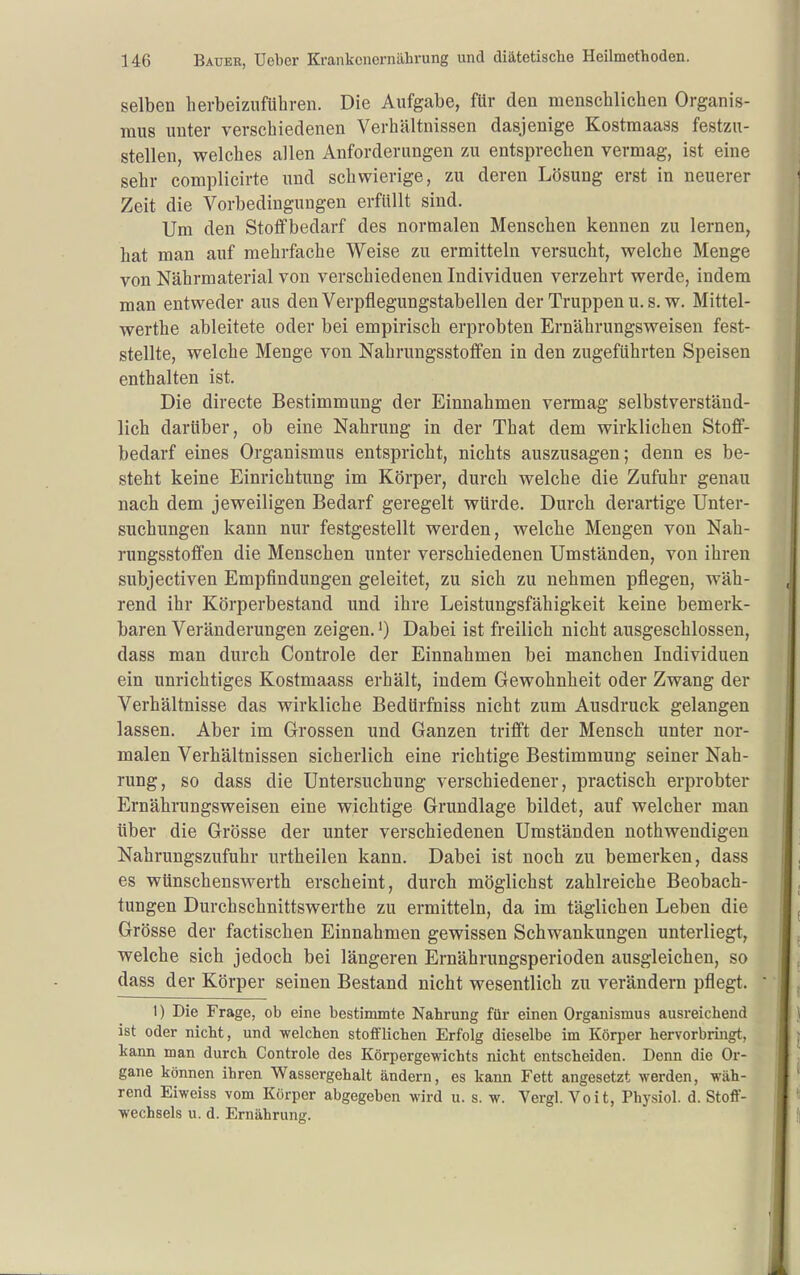 selben herbeizuführen. Die Aufgabe, für den menschlichen Organis- mus unter verschiedenen Verhältnissen dasjenige Kostmaass festzu- stellen, welches allen Anforderungen zu entsprechen vermag, ist eine sehr complicirte und schwierige, zu deren Lösung erst in neuerer Zeit die Vorbedingungen erfüllt sind. Um den Stoflfbedarf des normalen Menschen kennen zu lernen, hat man auf mehrfache Weise zu ermitteln versucht, welche Menge von Nährmaterial von verschiedenen Individuen verzehrt werde, indem man entweder aus den Verpflegungstabellen der Truppen u. s. w. Mittel- werthe ableitete oder bei empirisch erprobten Ernährungsweisen fest- stellte, welche Menge von Nahrungsstoflfen in den zugeführten Speisen enthalten ist. Die directe Bestimmung der Einnahmen vermag selbstverständ- lich darüber, ob eine Nahrung in der That dem wirklichen Stoff- bedarf eines Organismus entspricht, nichts auszusagen; denn es be- steht keine Einrichtung im Körper, durch welche die Zufuhr genau nach dem jeweiligen Bedarf geregelt würde. Durch derartige Unter- suchungen kann nur festgestellt werden, welche Mengen von Nah- rungsstoffen die Menschen unter verschiedenen Umständen, von ihren subjectiven Empfindungen geleitet, zu sich zu nehmen pflegen, wäh- rend ihr Körperbestand und ihre Leistungsfähigkeit keine bemerk- baren Veränderungen zeigen, Dabei ist freilich nicht ausgeschlossen, dass man durch Controle der Einnahmen bei manchen Individuen ein unrichtiges Kostmaass erhält, indem Gewohnheit oder Zwang der Verhältnisse das wirkliche Bedürfniss nicht zum Ausdruck gelangen lassen. Aber im Grossen und Ganzen trifft der Mensch unter nor- malen Verhältnissen sicherlich eine richtige Bestimmung seiner Nah- rung, so dass die Untersuchung verschiedener, practisch erprobter Ernährungsweisen eine wichtige Grundlage bildet, auf welcher man über die Grösse der unter verschiedenen Umständen nothweudigen Nahrungszufuhr urtheilen kann. Dabei ist noch zu bemerken, dass es wünschenswerth erscheint, durch möglichst zahlreiche Beobach- tungen Durchschnittswerthe zu ermitteln, da im täglichen Leben die Grösse der factischen Einnahmen gewissen Schwankungen unterliegt, welche sich jedoch bei längeren Ernährungsperioden ausgleichen, so dass der Körper seinen Bestand nicht wesentlich zu verändern pflegt. 1) Die Frage, ob eine bestimmte Nahrung für einen Organismus ausreichend ist oder nicht, und welchen stofflichen Erfolg dieselbe im Körper hervorbringt, kann man durch Controle des Körpergewichts nicht entscheiden. Denn die Or- gane können ihren Wassergehalt ändern, es kann Fett angesetzt werden, wäh- rend Eiweiss vom Körper abgegeben wird u. s. w. Vergl. Voit, Physiol. d. Stoff- wechsels u. d. Ernährung.