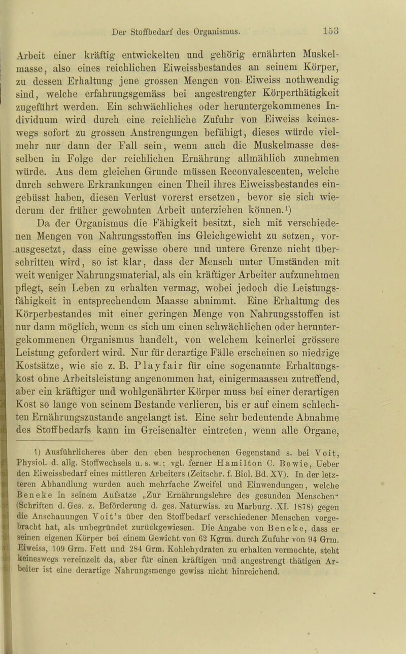 Arbeit einer kräftig entwickelten und gehörig ernährten Muskel- masse, also eines reichlichen Eiweissbestandes an seinem Körper, zu dessen Erhaltung jene grossen Mengen von Eiweiss nothwendig sind, welche erfahrungsgemäss bei angestrengter Körperthätigkeit zugeftihrt werden. Ein schwächliches oder heruntergekommenes In- dividuum wird durch eine reichliche Zufuhr von Eiweiss keines- wegs sofort zu grossen Anstrengungen befähigt, dieses würde viel- mehr nur dann der Fall sein, wenn auch die Muskelmasse des- selben in Folge der reichlichen Ernährung allmählich zunehmen würde. Aus dem gleichen Grunde müssen Reconvalescenten, welche durch schwere Erkrankungen einen Theil ihres Eiweissbestandes ein- gebüsst haben, diesen Verlust vorerst ersetzen, bevor sie sich wie- derum der früher gewohnten Arbeit unterziehen können. Da der Organismus die Fähigkeit besitzt, sich mit verschiede- nen Mengen von Nahrungsstoflfen ins Gleichgewicht zu setzen, vor- ausgesetzt, dass eine gewisse obere und untere Grenze nicht über- schritten wird, so ist klar, dass der Mensch unter Umständen mit weit weniger Nahrungsmaterial, als ein kräftiger Arbeiter aufzunehmen pflegt, sein Leben zu erhalten vermag, wobei jedoch die Leistungs- fähigkeit in entsprechendem Maasse abnimmt. Eine Erhaltung des Körperbestandes mit einer geringen Menge von Nahrungsstoffen ist nur dann möglich, wenn es sich um einen schwächlichen oder herunter- gekommenen Organismus handelt, von welchem keinerlei grössere Leistung gefordert wird. Nur für derartige Fälle erscheinen so niedrige Kostsätze, wie sie z. B. Play fair für eine sogenannte Erhaltungs- kost ohne Arbeitsleistung angenommen hat, einigermaassen zutreffend, aber ein kräftiger und wohlgenährter Körper muss bei einer derartigen Kost so lange von seinem Bestände verlieren, bis er auf einem schlech- ten Ernährungszustande angelangt ist. Eine sehr bedeutende Abnahme des Stoffbedarfs kann im Greisenalter eintreten, wenn alle Organe, 1) Ausführlicheres über den eben besprochenen Gegenstand s. bei Voit, Physiol. d. allg. Stoffwechsels u. s. w.; vgl. ferner Hamilton C. Bowie, Ueber den Eiweissbedarf eines mittleren Arbeiters (Zeitschr. f. Biel. Bd. XV). In der letz- teren Abhandlung wurden auch mehrfache Zweifel und Einwendungen, welche Beneke in seinem Aufsatze „Zur Ernährungslehre des gesunden Menschen (Schriften d. Ges. z. Beförderung d. ges. Naturwiss. zu Marburg. .XI. 1878) gegen die Anschauungen Voit's über den Stoff bedarf verschiedener Menschen vorge- bracht hat, als unbegründet zurückgewiesen. Die Angabe von Beneke, dass er seinen eigenen Körper bei einem Gewicht von 62 Kgrm. durch Zufuhr von 94 Grra. Eiweiss, 109 Grm. Fett und 284 Grm. Kohlehydraten zu erhalten vermochte, steht keineswegs vereinzelt da, aber für einen kräftigen und angestrengt thätigen Ar- beiter ist eine derartige Nahrungsmenge gewiss nicht hinreichend.