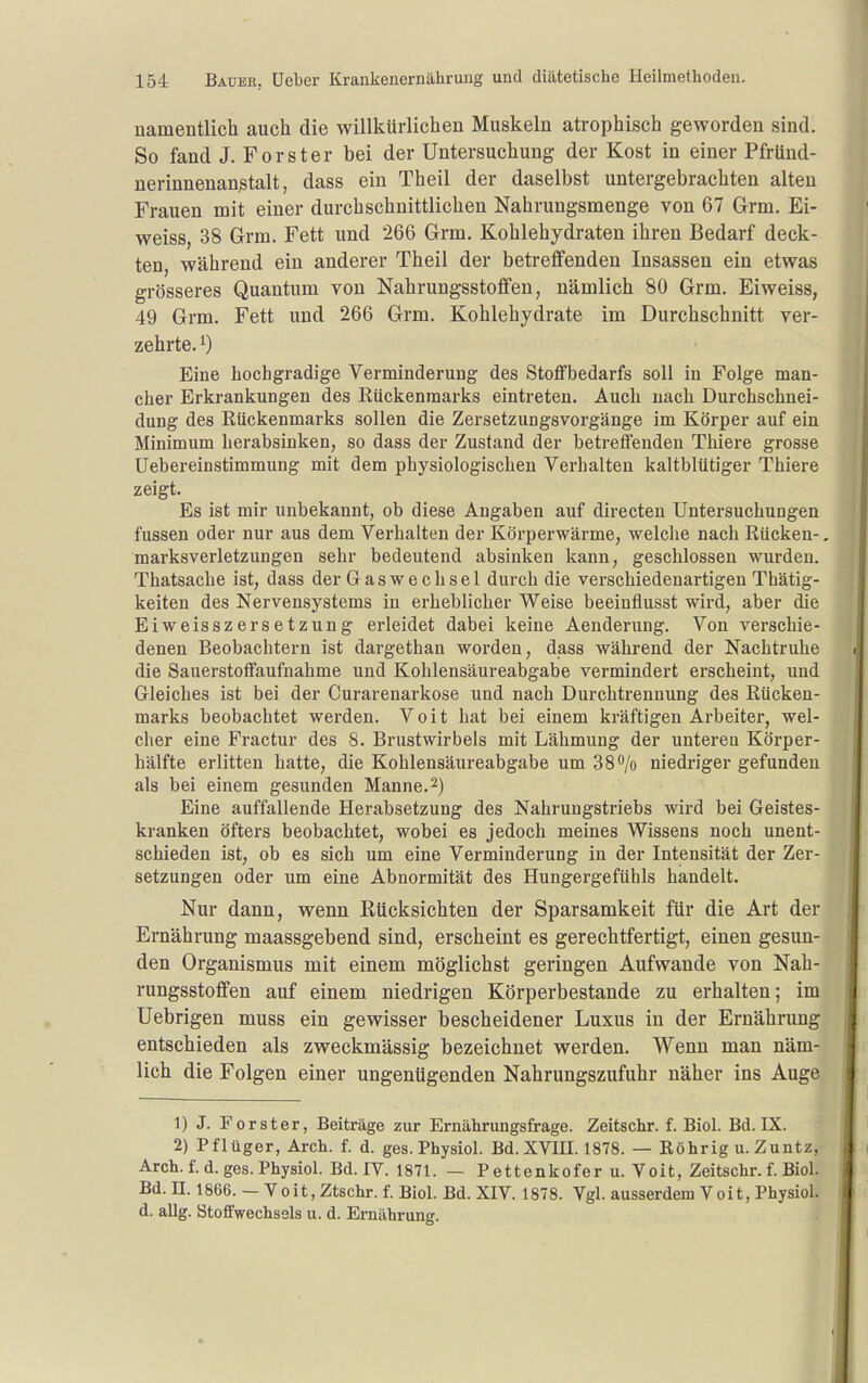 namentlich auch die willkürlichen Muskeln atrophisch geworden sind. So fand J. Forster bei der Untersuchung der Kost in einer Pfriind- nerinnenan^talt, dass ein Theil der daselbst untergebrachten alten Frauen mit einer durchschnittlichen Nahrungsmenge von 67 Grm. Ei- weiss, 38 Grm. Fett und 266 Grm. Kohlehydraten ihren Bedarf deck- ten, während ein anderer Theil der betreffenden Insassen ein etwas grösseres Quantum von Nahrungsstoffen, nämlich 80 Grm. Eiweiss, 49 Grm. Fett und 266 Grm. Kohlehydrate im Durchschnitt ver- zehrte. ^) Eine hochgradige Verminderung des Stoflfbedarfs soll in Folge man- cher Erkrankungen des Rückenmarks eintreten. Auch nach Durchschnei- dung des Rückenmarks sollen die Zersetzungsvorgänge im Körper auf ein Minimum herabsinken, so dass der Zustand der betreffenden Thiere grosse Uebereinstimmung mit dem physiologischen Verhalten kaltblütiger Thiere zeigt. Es ist mir unbekannt, ob diese Angaben auf directen Untersuchungen fussen oder nur aus dem Verhalten der Körperwärme, welche nach Rücken-. marksverletzungen sehr bedeutend absinken kann, geschlossen wurden. Thatsache ist, dass der Gas Wechsel durch die verschiedenartigen Thätig- keiten des Nervensystems in erheblicher Weise beeinflusst wird, aber die EiweisszerSetzung erleidet dabei keine Aenderung. Von verschie- denen Beobachtern ist dargethan worden, dass während der Nachtruhe die Sauerstoffaufnahme und Kohlensäureabgabe vermindert erscheint, und Gleiches ist bei der Curarenarkose und nach Durchtrennung des Rücken- marks beobachtet werden. Voit hat bei einem kräftigen Arbeiter, wel- cher eine Fractur des 8. Brustwirbels mit Lähmung der unteren Körper- hälfte erlitten hatte, die Kohlensäureabgabe um 38*^/0 niedriger gefunden als bei einem gesunden Manne.2) Eine auffallende Herabsetzung des Nahrungstriebs wird bei Geistes- kranken öfters beobachtet, wobei es jedoch meines Wissens noch unent- schieden ist, ob es sich um eine Verminderung in der Intensität der Zer- setzungen oder um eine Abnormität des Hungergefühls handelt. Nur dann, wenn Rücksichten der Sparsamkeit für die Art der Ernährung maassgebend sind, erscheint es gerechtfertigt, einen gesun- den Organismus mit einem möglichst geringen Aufwände von Nah- rungsstoffen auf einem niedrigen Körperbestande zu erhalten; im Uebrigen muss ein gewisser bescheidener Luxus in der Ernährung entschieden als zweckmässig bezeichnet werden. Wenn man näm- lich die Folgen einer ungenügenden Nahrungszufuhr näher ins Auge 1) J. Forster, Beiträge zur Ernähruugsfrage. Zeitschr. f. Biol. Bd.IX. 2) Pflüger, Arch. f. d. ges. Physiol. Bd. XVIII. 1878. — Röhrig u. Zuntz, Arch. f. d. ges. Physiol. Bd. IV. 1871. — Pettenkofer u. Voit, Zeitschr. f. Biol. Bd. n. 1866. - Voit, Ztschr. f. Biol. Bd. XIV. 1878. Vgl. ausserdem Voit, Physiol. d. aUg. Stoffwechsels u. d. Ernährung.