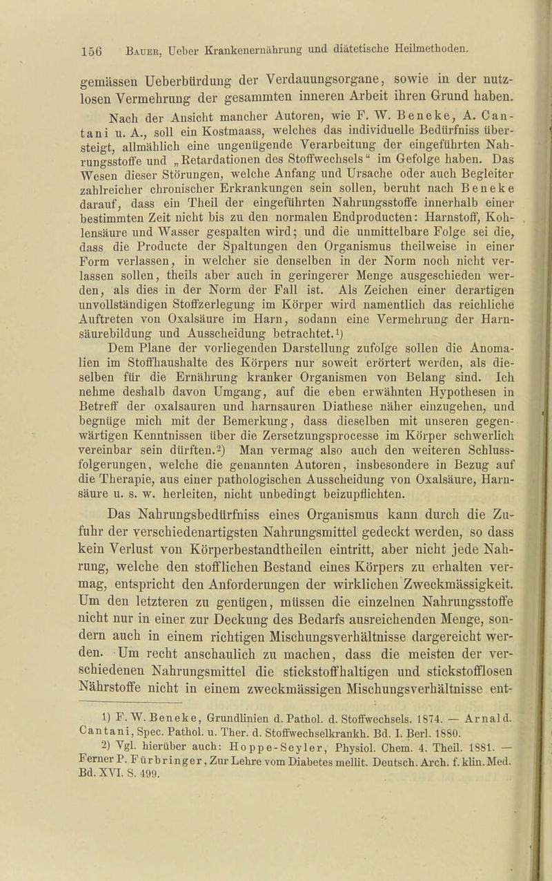 gemässen Ueberbürdung der Verdauungsorgane, sowie in der nutz- losen Vermehrung der gesammten inneren Arbeit ihren Grund haben. Nach der Ansicht mancher Autoren, wie F. W. Beneke, A. Can- tani U.A., soll ein Kostmaass, welches das individuelle Bedürfniss über- steigt, allmählich eine ungenügende Verarbeitung der eingeführten Nah- rungsstoffe und „ Retardationen des Stoffwechsels im Gefolge haben. Das Wesen dieser Störungen, welche Anfang und Ursache oder auch Begleiter zahlreicher chronischer Erkrankungen sein sollen, beruht nach Beneke darauf, dass ein Theil der eingeführten Nahrungsstoffe innerhalb einer bestimmten Zeit nicht bis zu den normalen Endproducten: Harnstoff, Koh- lensäure und Wasser gespalten wird; und die unmittelbare Folge sei die, dass die Producte der Spaltungen den Organismus theilweise in einer Form verlassen, in welcher sie denselben in der Norm noch nicht ver- lassen sollen, theils aber auch in geringerer Menge ausgeschieden wer- den, als dies in der Norm der Fall ist. Als Zeichen einer derartigen unvollständigen Stoffzerlegung im Körper wird namentlich das reichliche Auftreten von Oxalsäure im Harn, sodann eine Vermehrung der Harn- säurebildung und Ausscheidung betrachtet, Dem Plane der vorliegenden Darstellung zufolge sollen die Anoma- lien im Stoffhaushalte des Körpers nur soweit erörtert werden, als die- selben für die Ernährung kranker Organismen von Belang sind. Ich nehme deshalb davon Umgang, auf die eben erwähnten Hypothesen in Betreff der Oxalsäuren und harnsauren Diathese näher einzugehen, und begnüge mich mit der Bemerkung, dass dieselben mit unseren gegen- wärtigen Kenntnissen über die Zersetzungsprocesse im Körper schwerlich vereinbar sein dürften. 2) Man vermag also auch den weiteren Schluss- folgerungen, welche die genannten Autoren, insbesondere in Bezug auf die Therapie, aus einer pathologischen Ausscheidung von Oxalsäure, Harn- säure u. s. w. herleiten, nicht unbedingt beizupflichten. Das Nahrungsbedürfniss eines Organismus kann durch die Zu- fuhr der verschiedenartigsten Nahrungsmittel gedeckt werden, so dass kein Verlust von Körperbestandtheilen eintritt, aber nicht jede Nah- rung, welche den stofflichen Bestand eines Körpers zu erhalten ver- mag, entspricht den Anforderungen der wirklichen Zweckmässigkeit. Um den letzteren zu genügen, müssen die einzelnen Nahrungsstoffe nicht nur in einer zur Deckung des Bedarfs ausreichenden Menge, son- dern auch in einem richtigen Mischungsverhältnisse dargereicht wer- den. Um recht anschaulich zu machen, dass die meisten der ver- schiedenen Nahrungsmittel die stickstoffhaltigen und stickstofflosen Nährstoffe nicht in einem zweckmässigen Mischungsverhältnisse eut- 1) F.W. Beneke, Grundlinien d. Pathol. d. Stoffwechsels. 1874. — Arnald. Cantani, Spec. Pathol. u. Ther. d. Stoffwechselkrankh. Bd. I. Berl. 1880. 2) Vgl. hierüber auch: Hoppe-Seyler, Physiol. Chem. 4. Theil. 1881. — Femer P. Fürbringer, Zur Lehre vom Diabetes mellit. Deutsch. Arch. f. kliu.Med. Bd. XVI. S. 499.