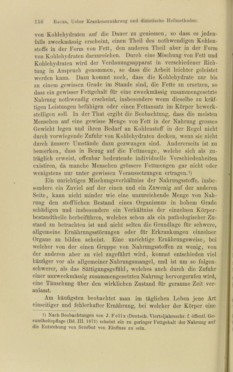 von Kohlehydraten auf die Dauer zu geniessen, so dass es jeden- falls zweckmässig erscheint, einen Theil des nothwendigen Kohlen- stoffs in der Form von Fett, den anderen Theil aber in der Form von Kohlehydraten darzureichen. Durch eine Mischung von Fett und Kohlehydraten wird der Verdauungsapparat in verschiedener Rich- tung in Anspruch genommen, so dass die Arbeit leichter geleistet werden kann. Dazu kommt noch, dass die Kohlehydrate nur bis zu einem gewissen Grade im Stande sind, die Fette zu ersetzen, so dass ein gewisser Fettgehalt für eine zweckmässig zusammengesetzte Nahrung nothwendig erscheint, insbesondere wenn dieselbe zu kräf- tigen Leistungen befähigen oder einen Fettansatz im Körper bewerk- stelligen soll. In der That ergibt die Beobachtung, dass die meisten Menschen auf eine gewisse Menge von Fett in der Nahrung grosses Gewicht legen und ihren Bedarf an Kohlenstoff in der Regel nicht durch vorwiegende Zufuhr von Kohlehydraten decken, wenn sie nicht durch äussere Umstände dazu gezwungen sind. Andererseits ist zu bemerken, dass in Bezug auf die Fettmenge, welche sich als zu- träglich erweist, offenbar bedeutende individuelle Verschiedenheiten existiren, da manche Menschen grössere Fettmengen gar nicht oder wenigstens nur unter gewissen Voraussetzungen ertragen.*) Ein unrichtiges Mischungsverhältniss der Nahrungsstoffe, insbe- sondere ein Zuviel auf der einen und ein Zuwenig auf der anderen Seite, kann nicht minder wie eine unzureichende Menge von Nah- rung den stofflichen Bestand eines Organismus in hohem Grade schädigen und insbesondere ein Verhältniss der einzelnen Körper- bestandtheile herbeiführen, welches schon als ein pathologischer Zu- stand zu betrachten ist und nicht selten die Grundlage für schwere, allgemeine Ernährungsstörungen oder für Erkrankungen einzelner Organe zu bilden scheint. Eine unrichtige Ernährungsweise, bei welcher von der einen Gruppe von Nahrungsstoffen zu wenig, von der anderen aber zu viel zugeführt wird, kommt entschieden viel häufiger vor als allgemeiner Nahrungsmangel, und ist um so folgen- schwerer, als das Sättigungsgefühl, welches auch durch die Zufuhr einer unzweckmässig zusammengesetzten Nahrung hervorgerufen wird, eine Täuschung über den wirklichen Zustand für geraume Zeit ver- anlasst. Am häufigsten beobachtet man im täglichen Leben jene Art einseitiger und fehlerhafter Ernährung, bei welcher der Körper eine 1) Nach Beobachtungen von J. Felix (Deutsch. Vierteljahrsschr. f. öffentl. Ge- sundheitspflege (Bd. III. 1871) scheint ein zu geringer Fettgehalt der Nahrung auf die Entstehung von Scorbut von Einfluss zu sein.