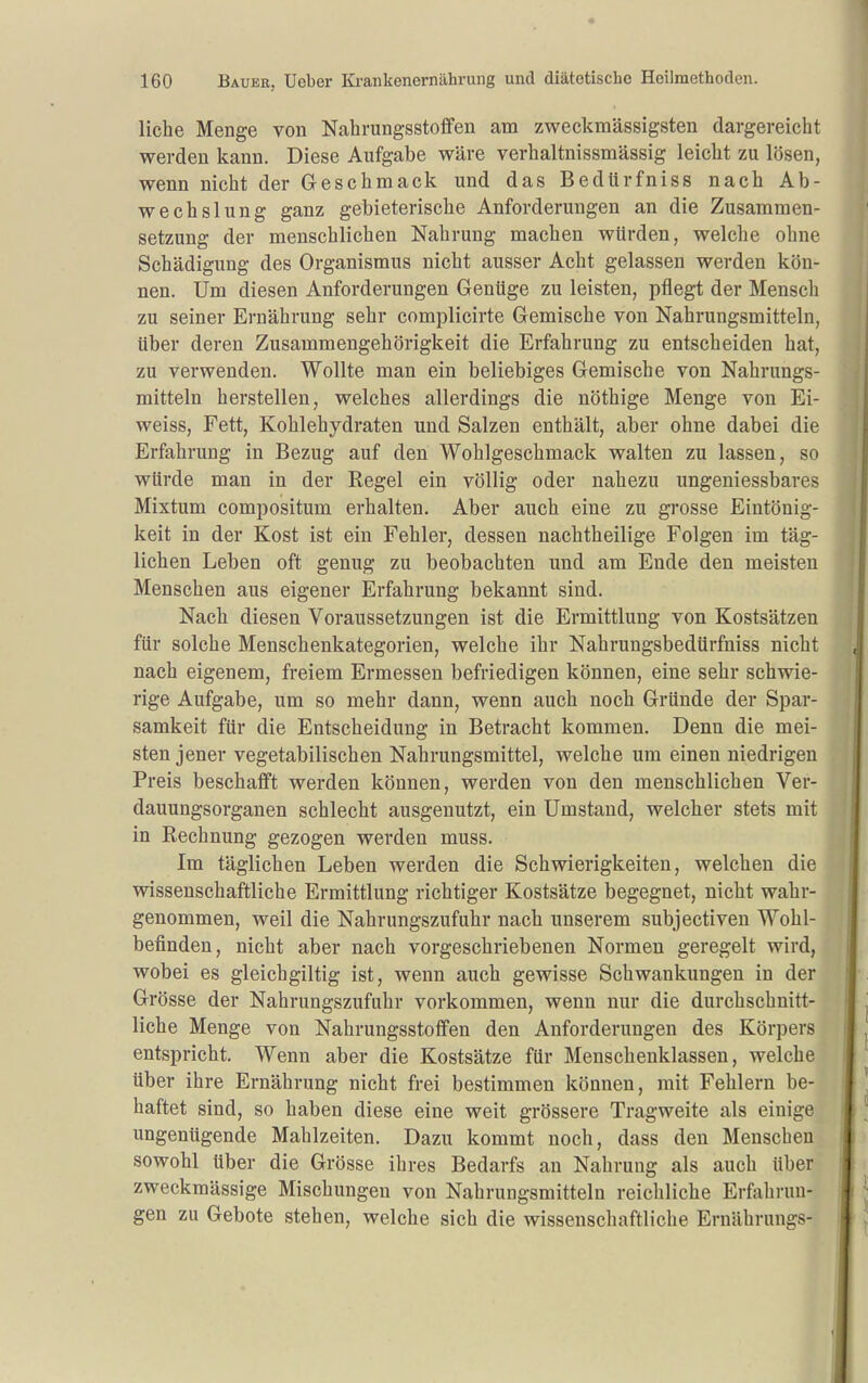 liehe Menge von Nahrungsstoflfen am zweckmässigsten dargereicht werden kann. Diese Aufgabe wäre verhaltnissmässig leicht zu lösen, wenn nicht der Geschmack und das Bedürfniss nach Ab- wechslung ganz gebieterische Anforderungen an die Zusammen- setzung der menschlichen Nahrung machen würden, welche ohne Schädigung des Organismus nicht ausser Acht gelassen werden kön- nen. Um diesen Anforderungen Genüge zu leisten, pflegt der Menscli zu seiner Ernährung sehr complicirte Gemische von Nahrungsmitteln, über deren Zusammengehörigkeit die Erfahrung zu entscheiden hat, zu verwenden. Wollte man ein beliebiges Gemische von Nahrungs- mitteln herstellen, welches allerdings die nöthige Menge von Ei- weiss, Fett, Kohlehydraten und Salzen enthält, aber ohne dabei die Erfahrung in Bezug auf den Wohlgeschmack walten zu lassen, so würde man in der Regel ein völlig oder nahezu ungeniessbares Mixtum compositum erhalten. Aber auch eine zu grosse Eintönig- keit in der Kost ist ein Fehler, dessen nachtheilige Folgen im täg- lichen Leben oft genug zu beobachten und am Ende den meisten Menschen aus eigener Erfahrung bekannt sind. Nach diesen Voraussetzungen ist die Ermittlung von Kostsätzen für solche Menschenkategorien, welche ihr Nahrungsbedürfniss nicht nach eigenem, freiem Ermessen befriedigen können, eine sehr schwie- rige Aufgabe, um so mehr dann, wenn auch noch Gründe der Spar- samkeit für die Entscheidung in Betracht kommen. Denn die mei- sten jener vegetabilischen Nahrungsmittel, welche um einen niedrigen Preis beschafft werden können, werden von den menschlichen Ver- dauungsorganen schlecht ausgenutzt, ein Umstand, welcher stets mit in Rechnung gezogen werden muss. Im täglichen Leben werden die Schwierigkeiten, welchen die wissenschaftliche Ermittlung richtiger Kostsätze begegnet, nicht wahr- genommen, weil die Nahrungszufuhr nach unserem subjectiven Wohl- befinden, nicht aber nach vorgeschriebenen Normen geregelt wird, wobei es gleichgiltig ist, wenn auch gewisse Schwankungen in der Grösse der Nahrungszufuhr vorkommen, wenn nur die durchschnitt- liche Menge von Nahrungsstoffen den Anforderungen des Körpers entspricht. Wenn aber die Kostsätze für Menschenklassen, welche über ihre Ernährung nicht frei bestimmen können, mit Fehlern be- haftet sind, so haben diese eine weit grössere Tragweite als einige ungenügende Mahlzeiten. Dazu kommt noch, dass den Menschen sowohl über die Grösse ihres Bedarfs an Nahrung als auch über zweckmässige Mischungen von Nahrungsmitteln reichliche Erfahrun- gen zu Gebote stehen, welche sich die wissenschaftliche Ernährungs-