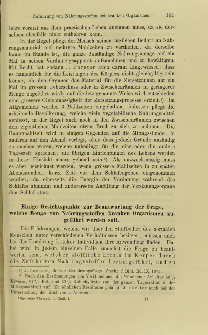 lehre vorerst aus dem practischen Leben aneignen muss, da sie der- selben ebenfalls nicht entbehren kann. In der Regel pflegt der Mensch seinen täglichen Bedarf an Nah- rungsmaterial auf mehrere Mahlzeiten zu vertheilen, da derselbe kaum im Stande ist, die ganze 24stündige Nahrungsmenge auf ein Mal in seinen Verdauungsapparat aufzunehmen und zu bewältigen. Mit Recht hat sodann J. Forster auch darauf hingewiesen, dass es namentlich für die Leistungen des Körpers nicht gleichgiltig sein könne, ob den Organen das Material für die Zersetzungen auf ein Mal im grossen Ueberschuss oder in Zwischenräumen in geringerer Menge zugeführt wird; auf die letztgenannte Weise wird entschieden eine grössere Gleichmässigkeit der Zersetzungsprocesse erzielt, i) Im Allgemeinen werden 3 Mahlzeiten eingehalten, indessen pflegt die arbeitende Bevölkerung, welche viele vegetabilische Nahrungsmittel geniesst, in der Regel auch noch in den Zwischenräumen zwischen den eigentlichen Mahlzeiten etwas Brod zu sich zu nehmen. Die Hauptmahlzeit wird in einigen Gegenden auf die Mittagsstunde, in anderen auf den Abend verlegt, ohne dass jedoch Gründe ausfindig zu machen wären, welche unbedingt für die eine oder die andere Tageszeit sprechen; die übrigen Einrichtungen des Lebens werden in dieser Hinsicht maass gebend sein. 2) Als unzweckmässig muss es aber bezeichnet werden, wenn grössere Mahlzeiten in zu späten Abendstunden, kurze Zeit vor dem Schlafengehen eingenommen werden, da einerseits die Energie der Verdauung während des Schlafes abnimmt und andererseits AnfüUung der Verdauungsorgane den Schlaf stört. Einige Gresiclitspunkte zur Beantwortung der Frage, welche Menge von Nalirungsstoffen kranken Organismen zu- geführt werden soll. Die Erfahrungen, welche wir über den Stoflfbedarf des normalen Menschen unter verschiedenen Verhältnissen besitzen, müssen auch bei der Ernährung kranker Individuen ihre Anwendung finden. Da- bei wird in jedem einzelnen Falle zunächst die Frage zu beant- worten sein, welcher stoffliche Erfolg im Körper durch die Zufuhr von Nahrungsstoffen herbeigeführt, und zu 1) J. Forster, Beitr. z. Ernährungsfrage. Ztschr. f. Biel. Bd. IX. 1873. 2) Nach den Bestimmungen vonYoit nehmen die Münchener Arbeiter 50> Eiweiss, 61 /o Fett und 32 /o Kohlehydrate von der ganzen Tagesration in der Mittagsmahlzeit auf. Zu ähnlichen Resultaten gelangte J. Forster auch bei der Untersuchung der Kost von 2 Aerzten. Allgemeine Therapie. I. Theil. 1. 11