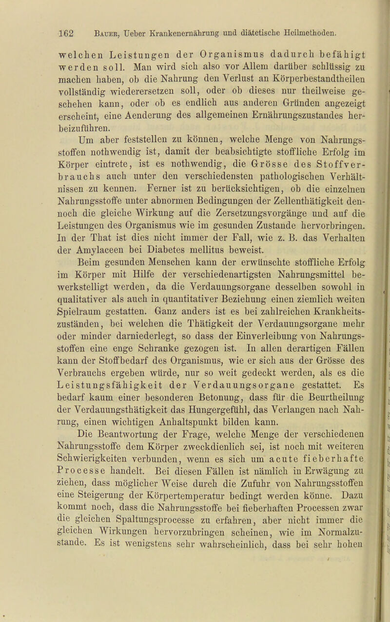 welchen Leistungen der Organismus dadurch befähigt werden soll. Man wird sich also vor Allem darüber schlüssig zu machen haben, ob die Nahrung den Verlust an Körperbestandtheilen vollständig wiederersetzen soll, oder ob dieses nur theilweise ge- schehen kann, oder ob es endlich aus anderen Gründen angezeigt erscheint, eine Aenderung des allgemeinen Ernährungszustandes her- beizuführen. Um aber feststellen zu können, welche Menge von Nahrungs- stoffen nothwendig ist, damit der beabsichtigte stoffliche Erfolg im Körper eintrete, ist es noth wendig, die Grösse des Stoffver- brauchs auch unter den verschiedensten pathologischen Verhält- nissen zu kennen. Ferner ist zu berücksichtigen, ob die einzelnen Nahrungsstoffe unter abnormen Bedingungen der Zellenthätigkeit den- noch die gleiche Wirkung auf die Zersetzungsvorgänge und auf die Leistungen des Organismus wie im gesunden Zustande hervorbringen. In der That ist dies nicht immer der Fall, wie z. B. das Verhalten der Amylaceen bei Diabetes mellitus beweist. Beim gesunden Menschen kann der erwünschte stoffliche Erfolg im Körper mit Hilfe der verschiedenartigsten Nahrungsmittel be- werkstelligt werden, da die Verdauungsorgane desselben sowohl in qualitativer als auch in quantitativer Beziehung einen ziemlich weiten Spielraum gestatten. Ganz anders ist es bei zahlreichen Krankheits- zuständen, bei welchen die Thätigkeit der Verdauungsorgane mehr oder minder darniederlegt, so dass der Einverleibung von Nahrungs- stoffen eine enge Schranke gezogen ist. In allen derartigen Fällen kann der Stoffbedarf des Organismus, wie er sich aus der Grösse des Verbrauchs ergeben würde, nur so weit gedeckt werden, als es die Leistungsfähigkeit der Verdauungsorgane gestattet. Es bedarf kaum einer besonderen Betonung, dass für die Beurtheilung der Verdauungsthätigkeit das Hungergefühl, das Verlangen nach Nah- rung, einen wichtigen Anhaltspunkt bilden kann. Die Beantwortung der Frage, welche Menge der verschiedenen Nahrungsstoffe dem Körper zweckdienlich sei, ist noch mit weiteren Schwierigkeiten verbunden, wenn es sich um acute fieberhafte Processe handelt. Bei diesen Fällen ist nämlich in Erwägung zu ziehen, dass möglicher Weise durch die Zufuhr von Nahrungsstoffen eine Steigerung der Körpertemperatur bedingt werden könne. Dazu kommt noch, dass die Nahrungsstoffe bei fieberhaften Processen zwar die gleichen Spaltungsprocesse zu erfahren, aber nicht immer die gleichen Wirkungen hervorzubringen scheinen, wie im Normalzu- stande. Es ist wenigstens sehr wahrscheinlich, dass bei sehr hohen