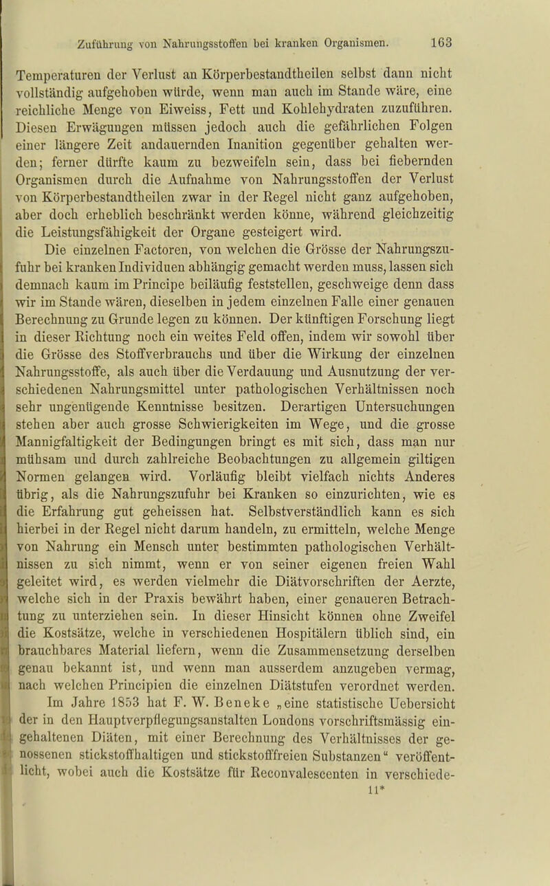 Temperaturen der Verlust an Körperbestandtbeilen selbst dann nicht vollständig aufgehoben würde, wenn man auch im Stande wäre, eine reichliche Menge von Eiweiss, Fett und Kohlehydraten zuzuführen. Diesen Erwägungen müssen jedoch auch die gefährlichen Folgen einer längere Zeit andauernden Inanition gegenüber gehalten wer- den; ferner dürfte kaum zu bezweifeln sein, dass bei fiebernden Organismen durch die Aufnahme von Nahrungsstoffen der Verlust von Körperbestandtbeilen zwar in der Regel nicht ganz aufgehoben, aber doch erheblich beschränkt werden könne, während gleichzeitig die Leistungsfähigkeit der Organe gesteigert wird. Die einzelnen Factoren, von welchen die Grösse der Nahrungszu- fuhr bei kranken Individuen abhängig gemacht werden muss, lassen sich demnach kaum im Principe beiläufig feststellen, geschweige denn dass wir im Stande wären, dieselben in jedem einzelnen Falle einer genauen Berechnung zu Grunde legen zu können. Der künftigen Forschung liegt in dieser Richtung noch ein weites Feld offen, indem wir sowohl über die Grösse des Stoflfverbrauchs und über die Wirkung der einzelnen Nahrungsstoffe, als auch über die Verdauung und Ausnutzung der ver- schiedenen Nahrungsmittel unter pathologischen Verhältnissen noch sehr ungenügende Kenntnisse besitzen. Derartigen Untersuchungen stehen aber auch grosse Schwierigkeiten im Wege, und die grosse Mannigfaltigkeit der Bedingungen bringt es mit sich, dass man nur mühsam und durch zahlreiche Beobachtungen zu allgemein giltigen Normen gelangen wird. Vorläufig bleibt vielfach nichts Anderes übrig, als die Nahrungszufuhr bei Kranken so einzurichten, wie es die Erfahrung gut geheissen hat. Selbstverständlich kann es sich hierbei in der Regel nicht darum handeln, zu ermitteln, welche Menge von Nahrung ein Mensch unter bestimmten pathologischen Verhält- nissen zu sich nimmt, wenn er von seiner eigenen freien Wahl geleitet wird, es werden vielmehr die Diätvorschriften der Aerzte, welche sich in der Praxis bewährt haben, einer genaueren Betrach- tung zu unterziehen sein. In dieser Hinsicht können ohne Zweifel die Kostsätze, welche in verschiedenen Hospitälern üblich sind, ein brauchbares Material liefern, wenn die Zusammensetzung derselben genau bekannt ist, und wenn man ausserdem anzugeben vermag, nach welchen Principien die einzelnen Diätstufen verordnet werden. Im Jahre 1853 hat F. W. Beneke „eine statistische Uebersicht der in den Hauptverpflegungsanstalten Londons vorschriftsmässig ein- gehaltenen Diäten, mit einer Berechnung des Verhältnisses der ge- nossenen stickstoffhaltigen und stickstofffreien Substanzen veröffent- licht, wobei auch die Kostsätze für Reconvalescenten in verschiede- 11*