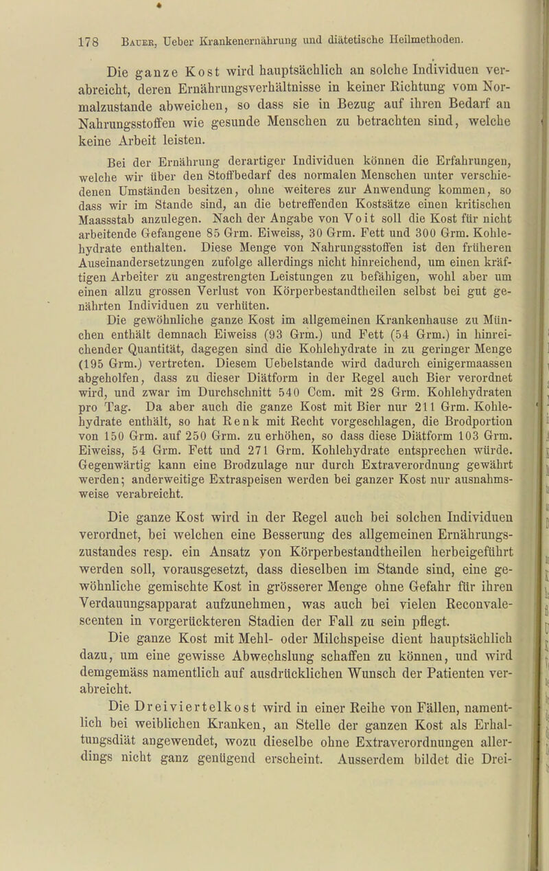 Die ganze Kost wird hauptsächlich an solche Individuen ver- abreicht, deren Ernährungsverhältnisse in keiner Richtung vom Nor- malzustande abweichen, so dass sie in Bezug auf ihren Bedarf an Nahrungsstoffen wie gesunde Menschen zu betrachten sind, welche keine Arbeit leisten. Bei der Ernährung derartiger Individuen können die Erfahrungen, welche wir über den Stoifbedarf des normalen Menschen unter verschie- denen Umständen besitzen, ohne weiteres zur Anwendung kommen, so dass wir im Stande sind, an die betreffenden Kostsätze einen kritischen Maassstab anzulegen. Nach der Angabe von Voit soll die Kost ftir nicht arbeitende Gefangene 85 Grm. Eiweiss, 30 Grm. Fett und 300 Grm. Kohle- hydrate enthalten. Diese Menge von Nahrungsstofi'en ist den früheren Auseinandersetzungen zufolge allerdings nicht hinreichend, um einen kräf- tigen Arbeiter zu angestrengten Leistungen zu befähigen, wohl aber um einen allzu grossen Verlust von Körperbestandtheilen selbst bei gut ge- nährten Individuen zu verhüten. Die gewöhnliche ganze Kost im allgemeinen Krankenhause zu Mün- chen enthält demnach Eiweiss (93 Grm.) und Fett (54 Grm.) in hinrei- chender Quantität, dagegen sind die Kohlehydrate in zu geringer Menge (195 Grm.) vertreten. Diesem Uebelstande wird dadurch einigermaassen abgeholfen, dass zu dieser Diätform in der Regel auch Bier verordnet wird, und zwar im Durchschnitt 540 Ccm. mit 28 Grm. Kohlehydraten pro Tag. Da aber auch die ganze Kost mit Bier nur 211 Grm, Kohle- hydrate enthält, so hat Renk mit Recht vorgeschlagen, die Brodportion von 150 Grm. auf 250 Grm. zu erhöhen, so dass diese Diätform 103 Grm. Eiweiss, 54 Grm. Fett und 271 Grm. Kohlehydrate entsprechen würde. Gegenwärtig kann eine Brodzulage nur durch Extraverordnung gewährt werden; anderweitige Extraspeisen werden bei ganzer Kost nur ausnahms- weise verabreicht. Die ganze Kost wird in der Regel auch bei solchen Individuen verordnet, bei welchen eine Besserung des allgemeinen Ernährungs- zustandes resp. ein Ansatz yon Körperbestandtheilen herbeigeführt werden soll, vorausgesetzt, dass dieselben im Stande sind, eine ge- wöhnliche gemischte Kost in grösserer Menge ohne Gefahr für ihren Verdauungsapparat aufzunehmen, was auch bei vielen Reconvale- scenten in vorgerückteren Stadien der Fall zu sein pflegt. Die ganze Kost mit Mehl- oder Milchspeise dient hauptsächlich dazu, um eine gewisse Abwechslung schaffen zu können, und wird demgemäss namentlich auf ausdrücklichen Wunsch der Patienten ver- abreicht. Die Dreiviertelkost wird in einer Reihe von Fällen, nament- lich bei weiblichen Kranken, an Stelle der ganzen Kost als Erhal- tungsdiät angewendet, wozu dieselbe ohne Extraverordnungen aller- dings nicht ganz genügend erscheint. Ausserdem bildet die Drei-