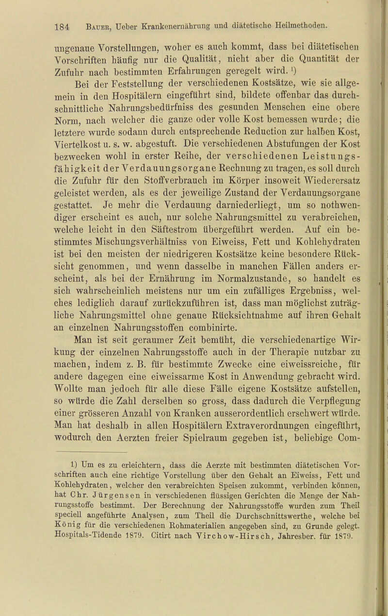 ungenaue Vorstellungen, woher es auch kommt, dass bei diätetischen Vorschriften häufig nur die Qualität, nicht aber die Quantität der Zufuhr nach bestimmten Erfahrungen geregelt wird. ') Bei der Feststellung der verschiedenen Kostsätze, wie sie allge- mein in den Hospitälern eingeführt sind, bildete offenbar das durch- schnittliche Nahrungsbedürfniss des gesunden Menschen eine obere Norm, nach welcher die ganze oder volle Kost bemessen wurde; die letztere wurde sodann durch entsprechende Reduction zur halben Kost, Viertelkost u. s. w. abgestuft. Die verschiedenen Abstufungen der Kost bezwecken wohl in erster Reihe, der verschiedenen Leistungs- fähigkeit der Verdauungsorgane Rechnung zu tragen, es soll durch die Zufuhr für den Stoffverbrauch im Körper insoweit Wiederersatz geleistet werden, als es der jeweilige Zustand der Verdauungsorgane gestattet. Je mehr die Verdauung darniederliegt, um so nothwen- diger erscheint es auch, nur solche Nahrungsmittel zu verabreichen, welche leicht in den Säftestrom übergeführt werden. Auf ein be- stimmtes Mischungsverhältniss von Eiweiss, Fett und Kohlehydraten ist bei den meisten der niedrigeren Kostsätze keine besondere Rück- sicht genommen, und wenn dasselbe in manchen Fällen anders er- scheint, als bei der Ernährung im Normalzustande, so handelt es sich wahrscheinlich meistens nur um ein zufälliges Ergebniss, wel- ches lediglich darauf zurückzuführen ist, dass man möglichst zuträg- liche Nahrungsmittel ohne genaue Rücksichtnahme auf ihren Gehalt an einzelnen Nahrungsstoffen combinirte. Man ist seit geraumer Zeit bemüht, die verschiedenartige Wir- kung der einzelnen Nahrungsstoffe auch in der Therapie nutzbar zu machen, indem z. B. für bestimmte Zwecke eine eiweissreiche, für andere dagegen eine eiweissarme Kost in Anwendung gebracht wird. Wollte man jedoch für alle diese Fälle eigene Kostsätze aufstellen, so würde die Zahl derselben so gross, dass dadurch die Verpflegung einer grösseren Anzahl von Kranken ausserordentlich erschwert würde. Man hat deshalb in allen Hospitälern Extraverordnungen eingeführt, wodurch den Aerzten freier Spielraum gegeben ist, beliebige Com- 1) Um es zu erleichtern, dass die Aerzte mit bestimmten diätetischen Vor- schriften auch eine richtige Vorstellung über den Gehalt an Eiweiss, Fett und Kohlehydraten, welcher den verabreichten Speisen zukommt, verbinden können, hat Chr. Jürgensen in verschiedenen flüssigen Gerichten die Menge der Nah- rungsstoffe bestimmt. Der Berechnung der Nahrungsstofife wiu-den zum Theil speciell angeführte Analysen, zum Theil die Durchschnittswerthe, welche bei König für die verschiedenen Rohmaterialien angegeben sind, zu Grunde gelegt. Hospitals-Tidende 1879. Citirt nach Virchow-Hirsch, Jahresber. für 1879.