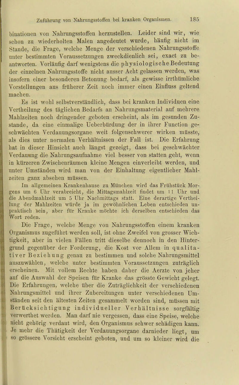 biuatiouen von Nahrungsstoffen herzustellen. Leider sind wir, wie schon zu wiederholten Malen angedeutet wurde, häufig nicht im Stande, die Frage, welche Menge der verschiedenen Nahrungsstoffe unter bestimmten Voraussetzungen zweckdienlich sei, exact zu be- antworten. Vorläufig darf wenigstens die physiologische Bedeutung der einzelnen Nahrungsstoffe nicht ausser Acht gelassen werden, was insofern einer besonderen Betonung bedarf, als gewisse irrthümliche Vorstellungen aus früherer Zeit noch immer einen Einfluss geltend machen. Es ist wohl selbstverständlich, dass bei kranken Individuen eine Vertheilung des täglichen Bedarfs an Nahrungsmaterial auf mehrere Mahlzeiten noch dringender geboten erscheint, als im gesunden Zu- stande, da eine einmalige Ueberbürdung der in ihrer Function ge- schwächten Verdauungsorgane weit folgenschwerer wirken müsste, als dies unter normalen Verhältnissen der Fall ist. Die Erfahrung hat in dieser Hinsicht auch längst gezeigt, dass bei geschwächter Verdauung die Nahrungsaufnahme viel besser von statten geht, wenn in kürzeren Zwischenräumen kleine Mengen einverleibt werden, und unter Umständen wird man von der Einhaltung eigentlicher Mahl- zeiten ganz absehen müssen. Im allgemeinen Krankenhause zu München wird das Frühstück Mor- gens um 6 Uhr verabreicht, die Mittagsmahlzeit findet um 1 1 Uhr und die Abendmahlzeit um 5 Uhr Nachmittags statt. Eine derartige Verthei- lung der Mahlzeiten würde ja im gewöhnlichen Leben entschieden un- praktisch Sein, aber für Kranke möchte ich derselben entschieden das Wort reden. Die Frage, welche Menge von Nahrungsstoffen einem kranken Organismus zugeführt werden soll, ist ohne Zweifel von grosser Wich- tigkeit, aber in vielen Fällen tritt dieselbe dennoch in den Hinter- grund gegenüber der Forderung, die Kost vor Allem in qualita- tiver Beziehung genau zu bestimmen und solche Nahrungsmittel auszuwählen, welche unter bestimmten Voraussetzungen zuträglich erscheinen. Mit vollem Rechte haben daher die Aerzte von jeher auf die Auswahl der Speisen für Kranke das grösste Gewicht gelegt. Die Erfahrungen, welche über die Zuträglichkeit der verschiedenen Nahrungsmittel und ihrer Zubereitungen unter verschiedenen Um- ständen seit den ältesten Zeiten gesammelt worden sind, müssen mit Berücksichtigung individueller Verhältnisse sorgfaltig verwerthet werden. Man darf nie vergessen, dass eine Speise, welche nicht gehörig verdaut wird, den Organismus schwer schädigen kann. Je mehr die Thätigkeit der Verdauungsorgane darnieder liegt, um 80 grössere Vorsicht erscheint geboten, und um so kleiner wird die