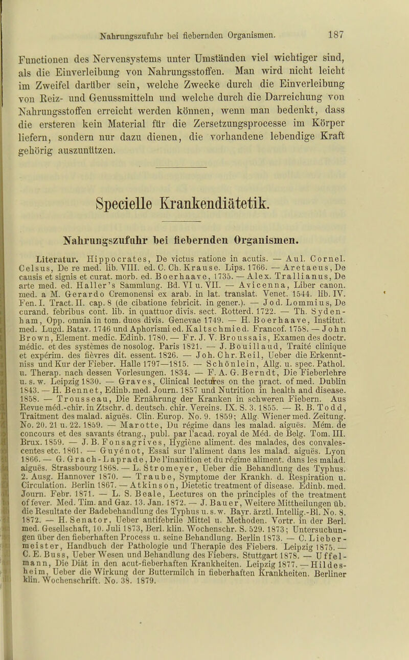 Functioneu des Nervensystems unter Umständen viel wichtiger sind, als die Einverleibung von Nahrungsstoffen. Man wird nicht leicht im Zweifel darüber sein, welche Zwecke durch die Einverleibung von Reiz- und Genussmitteln und welche durch die Darreichung von Nahruugsstoffen erreicht werden können, wenn man bedenkt, dass die ersteren kein Material für die Zersetzungsprocesse im Körper liefern, sondern nur dazu dienen, die vorhandene lebendige Kraft gehörig auszuntttzen. Specielle Krankendiätetik. Nahriingsziifnhr Ibei fiebernden Organismen. Literatur. Hippocrates, De victus ratione in acutis. — Aul. Cornel. Celsus, De re med. Üb. VIII. ed. C. Ch. Krause. Lips. 1766.—Aretaeus,De causis et signis et curat, morb. ed. Boerhaave, 1735. — Alex. Trallianus, De arte med. ed. Haller's Sammlung. Bd. VI u. VII. — Avicenna, Liber canon. med. a M. Gerardo Cremonensi ex arab. in lat. translat. Venet. 1544. lib. IV. Fen. I. Tract. II. cap. 8 (de cibatione febricit. ingener.). — Jod. Lommius, De curand. febribus cont. lib. in quattuor divis. sect. Rotterd. 1722. — Th. Syden- ham, Opp. omnia in tom. duos divis. Genevae 1749. — H. Boerhaave, Institut, med. Lugd. Batav. 1746 und Aphorismi ed. Kaltschmied. Francof. 1758. —John Brown, Element, medic. Edinb. 1780. — Fr. J. V. Broussais, Examen des doctr. medic. et des systemes de nosolog. Paris 1821. — J. Bouillaud, Traite clinique et experim. des fievres dit. essent. 1826. — Joh. Chr. Reil, Ueber die Erkennt- niss und Kur der Fieber. Halle 1797—1815. — Schönlein, AUg. u. spec. Pathol. u. Therap. nach dessen Vorlesungen. 1834. — F. A. G.Bern dt, Die Fieberlehre U.S.W. Leipzig 1830. — Graves, Clinical lectdres on the pract. ofmed. Dublin 1843. — H. Bennet, Edinb. med. Journ. 1857 und Nutrition in health and disease. 1858. — Trousseau, Die Ernährung der Kranken in schweren Fiebern. Aus Revue mäd.-chir. in Ztschr. d. deutsch, chir. Vereins. IX. S. 3.1855. — R. B. To dd, Traitment des malad, aigues. Clin. Europ. No. 9. 1859; Allg. Wiener med. Zeitung. No. 20. 21 u. 22.1859. — Marotte, Du regime dans les malad, aigues. Mem. de concours et des savants Strang., publ. par l'acad. royal de Med. de Belg. Tom. HI. Brüx. 1859. — J. B. Fonsagrives, Hygiene aliment. des malades, des convales- centes etc. 1861. — Guyenot, Essai sur l'aliment dans les malad, aigues. Lyon 1866. — G.Grach-Laprade,De l'inanition et du regime aliment. dans les malad, aigues. Strassbourg 1868. — L. Stromeyer, Ueber die Behandlung des Typhus. 2. Ausg. Hannover 1870. — Traube, Symptome der Krankh. d. Respiration u. Circulation. Berlin 1867. — Atkinson, Dietetic treatment of disease. Edinb. med. Journ. Febr. 1871. — L. S. Beale, Lectures on the principles of the treatment of fever. Med. Tim. and Gaz. 13. Jan. 1872. — J. Bauer, Weitere Mittheilungen üb. die Resultate der Badebehandlung des Typhus u. s. w. Bayr. ärztl. Intellig.-Bl. No. 8. 1872. — H.Senator, Ueber antifebrile Mittel u. Methoden. Vortr. in der Berl. med. Gesellschaft, 10. Juli 1873, Berl. klin. Wochenschr. S. 529. 1873; Untersuchun- gen über den fieberhaften Process u. seine Behandlung. Berlin 1873. — C. Lieber- meister, Handbuch der Pathologie und Therapie des Fiebers. Leipzig 1875.— C. E. Buss, Ueber Wesen und Behandlung des Fiebers. Stuttgart 1878. — Uffel- mann. Die Diät in den acut-fieberhaften Krankheiton. Leipzig 1877. — Hildes- heim, Ueber die Wirkung der Buttermilch in fieberhaften Krankheiten. Berliner klin. Wochenschrift. No. 38. 1879.