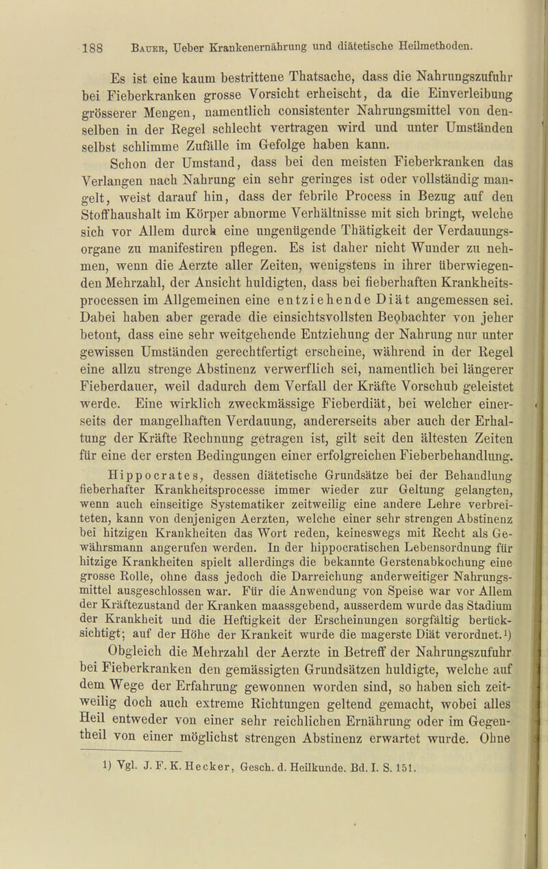 Es ist eine kaum bestrittene Thatsache, dass die Nahrungszufuhr bei Fieberkranken grosse Vorsieht erheischt, da die Einverleibung grösserer Mengen, namentlich consistenter Nahrungsmittel von den- selben in der Regel schlecht verti-agen wird und unter Umständen selbst schlimme Zufälle im Gefolge haben kann. Schon der Umstand, dass bei den meisten Fieberkranken das Verlangen nach Nahrung ein sehr geringes ist oder vollständig man- gelt, weist darauf hin, dass der febrile Process in Bezug auf den Stoffhaushalt im Körper abnorme Verhältnisse mit sich bringt, welche sich vor Allem durch eine ungenügende Thätigkeit der Verdauungs- organe zu manifestiren pflegen. Es ist daher nicht Wunder zu neh- men, wenn die Aerzte aller Zeiten, wenigstens in ihrer überwiegen- den Mehrzahl, der Ansicht huldigten, dass bei fieberhaften Krankheits- processen im Allgemeinen eine entziehende Diät angemessen sei. Dabei haben aber gerade die einsichtsvollsten Beobachter von jeher betont, dass eine sehr weitgehende Entziehung der Nahrung nur unter gewissen Umständen gerechtfertigt erscheine, während in der Kegel eine allzu strenge Abstinenz verwerflich sei, namentlich bei längerer Fieberdauer, weil dadurch dem Verfall der Kräfte Vorschub geleistet werde. Eine wirklich zweckmässige Fieberdiät, bei welcher einer- seits der mangelhaften Verdauung, andererseits aber auch der Erhal- tung der Kräfte Rechnung getragen ist, gilt seit den ältesten Zeiten für eine der ersten Bedingungen einer erfolgreichen Fieberbehandlimg. Hippocrates, dessen diätetische Grundsätze bei der Behandlung fieberhafter Krankheitsprocesse immer wieder zur Geltung gelangten, wenn auch einseitige Systematiker zeitweilig eine andere Lehre verbrei- teten, kann von denjenigen Aerzten, welche einer sehr strengen Abstinenz bei hitzigen Krankheiten das Wort reden, keineswegs mit Recht als Ge- währsmann angerufen werden. In der hippocratischen Lebensordnung für hitzige Krankheiten spielt allerdings die bekannte Gerstenabkochung eine grosse Rolle, ohne dass jedoch die Darreichung anderweitiger Nahrungs- mittel ausgeschlossen war. Für die Anwendung von Speise war vor AUem der Kräftezustand der Kranken maassgebend, ausserdem wurde das Stadium der Krankheit und die Heftigkeit der Erscheinungen sorgfältig berück- sichtigt; auf der Höhe der Kränkelt wurde die magerste Diät verordnet, i) Obgleich die Mehrzahl der Aerzte in Betreff der Nahrungszufuhr bei Fieberkranken den gemässigten Grundsätzen huldigte, welche auf dem Wege der Erfahrung gewonnen worden sind, so haben sich zeit- weilig doch auch extreme Richtungen geltend gemacht, wobei alles Heil entweder von einer sehr reichlichen Ernährung oder im Gegen- theil von einer möglichst strengen Abstinenz erwartet wurde. Ohne 1) Vgl. J. F. K. Heck er, Gesch. d. Heilkunde. Bd. I. S. 151.