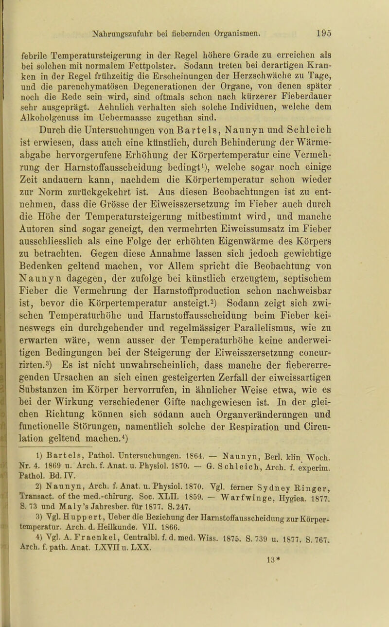 febrile Temperatursteigerung in der Regel höhere Grade zu erreichen als bei solchen mit normalem Fettpolster. Sodann treten bei derartigen Kran- ken in der Regel frühzeitig die Erscheinungen der Herzschwäche zu Tage, und die parenchymatösen Degenerationen der Organe, von denen später noch die Rede sein wird, sind oftmals schon nach kürzerer Fieberdauer sehr ausgeprägt. Aehnlich verhalten sich solche Individuen, welche dem Alkoholgenuss im Uebermaasse zugethan sind. Durch die Untersuchungen von Bartels, Naunyn und Schleich ist erwiesen, dass auch eine künstlich, durch Behinderung der Wärme- abgabe hervorgerufene Erhöhung der Körpertemperatur eine Vermeh- rung der Harnstoffausscheidung bedingt'), welche sogar noch einige Zeit andauern kann, nachdem die Körpertemperatur schon wieder zur Norm zurückgekehrt ist. Aus diesen Beobachtungen ist zu ent- nehmen, dass die Grösse der Eiweisszersetzung im Fieber auch durch die Höhe der Temperatursteigerung mitbestimmt wird, und manche Autoren sind sogar geneigt, den vermehrten Eiweissumsatz im Fieber ausschliesslich als eine Folge der erhöhten Eigenwärme des Körpers zu betrachten. Gegen diese Annahme lassen sich jedoch gewichtige Bedenken geltend machen, vor Allem spricht die Beobachtung von Naunyn dagegen, der zufolge bei künstlich erzeugtem, septischem Fieber die Vermehrung der Harnstoffproduction schon nachweisbar ist, bevor die Körpertemperatur ansteigt.2) Sodann zeigt sich zwi- schen Temperaturhöhe und Harnstoffausscheidung beim Fieber kei- neswegs ein durchgehender und regelmässiger Parallelismus, wie zu erwarten wäre, wenn ausser der Temperaturhöhe keine anderwei- tigen Bedingungen bei der Steigerung der Eiweisszersetzung concur- rirten.3) Es ist nicht unwahrscheinlich, dass manche der fiebererre- genden Ursachen an sich einen gesteigerten Zerfall der eiweissartigen Substanzen im Körper hervorrufen, in ähnlicher Weise etwa, wie es bei der Wirkung verschiedener Gifte nachgewiesen ist. In der glei- chen Richtung können sich sodann auch Organveränderungen und functionelle Störungen, namentlich solche der Respiration und Circu- lation geltend machen.*) 1) Bartels, Pathol. Untersuchungen. 1864. — Naunyn, Berl. kb'n Woch. Nr. 4. 1869 u. Arch. f. Anat. u. Physiol. 1870. — G. S chleich, Arch f experim Pathol. Bd.iy. 2) N aunyn, Arch. f. Anat. u. Physiol. 1870. Vgl. ferner Sydney Ringer, Transact. of the med.-Chirurg. Soc. XLII. 1859. — Warfwinge, Hygiea. 1877. S. 73 und Maly'sJahresber. fürl877. S.247. 3) Vgl. H upp ert, Ueber die Beziehung der Hamstoffausscheidung zur Körpor- temperatur. Arch. d. Heilkunde. VII. 1866. 4) Vgl. A. Fraenkel, Centralbl. f. d. med. Wiss. 1875. S. 739 u. 1877. S 767 Arch. f. path. Anat. LXVII u. LXX. 13*