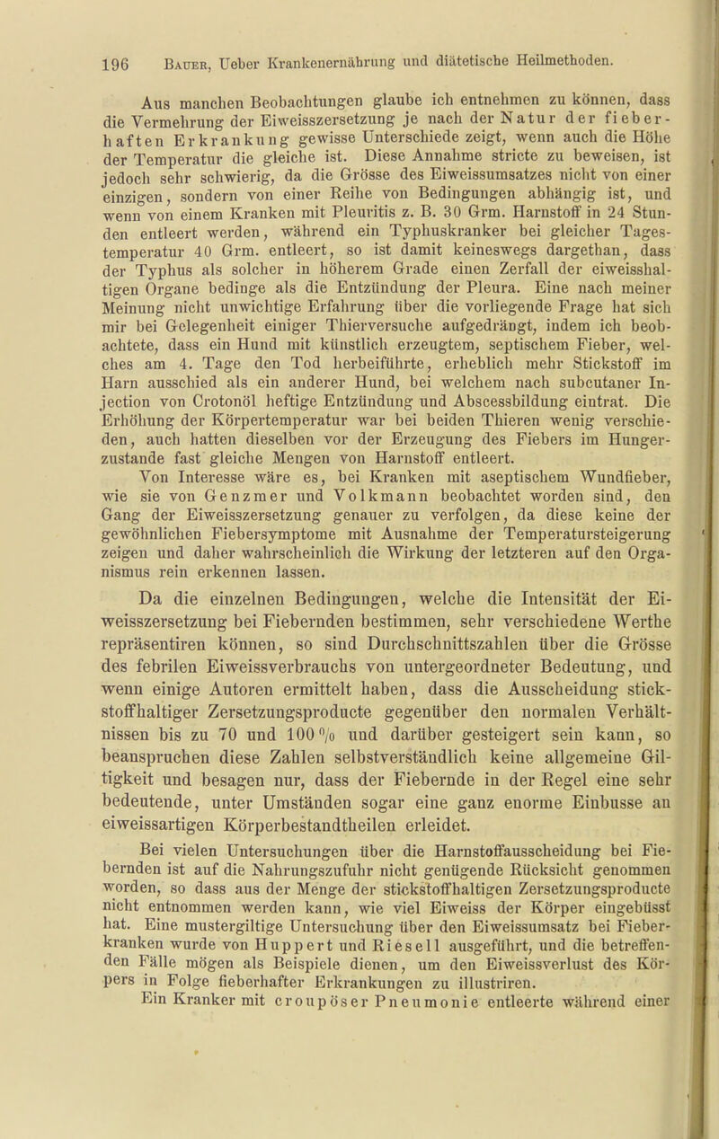 Aus manchen Beobachtungen glaube ich entnehmen zu können, dass die Vermehrung der Eiweisszersetzung je nach der Natur der fieber- haften Erkrankung gewisse Unterschiede zeigt, wenn auch die Höhe der Temperatur die gleiche ist. Diese Annahme stricte zu beweisen, ist jedoch sehr schwierig, da die Grösse des Eiweissumsatzes nicht von einer einzigen, sondern von einer Reihe von Bedingungen abhängig ist, und wenn von einem Kranken mit Pleuritis z. B. 30 Grm. Harnstoff in 24 Stun- den entleert werden, während ein Typhuskranker bei gleicher Tages- temperatur 40 Grm. entleert, so ist damit keineswegs dargethan, dass der Typhus als solcher in höherem Grade einen Zerfall der eiweisshal- tigen Organe bedinge als die Entzündung der Pleura. Eine nach meiner Meinung nicht unwichtige Erfahrung über die vorliegende Frage hat sich mir bei Gelegenheit einiger Thierversuche aufgedrängt, indem ich beob- achtete, dass ein Hund mit künstlich erzeugtem, septischem Fieber, wel- ches am 4. Tage den Tod herbeiführte, erheblich mehr Stickstoflf im Harn ausschied als ein anderer Hund, bei welchem nach subcutaner In- jection von Crotonöl heftige Entzündung und Abscessbildung eintrat. Die Erhöhung der Körpertemperatur war bei beiden Thieren wenig verschie- den, auch hatten dieselben vor der Erzeugung des Fiebers im Hunger- zustande fast gleiche Mengen von Harnstoff entleert. Von Interesse wäre es, bei Kranken mit aseptischem Wundfieber, wie sie von Genzmer und Volkmann beobachtet worden sind, den Gang der Eiweisszersetzung genauer zu verfolgen, da diese keine der gewöhnlichen Fiebersymptome mit Ausnahme der Temperatursteigerung zeigen und daher wahrscheinlich die Wirkung der letzteren auf den Orga- nismus rein erkennen lassen. Da die einzelnen Bedingungen, welche die Intensität der Ei- weisszersetzung bei Fiebernden bestimmen, sehr verschiedene Wertlie repräsentiren können, so sind Durchschnittszahlen über die Grösse des febrilen Eiweissverbrauchs von untergeordneter Bedeutung, und wenn einige Autoren ermittelt haben, dass die Ausscheidung stick- stoffhaltiger Zersetzungsproducte gegenüber den normalen Verhält- nissen bis zu 70 und 100/o und darüber gesteigert sein kann, so beanspruchen diese Zahlen selbstverständlich keine allgemeine Gil- tigkeit und besagen nur, dass der Fiebernde in der Regel eine sehr bedeutende, unter Umständen sogar eine ganz enorme Einbusse an eiweissartigen Körperbestandtheilen erleidet. Bei vielen Untersuchungen über die Harnstoffausscheidung bei Fie- bernden ist auf die Nahrungszufuhr nicht genügende Rücksicht genommen worden, so dass aus der Menge der stickstoffhaltigen Zersetzungsproducte nicht entnommen werden kann, wie viel Eiweiss der Körper eiugebüsst hat. Eine mustergiltige Untersuchung über den Eiweissumsatz bei Fieber- kranken wurde von Huppert und Ries eil ausgeführt, und die betreffen- den Fälle mögen als Beispiele dienen, um den Eiweissverlust des Kör- pers in Folge fieberhafter Erkrankungen zu illustriren. Ein Kranker mit eroupöser Pneumonie entleerte während einer