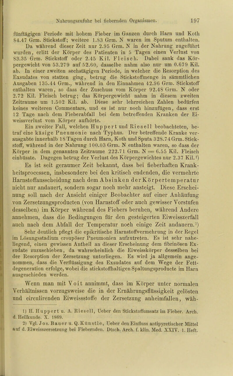 fünftägigen Periode mit hohem Fieber im Ganzen durch Harn und Koth 84.47 Grm. Stickstoff; weitere 1.S3 Grm. N waren im Sputum enthalten. Da während dieser Zeit nur 2.95 Grm. N in der Nahrung zugeführt wurden, erlitt der Körper des Patienten in 5 Tagen einen Verlust von 83.35 Grm. Stickstoff oder 2.45 Kil. Fleisch. Dabei sank das Kör- pergewicht von 53.279 auf 52.60, dasselbe nahm also nur um 0.679 Kil. ab. In einer zweiten sechstägigen Periode, in welcher die Resorption des Exsudates von statten ging, betrug die Stickstoffmenge in sämmtlichen Ausgaben 135.44 Grm., während in den Einnahmen 42.96 Grm. Stickstoff enthalten waren, so dass der Zuschuss vom Körper 92.48 Grm. N oder 2.72 Kil. Fleisch betrug; das Körpergewicht nahm in diesem zweiten Zeiträume um 1.502 Kil. ab. Diese sehr lehrreichen Zahlen bedürfen keines weiteren Commentars, und es ist nur noch hinzufügen, dass erst 12 Tage nach dem Fieberabfall bei dem betreffenden Kranken der Ei- weissverlust vom Körper aufhörte. Ein zweiter Fall, welchen Huppert und Ries eil beobachteten, be- traf eine käsige Pneumonie nach Typhus. Der betreffende Kranke ver- ausgabte innerhalb 18 Tagen durch Harn, Koth und Sputa 328.74 Grm. Stick- stoff, während in der Nahrung 100.03 Grm. N enthalten waren, so dass der Körper in dem genannten Zeiträume 222.71 Grm. N = 6.55 Kil. Fleisch einbüsste. Dagegen betrug der Verlust des Körpergewichtes nur 2.37 Kil. i) Es ist seit geraumer Zeit bekannt, dass bei fieberhaften Krank- heitsprocessen, insbesondere bei den kritisch endenden, die vermehrte Harnstoffausscheidung nach dem Absinken der Körpertemperatur nicht nur andauert, sondern sogar noch mehr ansteigt. Diese Erschei- nung soll nach der Ansicht einiger Beobachter auf einer Anhäufung von Zersetzungsproducten (von Harnstoff oder auch gewisser Vorstufen desselben) im Körper während des Fiebers beruhen, während Andere annehmen, dass die Bedingungen für den gesteigerten Eiweisszerfall auch nach dem Abfall der Temperatur noch einige Zeit andauern.-) Sehr deutlich pflegt die epikritische Harnstoffvermehrung in der Regel im Lösungsstadium croupöser Pneumonien aufzutreten. Es ist sehr nahe- liegend, einen gewissen Antheil an dieser Erscheinung dem fibrinösen Ex- sudate zuzuschieben, da wahrscheinlich die Eiweisskörper desselben bei der Resorption der Zersetzung unterliegen. Es wird ja allgemein ange- nommen, dass die Verflüssigung des Exsudates auf dem Wege der Fett- degeneration erfolge, wobei die stickstoffhaltigen Spaltungsproducte im Harn ausgeschieden werden. Wenn man mit Voit annimmt, dass im Körper unter normalen Verhältnissen vorzugsweise die in der ErnährungsflUssigkeit gelösten und circulirenden Eiweissstoffe der Zersetzung anheimfallen, wäh- 1) H. Huppert u. A. Riesell, Ueber den Stickstoffumsatz im Fieber. Arch. d. Heilkunde. X. 1869. 2) Vgl. Jos. Bauer u. Q. Künstle, Ueber denEinfluss antipyretischer Mittel auf d. Eiweisszersetzung bei Fiebernden. Dtsch. Arch. f. klin. Med. XXIV. 1. Heft.