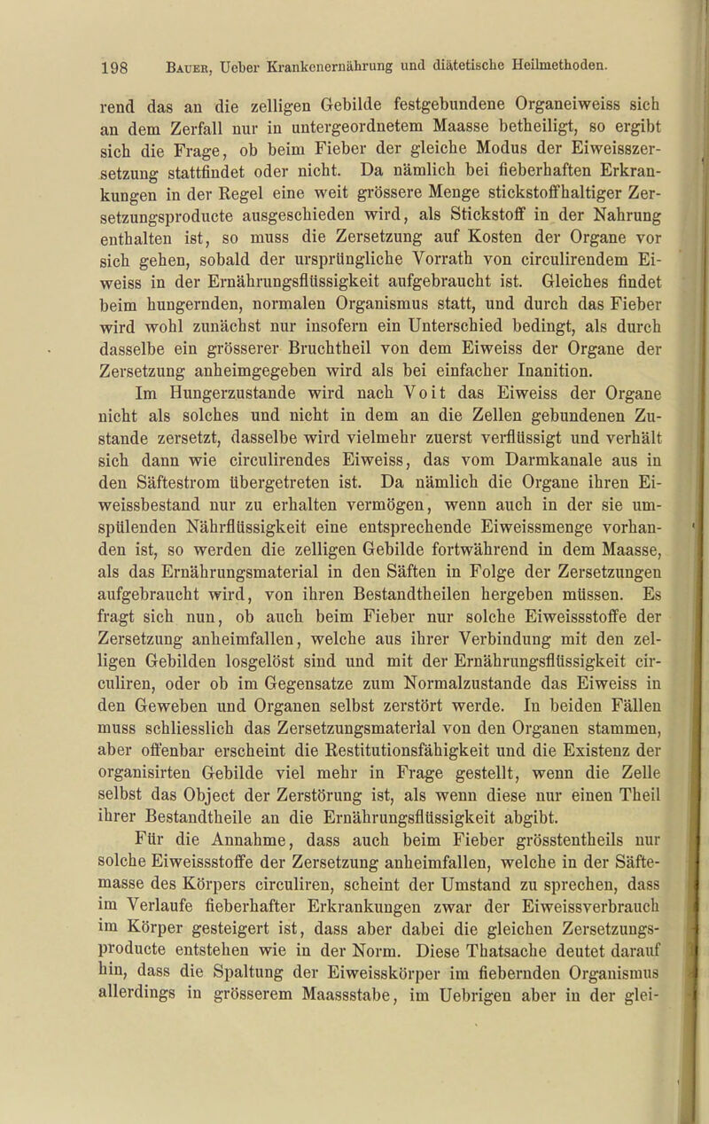 rend das an die zelligen Gebilde festgebundene Organeiweiss sich an dem Zerfall nur in untergeordnetem Maasse betheiligt, so ergibt sich die Frage, ob beim Fieber der gleiche Modus der Eiweisszer- setzung stattfindet oder nicht. Da nämlich bei fieberhaften Erkran- kungen in der Regel eine weit gi-össere Menge stickstoffhaltiger Zer- setzungsproducte ausgeschieden wird, als Stickstoff in der Nahrung enthalten ist, so muss die Zersetzung auf Kosten der Organe vor sich gehen, sobald der ursprüngliche Vorrath von circulirendem Ei- weiss in der Ernährungsflüssigkeit aufgebraucht ist. Gleiches findet beim hungernden, normalen Organismus statt, und durch das Fieber wird wohl zunächst nur insofern ein Unterschied bedingt, als durch dasselbe ein grösserer Bruchtheil von dem Eiweiss der Organe der Zersetzung anheimgegeben wird als bei einfacher Inanition. Im Hungerzustande wird nacb Voit das Eiweiss der Organe nicht als solches und nicht in dem an die Zellen gebundenen Zu- stande zersetzt, dasselbe wird vielmehr zuerst verflüssigt und verhält sich dann wie circulirendes Eiweiss, das vom Darmkanale aus in den Säftestrom übergetreten ist. Da nämlich die Organe ihren Ei- weissbestand nur zu erhalten vermögen, wenn auch in der sie um- spülenden Nährflüssigkeit eine entsprechende Eiweissmenge vorhan- den ist, so werden die zelligen Gebilde fortwährend in dem Maasse, als das Ernährungsmaterial in den Säften in Folge der Zersetzungen aufgebraucht wird, von ihren Bestandtheilen hergeben müssen. Es fragt sich nun, ob auch beim Fieber nur solche Eiweissstoffe der Zersetzung anheimfallen, welche aus ihrer Verbindung mit den zel- ligen Gebilden losgelöst sind und mit der Ernährungsflüssigkeit cir- culiren, oder ob im Gegensatze zum Normalzustande das Eiweiss in den Geweben und Organen selbst zerstört werde. In beiden Fällen muss schliesslich das Zersetzungsmaterial von den Organen stammen, aber offenbar erscheint die Restitutionsfähigkeit und die Existenz der organisirten Gebilde viel mehr in Frage gestellt, wenn die Zelle selbst das Object der Zerstörung ist, als wenn diese nur einen Theil ihrer Bestandtheile an die Ernährungsflüssigkeit abgibt. Für die Annahme, dass auch beim Fieber grösstentheils nur solche Eiweissstoffe der Zersetzung anheimfallen, welche in der Säfte- masse des Körpers circuliren, scheint der Umstand zu sprechen, dass im Verlaufe fieberhafter Erkrankungen zwar der Eiweissverbrauch im Körper gesteigert ist, dass aber dabei die gleichen Zersetzuugs- producte entstehen wie in der Norm. Diese Thatsache deutet darauf hin, dass die Spaltung der Eiweisskörper im fiebernden Organismus allerdings in grösserem Maassstabe, im Uebrigen aber in der glei-