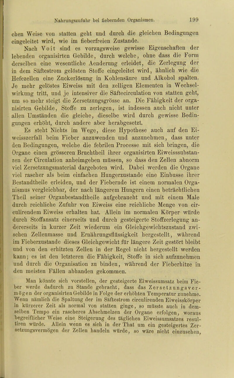 eben Weise von statten geht und durch die gleichen Bedingungen eingeleitet wird, wie im fieberfreien Zustande. Nach Voit sind es vorzugsweise gewisse Eigenschaften der lebenden organisirten Gebilde, durch welche, ohne dass die Form derselben eine wesentliche Aenderung erleidet, die Zerlegung der in dem Säftestrom gelösten Stoffe eingeleitet wird, ähnlich wie die Hefezellen eine Zuckerlösung in Kohlensäure und Alkohol spalten. Je mehr gelöstes Eiweiss mit den zelligen Elementen in Wechsel- wirkung tritt, und je intensiver die Säftecirculation von statten geht, um so mehr steigt die Zersetzungsgrösse an. Die Fähigkeit der orga- nisirten Gebilde, Stoffe zu zerlegen, ist indessen auch nicht unter allen Umständen die gleiche, dieselbe wird durch gewisse Bedin- gungen erhöht, durch andere aber herabgesetzt. Es steht Nichts im Wege, diese Hypothese auch auf den Ei- weisszerfall beim Fieber anzuwenden und anzunehmen, dass unter den Bedingungen, welche die febrilen Processe mit sich bringen, die Organe einen grösseren Bruchtheil ihrer organisirten Eiweisssubstan- zen der Circulation anheimgeben müssen, so dass den Zellen abnorm viel Zersetzungsmaterial dargeboten wird. Dabei werden die Organe viel rascher als beim einfachen Hungerzustande eine Einbusse ihrer Bestandtheile erleiden, und der Fiebernde ist einem nomalen Orga- nismus vergleichbar, der nach längerem Hungern einen beträchtlichen Theil seiner Organbestandtbeile aufgebraucht und mit einem Male durch reichliche Zufuhr von Eiweiss eine reichliche Menge von cir- culirendem Eiweiss erhalten hat. Allein im normalen Körper würde durch Stoffansatz einerseits und durch gesteigerte Stoffzerlegung an- dererseits in kurzer Zeit wiederum ein Gleichgewichtszustand zwi- schen Zellenmasse und Ernährungsflüssigkeit hergestellt, während im Fieberzustande dieses Gleichgewicht für längere Zeit gestört bleibt und von den erhitzten Zellen in der Regel nicht hergestellt werden kann; es ist den letzteren die Fähigkeit, Stoffe in sich aufzunehmen und durch die Organisation zu binden, während der Fieberhitze in den meisten Fällen abhanden gekommen. Man könnte sich vorstellen, der gesteigerte Eiweissumsatz beim Fie- ber werde dadurch zu Stande gebracht, dass das Zersetzungsver- mögen der organisirten Gebilde in Folge der erhöhten Temperatur zunehme. Wenn nämlich die Spaltung der im Säftestrom circulirenden Eiweisskörper in kürzerer Zeit als normal von statten ginge, so mlisste auch in dem- selben Tempo ein rascheres Abschmelzen der Organe erfolgen, woraus begreiflicher Weise eine Steigerung des täglichen Eiweissumsatzes resul- tiren würde. Allein wenn es sich in der That um ein gesteigertes Zer- setzungsvermögen der Zellen handeln würde, so wäre nicht einzusehen,