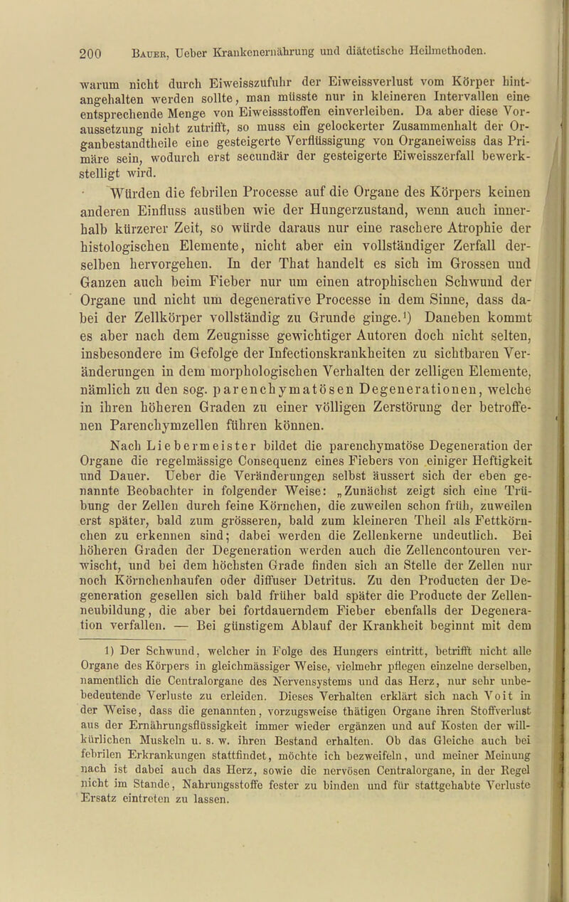 warum nicht durch Eiweisszufuhr der Eiweissverlust vom Körper hint- angehalten werden sollte, man mlisste nur in kleineren Intervallen eine entsprechende Menge von Eiweissstotfen einverleiben. Da aber diese Vor- aussetzung nicht zutrifft, so muss ein gelockerter Zusammenhalt der Or- ganbestandtheile eine gesteigerte Verflüssigung von Organeiweiss das Pri- märe sein, wodurch erst secundär der gesteigerte Eiweisszerfall bewerk- stelligt wird. Würden die febrilen Processe auf die Organe des Körpers keinen anderen Einfluss ausüben wie der Hungerzustand, wenn auch inner- halb kürzerer Zeit, so würde daraus nur eine raschere Atrophie der histologischen Elemente, nicht aber ein vollständiger Zerfall der- selben hervorgehen. In der That handelt es sich im Grossen und Ganzen auch beim Fieber nur um einen atrophischen Schwund der Organe und nicht um degenerative Processe in dem Sinne, dass da- bei der Zellkörper vollständig zu Grunde ginge. ^) Daneben kommt es aber nach dem Zeugnisse gewichtiger Autoren doch nicht selten, insbesondere im Gefolge der Infectionskrankheiten zu sichtbaren Ver- änderungen in dem morphologischen Verhalten der zelligen Elemente, nämlich zu den sog. parenchymatösen Degenerationen, welche in ihren höheren Graden zu einer völligen Zerstörung der betroffe- nen Parenchymzellen führen können. Nach Liebermeister bildet die parenchymatöse Degeneration der Organe die regelmässige Consequenz eines Fiebers von einiger Heftigkeit und Dauer. Ueber die Veränderungen selbst äussert sich der eben ge- nannte Beobachter in folgender Weise: „Zunächst zeigt sich eine Trü- bung der Zellen durch feine Körnchen, die zuweilen schon früh, zuweilen erst später, bald zum grösseren, bald zum kleineren Theil als Fettkörn- chen zu erkennen sind; dabei werden die Zellenkerne undeutlich. Bei höheren Graden der Degeneration werden auch die Zellencontouren ver- wischt, und bei dem höchsten Grade finden sich an Stelle der Zellen nur noch Körnchenhaufen oder ditfuser Detritus. Zu den Producten der De- generation gesellen sich bald früher bald später die Producte der Zellen- neubildung, die aber bei fortdauerndem Fieber ebenfalls der Degenera- tion verfallen. — Bei günstigem Ablauf der Krankheit beginnt mit dem 1) Der Schwund, welcher in Folge des Hungers eintritt, hetrifi't nicht alle Organe des Körpers in gleichmässiger Weise, vielmehr pflegen einzelne derselben, namentlich die Centraiorgane des Nervensystems und das Herz, nur sehr uube- bedeutende Verluste zu erleiden. Dieses Verhalten erklärt sich nach Voit in der Weise, dass die genannten, vorzugsweise thätigen Orgaue ihren Stoffverlust aus der Emährungsflüssigkeit immer wieder ergänzen und auf Kosten der will- kürlichen Muskeln u. s. w. ihren Bestand erhalten. Ob das Gleiche auch bei febrilen Erkrankungen stattfindet, möchte ich bezweifeln, und meiner Meinung nach ist dabei auch das Herz, sowie die nervösen Centraiorgane, in der Eegel nicht im Stande, Nahrungsstoffe fester zu binden und für stattgehabte Verluste Ersatz eintreten zu lassen.