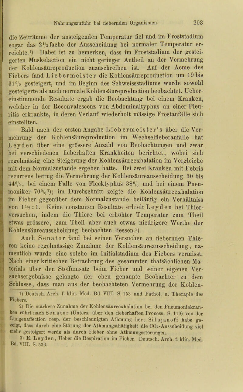 die Zeiträume der ansteigenden Temperatur fiel und im Froststadium sogar das 2 V2 fache der Ausscheidung bei normaler Temperatur er- reichte. 0 Dabei ist zu bemerken, dass im Froststadium der gestei- gerten Muskelaction ein nicht geringer Antheil an der Vermehrung der Kohlensäureproduction zuzuschreiben ist. Auf der Acme des Fiebers fand Liebermeister die Kohlensäureproduction um 19bis 31<*,o gesteigert, und im Beginn des Schweissstadiums wurde sowohl gesteigerte als auch normale Kohlensäureproduction beobachtet. Ueber- einstimmende Resultate ergab die Beobachtung bei einem Kranken, welcher in der Reconvalescenz von Abdominaltyphus an einer Pleu- ritis erkrankte, in deren Verlauf wiederholt mässige Frostanfälle sich einstellten. Bald nach der ersten Angabe Lieb er meist er's über die Ver- mehrung der Kohlensäureproduction im Wechselfieberanfalle hat Leyden über eine grössere Anzahl von Beobachtungen und zwar bei verschiedenen fieberhaften Krankheiten berichtet, wobei sich regelmässig eine Steigerung der Kohlensäureexhalation im Vergleiche mit dem Normalzustande ergeben hatte. Bei zwei Kranken mit Febris recurrens betrug die Vermehrung der Kohlensäureausscheidung 30 bis 440/0, bei einem Falle von Flecktyphus 38 /o und bei einem Pneu- moniker 70%2)j Durchschnitt zeigte die Kohlensäureexhalation im Fieber gegenüber dem Normalzustande beiläufig ein Verhältniss von 1^1:1. Keine constanten Resultate erhielt L e y d e n bei Thier- versuchen, indem die Thiere bei erhöhter Temperatur zum Theil etwas grössere, zum Theil aber auch etwas niedrigere Werthe der Kohlensäureausscheidung beobachten Hessen. 3) Auch Senator fand bei seinen Versuchen an fiebernden Thie- ren keine regelmässige Zunahme der Kohlensäureausscheidung, na- mentlich wurde eine solche im Initialstadium des Fiebers vermisst. Nach einer kritischen Betrachtung des gesammten thatsächlichen Ma- terials über den Stoffumsatz beim Fieber und seiner eigenen Ver- suchsergebnisse gelangte der eben genannte Beobachter zu dem Schlüsse, dass man aus der beobachteten Vermehrung der Kohlen- 1) Deutsch. Arch. f. klin. Med. Bd. VIII. S. 153 und Pathol. u. Therapie des Fiebers. 2) Die stärkere Zunahme der Kohlensäureexhalation bei den Pneumoniekran- ken rührt nach Senator (Unters, über den fieberhaften Procoss. S. 110) von der Lungenaffection rcsp. der beschleunigten Athmung her; Silujanoff habe ge- zeigt, dass durch eine Störung der Athmungsthätigkeit die CO^-Ausscheidung viel mehr gesteigert werde als durch Fieber ohne Athmungsstörungen. 3) E. Leyden, Ueber die Respiration im Fieber. Deutsch. Arch. f. klin. Med Bd. YIII. S. 536.