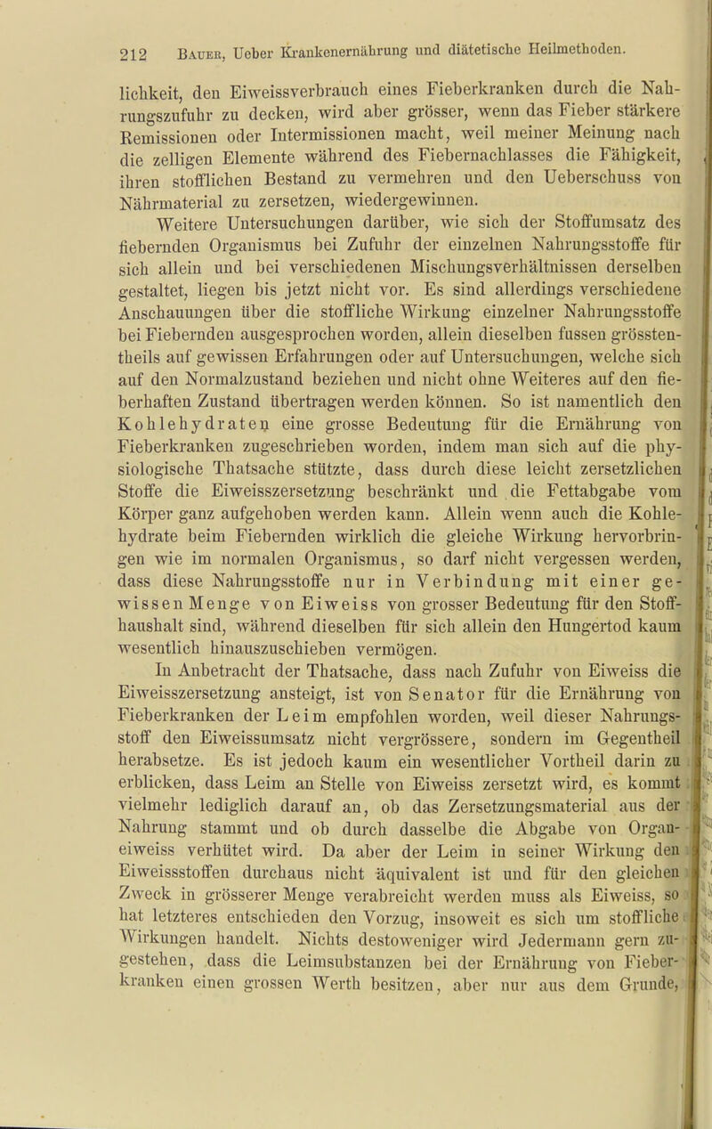 liclikeit, den Eiweissverbraucli eines Fieberkranken durch die Nah- rungszufuhr zu decken, wird aber grösser, wenn das Fieber stärkere Remissionen oder Intermissionen macht, weil meiner Meinung nach die zelligen Elemente während des Fiebernachlasses die Fähigkeit, ihren stofflichen Bestand zu vermehren und den Ueberschuss von Nährmaterial zu zersetzen, wiedergewinnen. Weitere Untersuchungen darüber, wie sich der Stoffumsatz des fiebernden Organismus bei Zufuhr der einzelnen Nahrungsstoffe für sich allein und bei verschiedenen Mischungsverhältnissen derselben gestaltet, liegen bis jetzt nicht vor. Es sind allerdings verschiedene Anschauungen über die stoffliche Wirkung einzelner Nahrungsstoffe bei Fiebernden ausgesprochen worden, allein dieselben fassen grössten- theils auf gewissen Erfahrungen oder auf Untersuchungen, welche sich auf den Normalzustand beziehen und nicht ohne Weiteres auf den fie- berhaften Zustand übertragen werden können. So ist namentlich den Kohlehydrateij eine grosse Bedeutung für die Ernährung von Fieberkranken zugeschrieben worden, indem man sich auf die phy- siologische Thatsache stützte, dass durch diese leicht zersetzlichen Stoffe die Eiweisszersetziing beschränkt und die Fettabgabe vom Körper ganz aufgehoben werden kann. Allein wenn auch die Kohle- hydrate beim Fiebernden wirklich die gleiche Wirkung hervorbrin- gen wie im normalen Organismus, so darf nicht vergessen werden, dass diese Nahrungsstoffe nur in Verbindung mit einer ge- wissen Menge vonEiweiss von grosser Bedeutung für den Stoff- haushalt sind, während dieselben für sich allein den Hungertod kaum wesentlich hinauszuschieben vermögen. In Anbetracht der Thatsache, dass nach Zufuhr von Eiweiss die Eiweisszersetzung ansteigt, ist von Senator für die Ernährung von Fieberkranken der Leim empfohlen worden, weil dieser Nahrungs- stoff den Eiweissumsatz nicht vergrössere, sondern im Gegentheil herabsetze. Es ist jedoch kaum ein wesentlicher Vortheil darin zu erblicken, dass Leim an Stelle von Eiweiss zersetzt wird, es kommt vielmehr lediglich darauf an, ob das Zersetzungsmaterial aus der Nahrung stammt und ob durch dasselbe die Abgabe von Organ- eiweiss verhütet wird. Da aber der Leim in seiner Wirkung den Eiweissstoffen durchaus nicht äquivalent ist und für den gleichen Zweck in grösserer Menge verabreicht werden muss als Eiweiss, so hat letzteres entschieden den Vorzug, insoweit es sich um stoffliche Wirkungen handelt. Nichts destoweniger wird Jedermann gern zu- gestehen, dass die Leimsubstanzen bei der Ernährung von Fieber- kranken einen grossen Werth besitzen, aber nur aus dem Grunde,