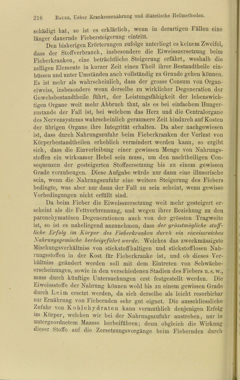 schädigt bat, so ist es erklärlicli, wenn in derartigen Fällen eine länger dauernde Fiebersteigerung eintritt. Den bisherigen Erörterungen zufolge unterliegt es keinem Zweifel, dass der Stoffverbrauch, insbesondere die Eiweisszersetzuug beim Fieberkranken, eine beträchtliche Steigerung erfährt, weshalb die zelligen Elemente in kurzer Zeit einen Theil ihrer Bestandtheile ein- büssen und unter Umständen auch vollständig zu Grunde gehen können. Es ist mehr als wahrscheinlich, dass der grosse Consum von Organ- eiweiss, insbesondere wenn derselbe zu wirklicher Degeneration der Gewebsbestandtheile führt, der Leistungsfähigkeit der lebenswich- tigen Organe weit mehr Abbruch thut, als es bei einfachem Hunger- zustande der Fall ist, bei welchem das Herz und die Centraiorgane des Nervensystems wahrscheinlich geraumere Zeit hindurch auf Kosten der übrigen Organe ihre Integrität erhalten. Da aber nachgewiesen ist, dass durch Nahrungszufuhr beim Fieberkranken der Verlust von Körperbestandtheilen erheblich vermindert werden kann, so ergibt sich, dass die Einverleibung einer gewissen Menge von Nahrungs- stoffen ein wirksamer Hebel sein muss, um den nachtheiligen Con- sequenzen der gesteigerten Stoffzersetzung bis zu einem gewissen Grade vorzubeugen. Diese Aufgabe würde nur dann eine illusorische sein, wenn die Nahrungszufuhr eine weitere Steigerung des Fiebers bedingte, was aber nur dann der Fall zu sein scheint, wenn gewisse Vorbedingungen nicht erfüllt sind. Da beim Fieber die Eiweisszersetzuug weit mehr gesteigert er- scheint als die Fettverbrennung, und wegen ihrer Beziehung zu den parenchymatösen Degenerationen auch von der grössten Tragweite ist, so ist es naheliegend anzunehmen, dass der gj'ösatinögliche stoff- liche Erfolg im Köj'per des Fieberkranken dtirch ein eiweissreiches Nahrungsgeviische herbeigeführt werde. Welches das zweckmässigste Mischungsverhältniss von stickstoffhaltigen und stickstofflosen Nah- rungsstoffen in der Kost für Fieberkranke ist, und ob dieses Ver- hältniss geändert werden soll mit dem Eintreten von Schwäche- erscheinungen, sowie in den verschiedenen Stadien des Fiebers u. s. w., muss durch künftige Untersuchungen erst festgestellt werden. Die Eiweissstoffe der Nahrung können wohl bis zu einem gewissen Grade durch Leim ersetzt werden, da sich derselbe als leicht resorbirbar zur Ernährung von Fiebernden sehr gut eignet. Die ausschliessliche Zufuhr von Kohlehydraten kann vermuthlich denjenigen Erfolg im Körper, welchen wir bei der Nahrungszufuhr anstreben, nur in untergeordnetem Maasse herbeiführen; denn obgleich die Wirkung dieser Stoffe auf die Zersetzungsvorgänge beim Fiebernden durch