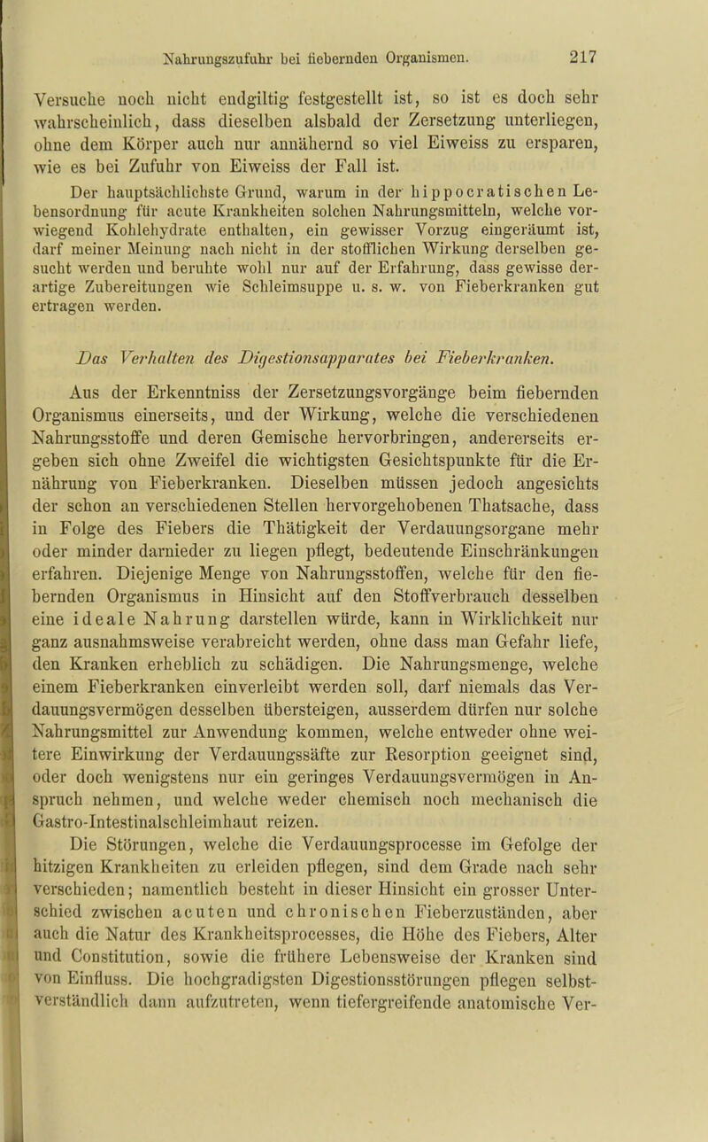 Versuche noch nicht endgiltig festgestellt ist, so ist es doch sehr wahrscheinlich, dass dieselben alsbald der Zersetzung unterliegen, ohne dem Körper auch nur annähernd so viel Eiweiss zu ersparen, wie es bei Zufuhr von Eiweiss der Fall ist. Der hauptsächlichste Grund, warum in der hippocratischen Le- bensordnung für acute Krankheiten solchen Nahrungsmitteln, welche vor- wiegend Kohlehydrate enthalten, ein gewisser Vorzug eingeräumt ist, darf meiner Meinung nach nicht in der stofflichen Wirkung derselben ge- sucht werden und beruhte wohl nur auf der Erfahrung, dass gewisse der- artige Zubereitungen wie Schleimsuppe u. s. w. von Fieberkranken gut ertragen werden. Das Verhalten des Digestionsafparates bei Fieberkranken. Aus der Erkenntniss der Zersetzungsvorgänge beim fiebernden Organismus einerseits, und der Wirkung, welche die verschiedenen Nahrungsstoffe und deren Gemische hervorbringen, andererseits er- geben sich ohne Zweifel die wichtigsten Gesichtspunkte für die Er- nährung von Fieberkranken. Dieselben müssen jedoch angesichts der schon an verschiedenen Stellen hervorgehobenen Thatsache, dass in Folge des Fiebers die Thätigkeit der Verdauungsorgane mehr oder minder darnieder zu liegen pflegt, bedeutende Einschränkungen erfahren. Diejenige Menge von Nahrungsstoffen, welche für den fie- bernden Organismus in Hinsicht auf den Stoffverbrauch desselben eine ideale Nahrung darstellen würde, kann in Wirklichkeit nur ganz ausnahmsweise verabreicht werden, ohne dass man Gefahr liefe, den Kranken erheblich zu schädigen. Die Nahrungsmenge, welche einem Fieberkranken einverleibt werden soll, darf niemals das Ver- dauungsvermögen desselben übersteigen, ausserdem dürfen nur solche Nahrungsmittel zur Anwendung kommen, welche entweder ohne wei- tere Einwirkung der Verdauungssäfte zur Resorption geeignet sind, oder doch wenigstens nur ein geringes Verdauungsverraögen in An- spruch nehmen, und welche weder chemisch noch mechanisch die Gastro-Intestinalschleimhaut reizen. Die Störungen, welche die Verdauungsprocesse im Gefolge der hitzigen Krankheiten zu erleiden pflegen, sind dem Grade nach sehr verschieden; namentlich besteht in dieser Hinsicht ein grosser Unter- schied zwischen acuten und chronischen Fieberzuständen, aber auch die Natur des Krankheitsprocesses, die Höhe des Fiebers, Alter und Constitution, sowie die frühere Lebensweise der Kranken sind von Einfluss. Die hochgradigsten Digestionsstörnngen pflegen selbst- verständlich dann aufzutreten, wenn tiefergreifende anatomische Ver-