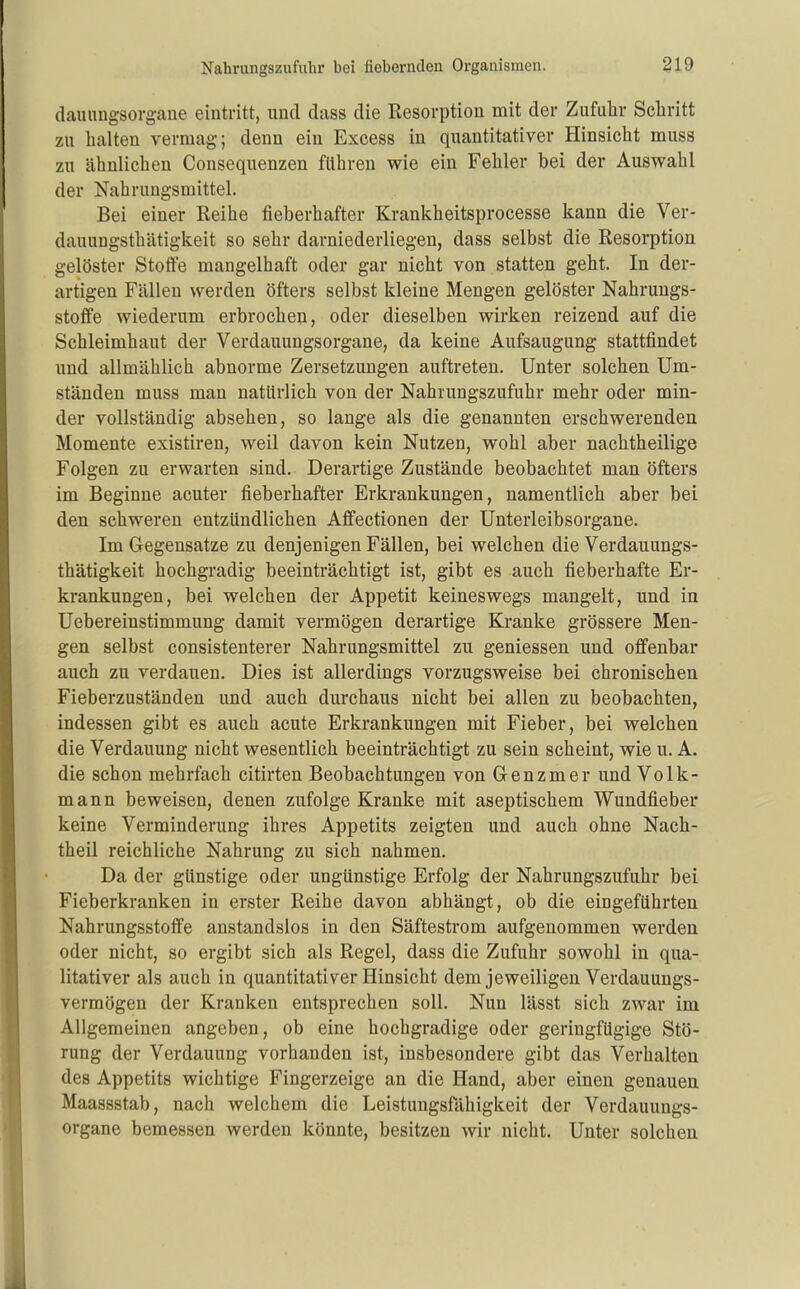 (lauimgsorgane eintritt, und dass die Resorption mit der Zufuhr Schritt zu halten vermag; denn ein Excess in quantitativer Hinsicht muss zu ähnlichen Consequenzen führen wie ein Fehler bei der Auswahl der Nahrungsmittel. Bei einer Reihe fieberhafter Krankheitsprocesse kann die Ver- dauungsthätigkeit so sehr darniederliegen, dass selbst die Resorption gelöster Stoife mangelhaft oder gar nicht von statten geht. In der- artigen Fällen werden öfters selbst kleine Mengen gelöster Nahruugs- stoffe wiederum erbrochen, oder dieselben wirken reizend auf die Schleimhaut der Verdauungsorgane, da keine Aufsaugung stattfindet und allmählich abnorme Zersetzungen auftreten. Unter solchen Um- ständen muss man natürlich von der Nahrungszufuhr mehr oder min- der vollständig absehen, so lange als die genannten erschwerenden Momente existiren, weil davon kein Nutzen, wohl aber nachtheilige Folgen zu erwarten sind. Derartige Zustände beobachtet man öfters im Beginne acuter fieberhafter Erkrankungen, namentlich aber bei den schweren entzündlichen Affectionen der Unterleibsorgane. Im Gegensatze zu denjenigen Fällen, bei welchen die Verdauungs- thätigkeit hochgradig beeinträchtigt ist, gibt es auch fieberhafte Er- krankungen, bei welchen der Appetit keineswegs mangelt, und in Uebereinstimmung damit vermögen derartige Kranke grössere Men- gen selbst consistenterer Nahrungsmittel zu geniessen und offenbar auch zu verdauen. Dies ist allerdings vorzugsweise bei chronischen Fieberzuständen und auch durchaus nicht bei allen zu beobachten, indessen gibt es auch acute Erkrankungen mit Fieber, bei welchen die Verdauung nicht wesentlich beeinträchtigt zu sein scheint, wie u. A. die schon mehrfach citirten Beobachtungen von Genzmer und Volk- mann beweisen, denen zufolge Kranke mit aseptischem Wundfieber keine Verminderung ihres Appetits zeigten und auch ohne Nach- theil reichliche Nahrung zu sich nahmen. Da der günstige oder ungünstige Erfolg der Nahrungszufuhr bei Fieberkranken in erster Reihe davon abhängt, ob die eingeführten Nahrungsstoflfe anstandslos in den Säftestrom aufgenommen werden oder nicht, so ergibt sich als Regel, dass die Zufuhr sowohl in qua- litativer als auch in quantitativer Hinsicht dem jeweiligen Verdauungs- vermögen der Kranken entsprechen soll. Nun lässt sich zwar im Allgemeinen angeben, ob eine hochgradige oder geringfügige Stö- rung der Verdauung vorhanden ist, insbesondere gibt das Verhalten des Appetits wichtige Fingerzeige an die Hand, aber einen genauen Maassstab, nach welchem die Leistungsfähigkeit der Verdauungs- organe bemessen werden könnte, besitzen wir nicht. Unter solchen
