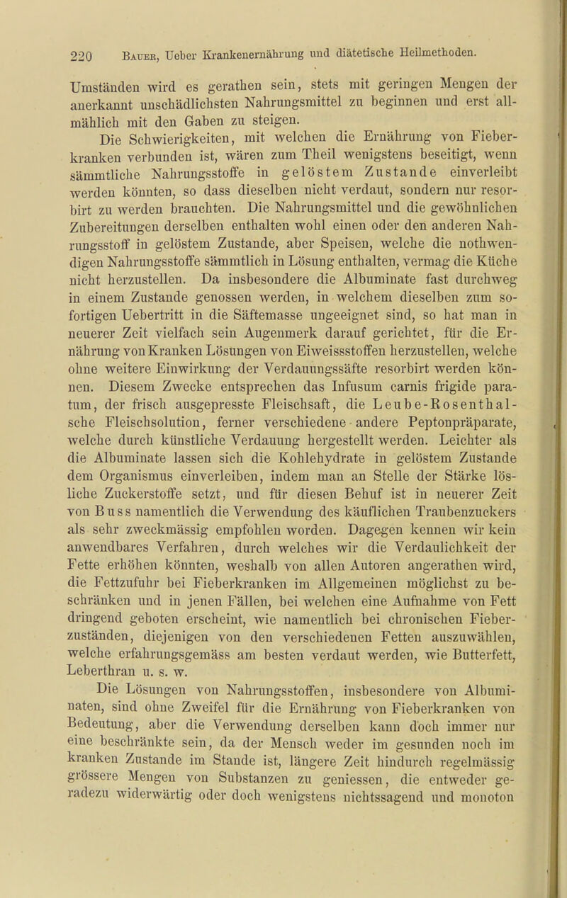 Umständen wird es gerathen sein, stets mit geringen Mengen der anerkannt unschädlichsten Nahrungsmittel zu beginnen und erst all- mählich mit den Gaben zu steigen. Die Schwierigkeiten, mit welchen die Ernährung von Fieber- kranken verbunden ist, wären zum Theil wenigstens beseitigt, wenn sämmtliche Nahrungsstoffe in gelöstem Zustande einverleibt werden könnten, so dass dieselben nicht verdaut, sondern nur resor- birt zu Averden brauchten. Die Nahrungsmittel und die gewöhnlichen Zubereitungen derselben enthalten wohl einen oder den anderen Nah- rungsstoff in gelöstem Zustande, aber Speisen, welche die nothwen- digen Nahrungsstoffe sämmtlich in Lösung enthalten, vermag die Küche nicht herzustellen. Da insbesondere die Albuminate fast durchweg in einem Zustande genossen werden, in welchem dieselben zum so- fortigen Uebertritt in die Säftemasse ungeeignet sind, so hat man in neuerer Zeit vielfach sein Augenmerk darauf gerichtet, für die Er- nährung von Kranken Lösungen von Eiweissstoffen herzustellen, welche ohne weitere Einwirkung der Verdauungssäfte resorbirt werden kön- nen. Diesem Zwecke entsprechen das Infusum carnis frigide para- tum, der frisch ausgepresste Fleischsaft, die Leube-Rosenthal- sche Fleischsolution, ferner verschiedene andere Peptonpräparate, welche durch künstliche Verdauung hergestellt werden. Leichter als die Albuminate lassen sich die Kohlehydrate in gelöstem Zustande dem Organismus einverleiben, indem man an Stelle der Stärke lös- liche Zuckerstoffe setzt, und für diesen Behuf ist in neuerer Zeit von B u s s namentlich die Verwendung des käuflichen Traubenzuckers als sehr zweckmässig empfohlen worden. Dagegen kennen wir kein anwendbares Verfahren, durch welches wir die Verdaulichkeit der Fette erhöhen könnten, weshalb von allen Autoren angerathen wird, die Fettzufuhr bei Fieberkranken im Allgemeinen möglichst zu be- schränken und in jenen Fällen, bei welchen eine Aufnahme von Fett dringend geboten erscheint, wie namentlich bei chronischen Fieber- zuständen, diejenigen von den verschiedenen Fetten auszuwählen, welche erfahrungsgemäss am besten verdaut werden, wie Butterfett, Leberthran u. s. w. Die Lösungen von Nahrungsstoffen, insbesondere von Albumi- naten, sind ohne Zweifel für die Ernährung von Fieberkranken von Bedeutung, aber die Verwendung derselben kann doch immer nur eine beschränkte sein, da der Mensch weder im gesunden noch im kranken Zustande im Stande ist, längere Zeit hindurch regelmässig grössere Mengen von Substanzen zu gemessen, die entweder ge- radezu widerwärtig oder doch wenigstens nichtssagend und monoton