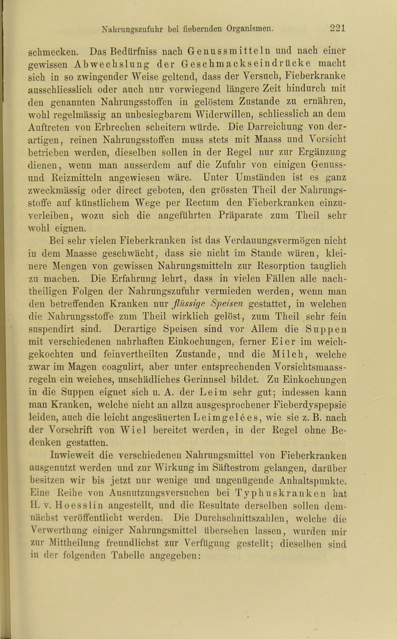 schmecken. Das Bedürfniss nach Genussmitteln und nach einer gewissen Abwechslung der Greschmackseindrücke macht sich in so zwingender Weise geltend, dass der Versuch, Fieberkranke ausschliesslich oder auch nur vorwiegend längere Zeit hindurcli mit den genannten Nahrungsstoflfen in gelöstem Zustande zu ernähren, wohl regelmässig an unbesiegbarem Widerwillen, schliesslich an dem Auftreten von Erbrechen scheitern würde. Die Darreichung von der- a,rtigen, reinen Nahrungsstofifen muss stets mit Maass und Vorsicht betrieben werden, dieselben sollen in der Regel nur zur Ergänzung dienen, wenn man ausserdem auf die Zufuhr von einigen Genuss- und Reizmitteln angewiesen wäre. Unter Umständen ist es ganz zweckmässig oder direct geboten, den grössten Theil der Nahrungs- stoffe auf künstlichem Wege per Rectum den Fieberkranken einzu- verleiben, wozu sich die angeführten Präparate zum Theil sehr wohl eignen. Bei sehr vielen Fieberkranken ist das Verdauungsvermögen nicht in dem Maasse geschwächt, dass sie nicht im Stande wären, klei- nere Mengen von gewissen Nahrungsmitteln zur Resorption tauglich zu machen. Die Erfahrung lehrt, dass in vielen Fällen alle nach- theiligen Folgen der Nahrungszufuhr vermieden werden, wenn man den beü'efifenden Kranken nur flüssige Speisen gestattet, in welchen die Nahrungsstoffe zum Theil wirklich gelöst, zum Theil sehr fein suspendirt sind. Derartige Speisen sind vor Allem die Suppen mit verschiedenen nahrhaften Einkochungen, ferner Eier im weich- gekochten und feinvertheilten Zustande, und die Milch, welche zwar im Magen coagulirt, aber unter entsprechenden Vorsichtsmaass- regeln ein weiches, unschädliches Gerinnsel bildet. Zu Einkochungen in die Suppen eignet sich u. A. der Leim sehr gut; indessen kann man Kranken, welche nicht an allzu ausgesprochener Fieberdyspepsie leiden, auch die leicht angesäuerten Leimgel6es, wie sie z. B. nach der Vorschrift von Wiel bereitet werden, in der Regel ohne Be- denken gestatten. Inwieweit die verschiedenen Nahrungsmittel von Fieberkranken ausgenutzt werden und zur Wirkung im Säftestrom gelangen, darüber besitzen wir bis jetzt nur wenige und ungenügende Anhaltspunkte. Eine Reihe von Ausnutzungsversuchen bei Typhuskranken hat H. V. Hoesslin angestellt, und die Resultate derselben sollen dem- nächst veröffentlicht werden. Die Durchschnittszahlen, welche die Verwerthung einiger Nahrungsmittel übersehen lassen, wurden mir zur Mittheilung freundlichst zur Verfügung gestellt; dieselben sind, in der folgenden Tabelle angegeben: