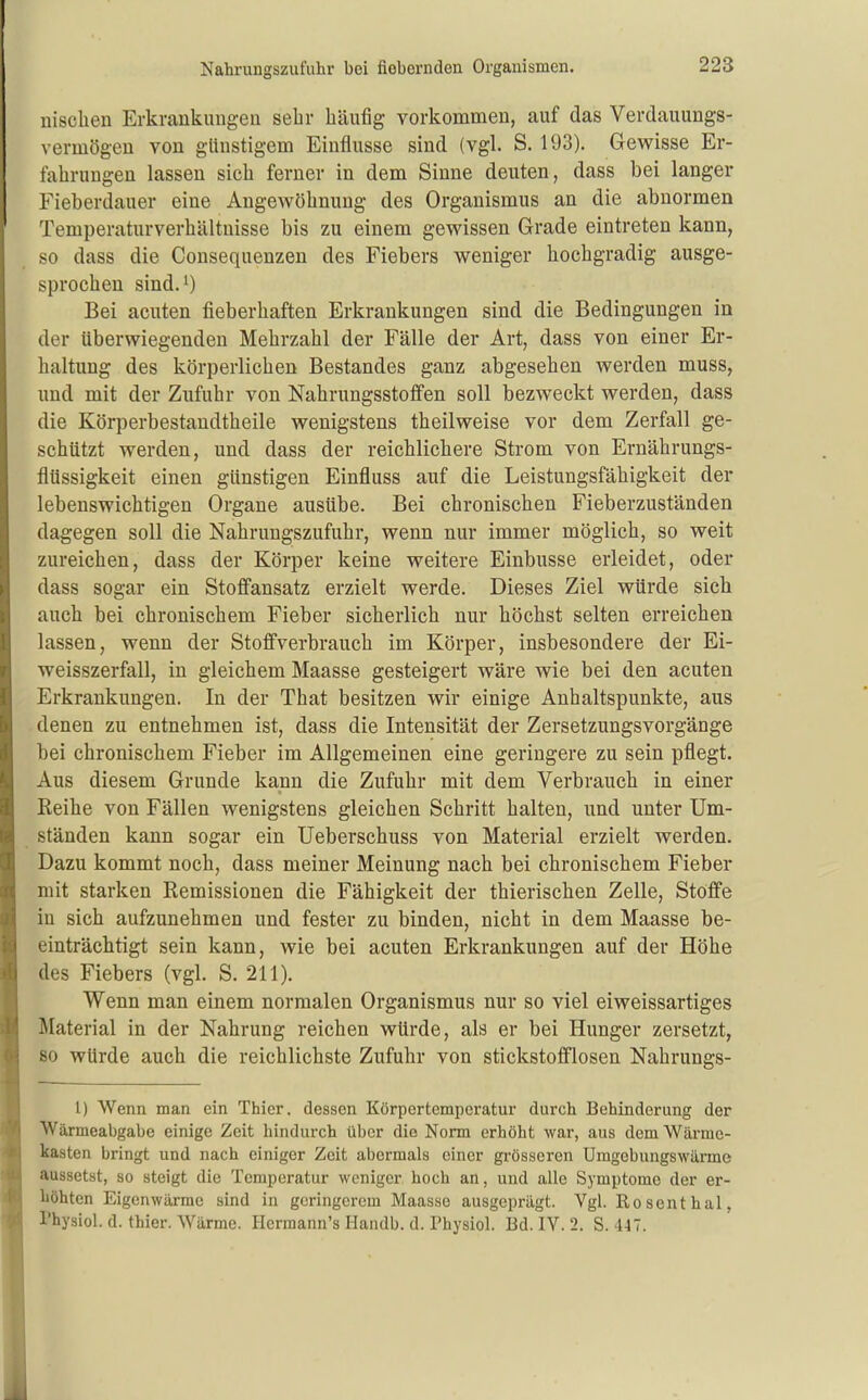 nisclien Erkrankungeii sehr häufig vorkommen, auf das Verdauungs- vermögeu von glinstigem Einflüsse sind (vgl. S. 193). Gewisse Er- fahrungen lassen sich ferner in dem Sinne deuten, dass bei langer Fieberdauer eine Angewöhnung des Organismus an die abnormen Temperaturverhältuisse bis zu einem gewissen Grade eintreten kann, so dass die Consequenzen des Fiebers weniger hochgradig ausge- sprochen sind.i) Bei acuten fieberhaften Erkrankungen sind die Bedingungen in der überwiegenden Mehrzahl der Fälle der Art, dass von einer Er- haltung des körperlichen Bestandes ganz abgesehen werden muss, und mit der Zufuhr von Nahrungsstoflfen soll bezweckt werden, dass die Körperbestandtheile wenigstens theilweise vor dem Zerfall ge- schützt werden, und dass der reichlichere Strom von Ernährungs- flüssigkeit einen günstigen Einfluss auf die Leistungsfähigkeit der lebenswichtigen Organe ausübe. Bei chronischen Fieberzuständen dagegen soll die Nahrungszufuhr, wenn nur immer möglich, so weit zureichen, dass der Körper keine weitere Einbusse erleidet, oder dass sogar ein Stoff'ansatz erzielt werde. Dieses Ziel würde sich auch bei chronischem Fieber sicherlich nur höchst selten erreichen lassen, wenn der Stoflfverbrauch im Körper, insbesondere der Ei- weisszerfall, in gleichem Maasse gesteigert wäre wie bei den acuten Erkrankungen. In der That besitzen wir einige Anhaltspunkte, aus denen zu entnehmen ist, dass die Intensität der Zersetzungsvorgänge bei chronischem Fieber im Allgemeinen eine geringere zu sein pflegt. Aus diesem Grunde kann die Zufuhr mit dem Verbrauch in einer Reihe von Fällen wenigstens gleichen Schritt halten, und unter Um- ständen kann sogar ein Ueberschuss von Material erzielt werden. Dazu kommt noch, dass meiner Meinung nach bei chronischem Fieber mit starken Remissionen die Fähigkeit der thierischen Zelle, Stoffe in sich aufzunehmen und fester zu binden, nicht in dem Maasse be- einträchtigt sein kann, wie bei acuten Erkrankungen auf der Höhe des Fiebers (vgl. S. 211). Wenn man einem normalen Organismus nur so viel eiweissartiges Material in der Nahrung reichen würde, als er bei Hunger zersetzt, so würde auch die reichlichste Zufuhr von stickstofflosen Nahrungs- 1) Wenn man ein Thier, dessen Körpertemperatur durch Behinderung der Wärmeabgabe einige Zeit hindurch über die Norm erhöht war, aus dem Wärme- kasten bringt und nach einiger Zeit abermals einer grösseren Umgebungswärme aussetst, so steigt die Temperatur weniger hoch an, und alle Symptome der er- höhten Eigenwärrae sind in geringerem Maasse ausgeprägt. Vgl. ßosenthal, rhysiol. d. thier. Wärme. Hermann's Handb. d. Physiol. Bd. IV. 2. S. 447.