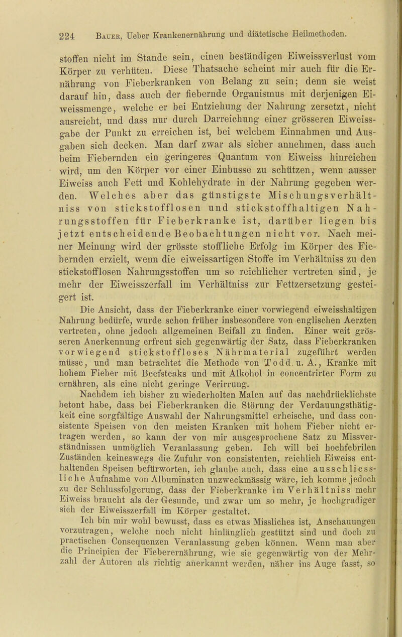 Stoffen nicht im Stande sein, einen beständigen Eiweissverlust vom Körper zu verhüten. Diese Thatsache scheint mir auch für die Er- nährung von Fieberkranken von Belang zu sein; denn sie weist darauf hin, dass auch der fiebernde Organismus mit derjenigen Ei- weissmenge, welche er bei Entziehung der Nahrung zersetzt, nicht ausreicht, und dass nur durch Darreichung einer grösseren Eiweiss- gabe der Punkt zu erreichen ist, bei welchem Einnahmen und Aus- gaben sich decken. Man darf zwar als sicher annehmen, dass auch beim Fiebernden ein geringeres Quantum von Eiweiss hinreichen wird, um den Körper vor einer Einbusse zu schützen, wenn ausser Eiweiss auch Fett und Kohlehj^drate in der Nahrung gegeben wer- den. Welches aber das günstigste Mischungsverhält- niss von stickstofflosen und stickstoffhaltigen Nah- rungsstoffen für Fieberkranke ist, darüber liegen bis jetzt entscheidende Beobachtungen nicht vor. Nach mei- ner Meinung wird der grösste stoffliche Erfolg im Körper des Fie- bernden erzielt, wenn die eiweissartigen Stoffe im Verhältniss zu den stickstofflosen Nahrungsstoffen um so reichlicher vertreten sind, je mehr der Eiweisszerfall im Verhältniss zur Fettzersetzung gestei- gert ist. Die Ansicht, dass der Fieberkranke einer vorwiegend eiweisshaltigen Nahrung bedürfe, wurde schon früher insbesondere von englischen Aerzten vertreten, ohne jedoch allgemeinen Beifall zu finden. Einer weit grös- seren Anerkennung erfreut sich gegenwärtig der Satz, dass Fieberkranken vorwiegend stickstoffloses Nährmaterial zugeführt werden müsse, und man betrachtet die Methode von Todd.u. A., Kranke mit hohem Fieber mit Beefsteaks und mit Alkohol in concentrirter Form zu ernähren, als eine nicht geringe Verirrung. Nachdem ich bisher zu wiederholten Malen auf das nachdrücklichste betont habe, dass bei Fieberkranken die Störung der Verdauungsthätig- keit eine sorgfältige Auswahl der Nahrungsmittel erheische, und dass cou- sistente Speisen von den meisten Kranken mit hohem Fieber nicht er- tragen werden, so kann der von mir ausgesprochene Satz zu Missver- ständnissen unmöglich Veranlassung geben. Ich will bei hochfebrilen Zuständen keineswegs die Zufulir von consistenten, reichlich Eiweiss ent- haltenden Speisen befürworten, ich glaube auch, dass eine ausschliess- liche Aufnahme von Albuminaten unzweckmässig wäre, ich komme jedoch zu der Schlussfolgerung, dass der Fieberkranke im Verhältniss mehr Eiweiss braucht als der Gesunde, und zwar um so mehr, je hochgradiger sich der Eiweisszerfall im Körper gestaltet. Ich bin mir wohl bewusst, dass es etwas Missliches ist, Anscliauungen vorzutragen, welche noch nicht hinlänglich gestützt sind und doch zu practisclien Consequenzen Veranlassung geben können. Wenn man aber die Principien der Fieberernährung, wie sie gegenwärtig von der Melu'- zahl der Autoren als richtig anerkannt werden, näher ins Auge fasst, so