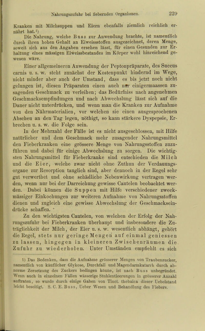 Kranken mit Milchsuppen und Eiern ebenfalls ziemlich reichlich er- nährt hat.') Die Nahrung, welche Buss zur Anwendung brachte, ist namentlich durch ihren hohen Gehalt an Eiweissstoffen ausgezeichnet, deren Menge, soweit sich aus den Angaben ersehen lässt, für einen Gesunden zur Er- haltung eines mässigen Eiweissbestandes im Körper wohl hinreichend ge- wesen wäre. Einer allgemeineren Anwendung der Peptonpräparate, des Succus carnis u. s. w. steht zunächst der Kostenpunkt hindernd im Wege, nicht minder aber auch der Umstand, dass es bis jetzt noch nicht gelungen ist, diesen Präparaten einen aucb nm* einigermaassen zu- sagenden Geschmack zu verleihen; das Bedürfniss nach angenehmen Geschmacksempfindungen und nach Abwechslung lässt sich auf die Dauer nicht unterdrücken, und wenn man die Kranken zur Aufnahme von den Nährmaterialien, vor welchen sie einen ausgesprochenen Abscheu an den Tag legen, nöthigt, so kann stärkere Dyspepsie, Er- brechen u. s. w. die Folge sein. In der Mehrzahl der Fälle ist es nicht ausgeschlossen, mit Hilfe natürlicher und dem Geschmack mehr zusagender Nahrungsmittel den Fieberkranken eine grössere Menge von Nahrungsstoflfen zuzu- führen und dabei für einige Abwechslung zu sorgen. Die wichtig- sten Nahrungsmittel für Fieberkranke sind entschieden die Milch und die Eier, welche zwar nicht ohne Zuthun der Verdauungs- organe zur Eesorption tauglich sind, aber dennoch in der Regel sehr gut verwerthet und ohne schädliche Nebenwirkung vertragen wer- den, wenn nur bei der Darreichung gewisse Cautelen beobachtet wer- den. Dabei können die Suppen mit Hilfe verschiedener zweck- mässiger Einkochungen zur weiteren Aufnahme von Nahrungsstoffen dienen und zugleich eine gewisse Abwechslung der Geschmacksein- drücke schaffen. * Zu den wichtigsten Cautelen, von welchen der Erfolg der Nah- rungszufuhr bei Fieberkranken überhaupt und insbesondere die Zu- träglichkeit der Milch, der Eier u. s. w. wesentlich abhängt, gehört die Regel, stets nur geringe Mengen auf einmal geniessen zu lassen, hingegen in kleineren Zwischenräumen die, Zufuhr zu wiederholen. Unter Umständen empfiehlt es sich 1) Das Bedenken, dass die Aufnahme gi-össerer Mengen von Traubenzucker, namentlich von käuflicher Glykose, Durchfall und Magendarmkatarrh durch ab- norme Zersetzung des Zuckers bedingen könne, ist nach Buss unbegründet. Wenn auch in einzelnen Fällen wässerige Stuhlentloerungeu in grösserer Anzahl auftraten, so wurde durch einige Gaben von Tinct. thebaica dieser Uebelstand leicht beseitigt. S. C. E. Buss, Ueber Wesen und Behandlung des Fiebers.