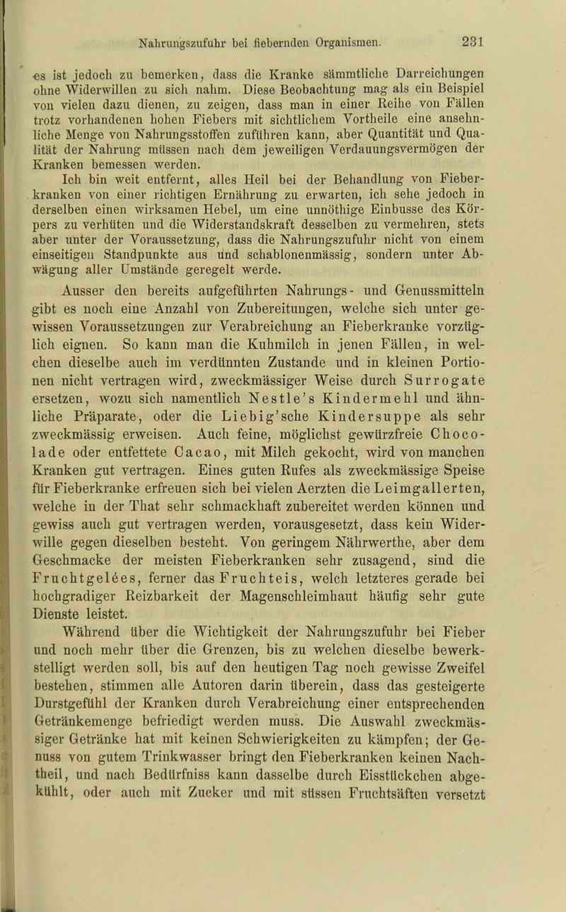 €s ist jedoch zu bemerken, dass die Kranke sämmtliclie Darreichungen ohne Widerwillen zu sich nahm. Diese Beobachtung mag als ein Beispiel von vielen dazu dienen, zu zeigen, dass man in einer Reihe von Fällen trotz vorhandenen hohen Fiebers mit sichtlichem Vortheile eine ansehn- liche Menge von Nahrungsstoffen zufuhren kann, aber Quantität und Qua- lität der Nahrung müssen nach dem jeweiligen Verdauungsvermögen der Kranken bemessen werden. Ich bin weit entfernt, alles Heil bei der Behandlung von Fieber- kranken von einer richtigen Ernährung zu erwarten, ich sehe jedoch in derselben einen wirksamen Hebel, um eine unnöthige Einbusse des Kör- pers zu verhüten und die Widerstandskraft desselben zu vermehren, stets aber unter der Voraussetzung, dass die Nahrungszufuhr nicht von einem einseitigen Standpunkte aus und schablonenmässig, sondern unter Ab- wägung aller Umstände geregelt werde. Ausser den bereits aufgeführten Nahrungs- und Genussmitteln gibt es noch eine Anzahl von Zubereitungen, welche sich unter ge- wissen Voraussetzungen zur Verabreichung an Fieberkranke vorzüg- lich eignen. So kann man die Kuhmilch in jenen Fällen, in wel- chen dieselbe auch im verdünnten Zustande und in kleinen Portio- nen nicht vertragen wird, zweckmässiger Weise durch Surrogate ersetzen, wozu sich namentlich Nestle's Kindermehl und ähn- liche Präparate, oder die Lieb ig'sehe Kindersuppe als sehr zweckmässig erweisen. Auch feine, möglichst gewürzfreie Choco- lade oder entfettete Cacao, mit Milch gekocht, wird von manchen Kranken gut vertragen. Eines guten Rufes als zweckmässige Speise für Fieberkranke erfreuen sich bei vielen Aerzten die Leimgallerten, welche in der That sehr schmackhaft zubereitet werden können und gewiss auch gut vertragen werden, vorausgesetzt, dass kein Wider- wille gegen dieselben besteht. Von geringem Nährwerthe, aber dem Geschmacke der meisten Fieberkranken sehr zusagend, sind die Fruchtgelees, ferner das Fruchteis, welch letzteres gerade bei hochgradiger Reizbarkeit der Magenschleimhaut häufig sehr gute Dienste leistet. Während über die Wichtigkeit der Nahrungszufuhr bei Fieber und noch mehr über die Grenzen, bis zu welchen dieselbe bewerk- stelligt werden soll, bis auf den heutigen Tag noch gewisse Zweifel bestehen, stimmen alle Autoren darin überein, dass das gesteigerte Durstgefühl der Kranken durch Verabreichung einer entsprechenden Getränkemenge befriedigt werden muss. Die Auswahl zweckmäs- siger Getränke hat mit keinen Schwierigkeiten zu kämpfen; der Ge- nuss von gutem Trinkwasser bringt den Fieberkranken keinen Nach- theil, und nach BedUrfniss kann dasselbe durch Eisstückchen abge- kühlt, oder auch mit Zucker und mit süssen Fruchtsäften versetzt