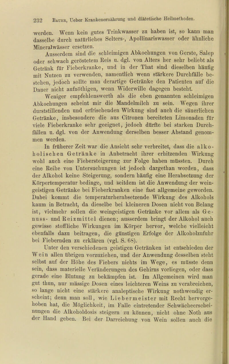 werden. Wenn kein gutes Trinkwasser zu haben ist, so kann man dasselbe durch natürliches Selters-, Apollinariswasser oder ähnliche Mineralwässer ersetzen. Ausserdem sind die schleimigen Abkochungen von Gerste, Salep oder schwach geröstetem Reis u. dgl. von Alters her sehr beliebt als Getränk für Fieberkranke, und in der That sind dieselben häufig mit Nutzen zu verwenden, namentlich wenn stärkere Durchfälle be- stehen, jedoch sollte man derartige Getränke den Patienten auf die Dauer nicht aufnöthigen, wenn Widerwille dagegen besteht. Weniger empfehlenswerth als die eben genannten schleimigen Abkochungen scheint mir die Mandelmilch zu sein. Wegen ihrer durststillenden und erfrischenden Wirkung sind auch die säuerlichen Getränke, insbesondere die aus Citronen bereiteten Limonaden für viele Fieberkranke sehr geeignet, jedoch dürfte bei starken Durch- fällen u. dgl. von der Anwendung derselben besser Abstand genom- men werden. In früherer Zeit war die Ansicht sehr verbreitet, dass die alko- holischen Getränke in Anbetracht ihrer erhitzenden Wirkung wohl auch eine Fiebersteigerung zur Folge haben müssten. Durch eine Reihe von Untersuchungen ist jedoch dargethan worden, dass der Alkohol keine Steigerung, sondern häufig eine Herabsetzung der Körpertemperatur bedinge, und seitdem ist die Anwendung der wein- geistigen Getränke bei Fieberkranken eine fast allgemeine geworden. Dabei kommt die temperaturherabsetzende Wirkung des Alkohols kaum in Betracht, da dieselbe bei kleineren Dosen nicht von Belang ist, vielmehr sollen die weingeistigen Geti-änke vor allem als Ge- nuss- imd Reizmittel dienen; ausserdem bringt der Alkohol auch gewisse stoffliche Wirkungen im Körper hervor, welche vielleicht ebenfalls dazu beitragen, die günstigen Erfolge der Alkoholzufuhr bei Fiebernden zu erklären (vgl. S. 68). Unter den verschiedenen geistigen Getränken ist entschieden der Wein allen übrigen vorzuziehen, und der Anwendung desselben steht selbst auf der Höhe des Fiebers nichts im Wege, es müsste denn sein, dass materielle Veränderungen des Gehirns vorliegen, oder dass gerade eine Blutung zu bekämpfen ist. Im Allgemeinen wird man gut thun, nur mässige Dosen eines leichteren Weins zu verabreichen, so lange nicht eine stärkere analeptische Wirkung nothwendig er- scheint; denn man soll, wie Lieber meiste r mit Recht hervorge- hoben hat, die Möglichkeit, im Falle eintretender Schwächeerschei- nungen die Alkoholdosis steigern zu können, nicht ohne Noth aus der Hand geben. Bei der Darreichung von Wein sollen auch die