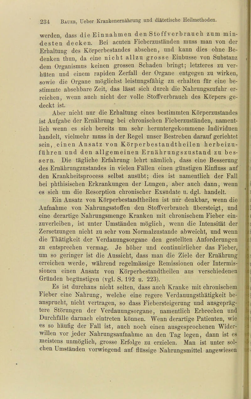 werden, dass die Einnahmen den Stoff verbrauch zum min- desten decken. Bei acuten Fieberzuständen muss man von der Erhaltung des Körperbestandes absehen, und kann dies ohne Be- denken thun, da eine nicht allzu grosse Einbusse von Substanz dem Organismus keinen grossen Schaden bringt; letzteres zu ver- hüten und einem rapiden Zerfall der Organe entgegen zu wirken, sowie die Organe möglichst leistungsfähig zu erhalten für eine be- stimmte absehbare Zeit, das lässt sich durch die Nahrungszufuhr er- reichen, wenn auch nicht der volle Stoflfverbrauch des Körpers ge- deckt ist. Aber nicht nur die Erhaltung eines bestimmten Körperzustandes ist Aufgabe der Ernährung bei chronischen Fieberzuständen, nament- lich wenn es sich bereits um sehr heruntergekommene Individuen handelt, vielmehr muss in der Regel unser Bestreben darauf gerichtet sein, einen Ansatz von Körperbestandtheilen herbeizu- führen und den allgemeinen Ernährungszustand zu bes- sern. Die tägliche Erfahrung lehrt nämlich, dass eine Besserung des Ernährungzustandes in vielen Fällen einen günstigen Einfluss auf den Krankheitsprocess selbst ausübt; dies ist namentlich der Fall bei phthisischen Erkrankungen der Lungen, aber auch dann, wenn es sich um die Resorption chronischer Exsudate u. dgl. handelt. Ein Ansatz von Körperbestandtheilen ist nur denkbar, wenn die Aufnahme von Nahrungsstoffen den Stofifverbrauch übersteigt, und eine derartige Nahrungsmenge Kranken mit chronischem Fieber ein- zuverleiben, ist unter Umständen möglich, wenn die Intensität der Zersetzungen nicht zu sehr vom Normalzustande abweicht, und wenn die Thätigkeit der Verdauungsorgane den gestellten Anforderungen zu entsprechen vermag. Je höher und continuirlicher das Fieber, um so geringer ist die Aussicht, dass man die Ziele der Ernährung erreichen werde, während regelmässige Remissionen oder Intermis- sionen einen Ansatz von Körperbestandtheilen aus verschiedenen Gründen begünstigen (vgl. S, 192 u. 223). Es ist durchaus nicht selten, dass auch Kranke mit chronischem Fieber eine Nahrung, welche eine regere Verdauungsthätigkeit be- ansprucht, nicht vertragen, so dass Fiebersteigerung und ausgepräg- tere Störungen der Verdauungsorgane, namentlich Erbrechen und Durchfälle darnach eintreten können. Wenn derartige Patienten, wie es so häufig der Fall ist, auch noch einen ausgesprochenen Wider- willen vor jeder Nahrungsaufnahme an den Tag legen, dann ist es meistens unmöglich, grosse Erfolge zu erzielen. Man ist unter sol- chen Umständen vorwiegend auf flüssige Nahrungsmittel angewiesen