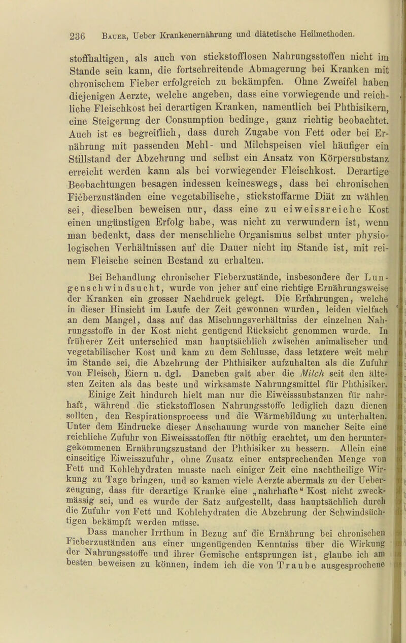 stoffhaltigen, als auch von stickstofflosen Nahrungsstoffen nicht im Stande sein kann, die fortschreitende Abmagerung bei Kranken mit chronischem Fieber erfolgreich zu bekämpfen. Ohne Zweifel haben diejenigen Aerzte, welche angeben, dass eine vorwiegende und reich- liche Fleischkost bei derartigen Kranken, namentlich bei Phthisikern, eine Steigerung der Consumption bedinge, ganz richtig beobachtet. Auch ist es begreiflich, dass durch Zugabe von Fett oder bei Er- nährung mit passenden Mehl- und Milchspeisen viel häufiger ein Stillstand der Abzehrung und selbst ein Ansatz von Körpersubstanz erreicht werden kann als bei vorwiegender Fleischkost. Derartige Beobachtungen besagen indessen keineswegs, dass bei chronischen Fieberzuständen eine vegetabilische, stickstoffarme Diät zu wählen sei, dieselben beweisen nur, dass eine zu eiweissreiche Kost einen ungünstigen Erfolg habe, was nicht zu verwundern ist, wenn man bedenkt, dass der menschliche Organismus selbst unter physio- logischen Verhältnissen auf die Dauer nicht im Stande ist, mit rei- nem Fleische seinen Bestand zu erhalten. Bei Behandlung chronischer Fieberzustände, insbesondere der Lun- genschwindsucht, wurde von jeher auf eine richtige Ernährungsweise der Kranken ein grosser Nachdruck gelegt. Die Erfahrungen, welche in dieser Hinsicht im Laufe der Zeit gewonnen wurden, leiden vielfach an dem Mangel, dass auf das Mischungsverhältniss der einzehien Nah- rungsstoflfe in der Kost nicht genügend Rücksicht genommen wurde. In früherer Zeit unterschied man hauptsächlich zwischen animalischer und vegetabilischer Kost und kam zu dem Schlüsse, dass letztere weit mehr im Stande sei, die Abzehrung der Phthisiker aufzuhalten als die Zufuhr von Fleisch, Eiern u. dgl. Daneben galt aber die Milch seit den älte- sten Zeiten als das beste und wirksamste Nahrungsmittel für Phthisiker. Einige Zeit hindurch hielt man nur die Eiweisssubstanzen für nahr- haft, während die stickstoflflosen Nahrungsstoffe lediglich dazu dienen sollten, den Respirationsprocess und die Wärmebildung zu unterhalten. Unter dem Eindrucke dieser Anschauung wurde von mancher Seite eine reichliche Zufuhr von Eiweissstofifen für nöthig erachtet, um den herunter- gekommenen Ernährungszustand der Phthisiker zu bessern. Allein eine einseitige Eiweisszufuhr, ohne Zusatz einer entsprechenden Menge von Fett und Kohlehydraten musste nach einiger Zeit eine nachtheilige Wir- kung zu Tage bringen, und so kamen viele Aerzte abermals zu der Ueber- zeugung, dass für derartige Kranke eine „nahrhafte Kost nicht zweck- mässig sei, und es wurde der Satz aufgestellt, dass hauptsächlich durch die Zufuhr von Fett und Kohlehydraten die Abzehrung der Schwindsüch- tigen bekämpft werden müsse. Dass mancher Irrthum in Bezug auf die Ernährung bei chronischen Fieberzuständen aus einer ungenügenden Kenntniss über die Wirkung der Nahrungsstoffe und ihrer Gemisclie entsprungen ist, glaube ich am besten beweisen zu können, indem ich die von Traube ausgesprochene