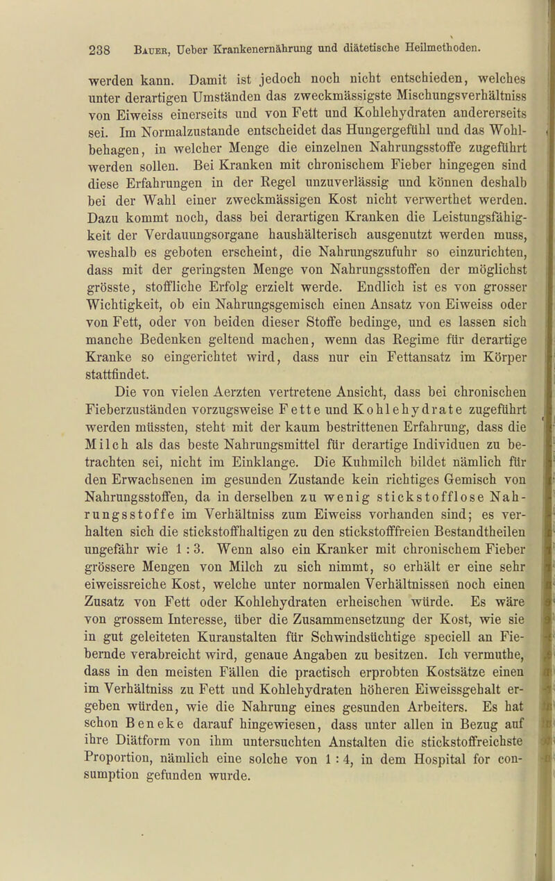 werden kann. Damit ist jedoch noch nicht entschieden, welches unter derartigen Umständen das zweckmässigste Mischungsverhältniss von Eiweiss einerseits und von Fett und Kohlehydraten andererseits sei. Im Normalzustande entscheidet das Hungergefühl und das Wohl- behagen, in welcher Menge die einzelnen Nahrungsstoffe zugeführt werden sollen. Bei Kranken mit chronischem Fieber hingegen sind diese Erfahrungen in der Regel unzuverlässig und können deshalb bei der Wahl einer zweckmässigen Kost nicht verwerthet werden. Dazu kommt noch, dass bei derartigen Kranken die Leistungsfähig- keit der Verdauungsorgane haushälterisch ausgenutzt werden muss, weshalb es geboten erscheint, die Nahrungszufuhr so einzurichten, dass mit der geringsten Menge von Nahrungsstoffen der möglichst grösste, stoffliche Erfolg erzielt werde. Endlich ist es von grosser Wichtigkeit, ob ein Nahrungsgemisch einen Ansatz von Eiweiss oder von Fett, oder von beiden dieser Stoffe bedinge, und es lassen sich manche Bedenken geltend machen, wenn das Regime für derartige Kranke so eingerichtet wird, dass nur ein Fettansatz im Körper stattfindet. Die von vielen Aerzten vertretene Ansicht, dass bei chronischen Fieberzuständen vorzugsweise Fette und Kohlehydrate zugeführt werden müssten, steht mit der kaum bestrittenen Erfahrung, dass die Milch als das beste Nahrungsmittel für derartige Individuen zu be- trachten sei, nicht im Einklänge. Die Kuhmilch bildet nämlich für den Erwachsenen im gesunden Zustande kein richtiges Gemisch von Nahrungsstoffen, da in derselben zu wenig stickstofflose Nah- rungsstoffe im Verhältniss zum Eiweiss vorhanden sind; es ver- halten sich die stickstoffhaltigen zu den stickstofffreien Bestandtheilen ungefähr wie 1:3. Wenn also ein Kranker mit chronischem Fieber grössere Mengen von Milch zu sich nimmt, so erhält er eine sehr eiweissreiche Kost, welche unter normalen Verhältnissen noch einen Zusatz von Fett oder Kohlehydraten erheischen würde. Es wäre von grossem Interesse, über die Zusammensetzung der Kost, wie sie in gut geleiteten Kuranstalten für Schwindsüchtige speciell an Fie- bernde verabreicht wird, genaue Angaben zu besitzen. Ich vermuthe, dass in den meisten Fällen die practisch erprobten Kostsätze einen im Verhältniss zu Fett und Kohlehydraten höheren Eiweissgehalt er- geben würden, wie die Nahrung eines gesunden Arbeiters. Es hat schon B e n e k e darauf hingewiesen, dass unter allen in Bezug auf ihre Diätform von ihm untersuchten Anstalten die stickstoffreichste Proportion, nämlich eine solche von 1:4, in dem Hospital for con- sumption gefunden wurde.
