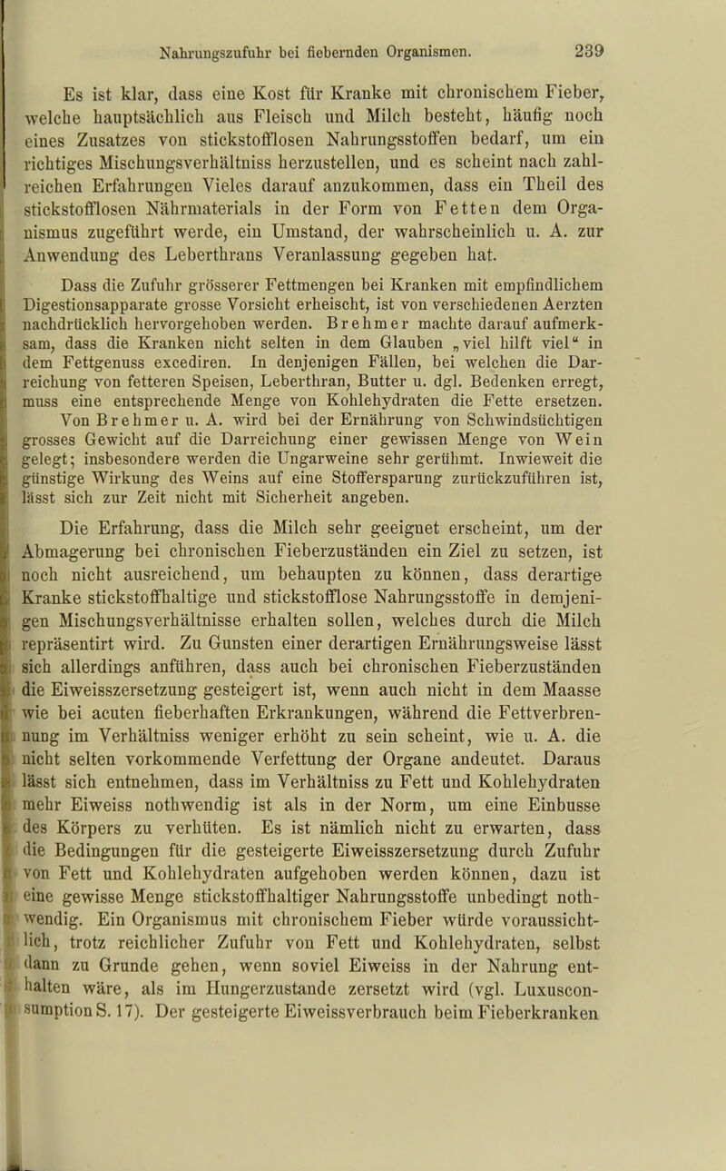 Es ist klar, dass eine Kost für Kranke mit chronischem Fieber, welche hauptsächlich aus Fleisch und Milch besteht, häufig noch eines Zusatzes von stickstoffloseu Nahrungsstoffen bedarf, um ein richtiges Mischungsverhältniss herzustellen, und es scheint nach zahl- reichen Erfahrungen Vieles darauf anzukommen, dass ein Theil des ij stickstofflosen Nährmaterials in der Form von Fetten dem Orga- [j nismus zugeführt werde, ein Umstand, der wahrscheinlich u, A. zur Anwendung des Leberthrans Veranlassung gegeben hat. Dass die Zufuhr grösserer Fettmengen bei Kranken mit empfindlichem Digestionsapparate grosse Vorsicht erheischt, ist von verschiedenen Aerzten nachdrücklich hervorgehoben werden. Brehm er machte darauf aufmerk- sam, dass die Kranken nicht selten in dem Glauben „viel hilft viel in dem Fettgenuss excediren. In denjenigen Fällen, bei welchen die Dar- reichung von fetteren Speisen, Leberthran, Butter u. dgl. Bedenken erregt, muss eine entsprechende Menge von Kohlehydraten die Fette ersetzen. Von B r e h m e r u. A. wird bei der Ernährung von Schwindsüchtigen grosses Gewicht auf die Darreichung einer gewissen Menge von Wein gelegt; insbesondere werden die Ungarweine sehr gerühmt. Inwieweit die günstige Wirkung des Weins auf eine Stotfersparung zurückzuführen ist, lässt sich zur Zeit nicht mit Sicherheit angeben. Die Erfahrung, dass die Milch sehr geeignet erscheint, um der Abmagerung bei chronischen Fieberzuständen ein Ziel zu setzen, ist noch nicht ausreichend, um behaupten zu können, dass derartige Kranke stickstoffhaltige und stickstofflose Nahrungsstoffe in demjeni- gen Mischungsverhältnisse erhalten sollen, welches durch die Milch repräsentirt wird. Zu Gunsten einer derartigen Ernährungsweise lässt I sich allerdings anführen, dass auch bei chronischen Fieberzuständen I die Eiweisszersetzung gesteigert ist, wenn auch nicht in dem Maasse ' wie bei acuten fieberhaften Erkrankungen, während die Fettverbren- I nuDg im Verhältniss weniger erhöht zu sein scheint, wie u. A. die 1 nicht selten vorkommende Verfettung der Organe andeutet. Daraus lässt sich entnehmen, dass im Verhältniss zu Fett und Kohlehydraten ! mehr Eiweiss nothwendig ist als in der Norm, um eine Einbusse i des Körpers zu verhüten. Es ist nämlich nicht zu erwarten, dass Idie Bedingungen für die gesteigerte Eiweisszersetzung durch Zufuhr ■ von Fett und Kohlehydraten aufgehoben werden können, dazu ist B eine gewisse Menge stickstoffhaltiger Nahrungsstoffe unbedingt noth- ■> wendig. Ein Organismus mit chronischem Fieber würde voraussicht- ;BHch, trotz reichlicher Zufuhr von Fett und Kohlehydraten, selbst Sdann zu Grunde gehen, wenn soviel Eiweiss in der Nahrung ent- 'Bhalten wäre, als im Hungerzustande zersetzt wird (vgl. Luxuscon- ■ sumptionS. 17). Der gesteigerte Eiweissverbrauch beim Fieberkranken