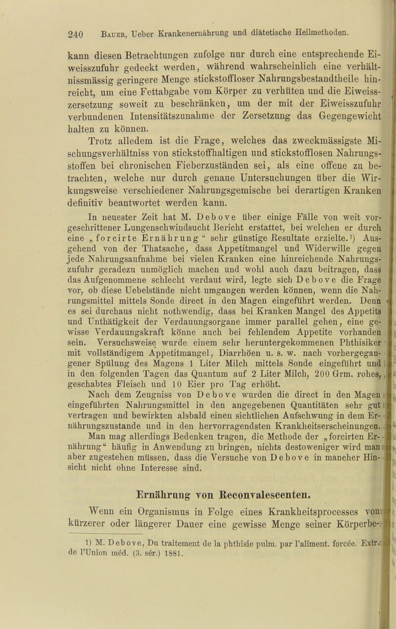 kann diesen Betraclitungen zufolge nur durch eine entsprechende Ei- weisszufuhr gedeckt werden, während wahrscheinlich eine verhält- nissmässig geringere Menge stickstoffloser Nahrungsbestandtheile hin- reicht, um eine Fettabgabe vom Körper zu verhtiten und die Eiweiss- zersetzung soweit zu beschränken, um der mit der Eiweisszufuhr verbundenen Intensitätszunahme der Zersetzung das Gegengewicht halten zu können. Trotz alledem ist die Frage, welches das zweckmässigste Mi- schungsverhältniss von stickstoffhaltigen und stickstoflflosen Nahrungs- stoffen bei chronischen Fieberzuständen sei, als eine offene zu be- trachten, welche nur durch genaue Untersuchungen über die Wir- kungsweise verschiedener Nahrungsgemische bei derartigen Kranken definitiv beantwortet werden kann. In neuester Zeit hat M. Debove über einige Fälle von weit vor- geschrittener Lungenschwindsucht Bericht erstattet, bei welchen er durch eine „forcirte Ernährung sehr günstige Resultate erzielte.') Aus- gehend von der Thatsache, dass Appetitmangel und Widerwille gegen jede Nahrungsaufnahme bei vielen Kranken eine hinreichende Nahrungs- zufuhr geradezu unmöglich machen und wohl auch dazu beitragen, dass das Aufgenommene schlecht verdaut wird, legte sich Debove die Frage vor, ob diese Uebelstände nicht umgangen werden können, wenn die Nah- rungsmittel mittels Sonde direct in den Magen eingeführt werden. Denn es sei durchaus nicht nothwendig, dass bei Kranken Mangel des Appetits und Unthätigkeit der Verdauungsorgane immer parallel gehen, eine ge- wisse Verdauungskraft könne auch bei fehlendem Appetite vorhanden sein. Versuchsweise wurde einem sehr heruntergekommenen Phthisiker mit vollständigem Appetitmangel, Diarrhöen u. s. w. nach vorhergegan- gener Spülung des Magens 1 Liter Milch mittels Sonde eingeführt und in den folgenden Tagen das Quantum auf 2 Liter Milch, 200 Grm. rohes, geschabtes Fleisch und 10 Eier pro Tag erhöht. Nach dem Zeugniss von Debove wurden die direct in den Magen i eingeführten Nahrungsmittel in den angegebenen Quantitäten sehr gutt vertragen und bewirkten alsbald einen sichtlichen Aufschwung in dem Er- nährungszustande und in den hervorragendsten Kranklieitserscheinungen. Man mag allerdings Bedenken tragen, die Methode der „ forcirten Er- nährung häufig in Anwendung zu bringen, nichts destoweniger wird man aber zugestehen müssen, dass die Versuche von Debove in mancher Hin- sicht nicht ohne Interesse sind. Ernähraug von ßeeonTalescenten. Wenn ein Organismus in Folge eines Krankheitsprocesses vonri kürzerer oder längerer Dauer eine gewisse Menge seiner Körperbe- 1) M. Debove, Du traitement de la phthisie pubn. par l'aliment. forcde. Extr.i de l'ünion med. (3. s6r.) 1881.