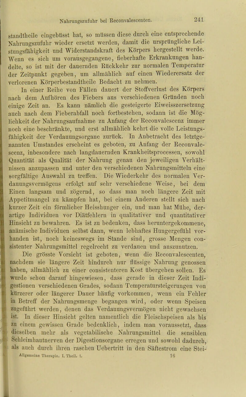 stancltheile eingebtisst hat, so müssen diese durch eine entsprechende Nahrnngszufuhr wieder ersetzt werden, damit die ursprüngliche Lei- stungsfähigkeit und Widerstandskraft des Körpers hergestellt werde. Wenn es sich um vorausgegangene, fieberhafte Erkrankungen han- delte, so ist mit der dauernden Rückkehr zur normalen Temperatur der Zeitpunkt gegeben, um allmählich auf einen Wiederersatz der verlorenen Körperbestandtheile Bedacht zu nehmen. In einer Reihe von Fällen dauert der Stoflfverlust des Körpers nach dem Aufhören des Fiebers aus verschiedenen Gründen noch einige Zeit an. Es kann nämlich die gesteigerte Eiweisszersetzung auch nach dem Fieberabfall noch fortbestehen, sodann ist die Mög- lichkeit der Nahrungsaufnahme zu Anfang der Reconvalescenz immer noch eine beschränkte, und erst allmählich kehrt die volle Leistungs- fähigkeit der Verdauungsorgane zurück. In Anbetracht des letztge- nannten Umstandes erscheint es geboten, zu Anfang der Reconvale- scenz, inbesondere nach langdauernden Krankheitsprocessen, sowohl Quantität als Qualität der Nahrung genau den jeweiligen Verhält- nissen anzupassen und unter den verschiedenen Nahrungsmitteln eine sorgfältige Auswahl zu treffen. Die Wiederkehr des normalen Ver- dauungsvermögens erfolgt auf sehr verschiedene Weise, bei dem Einen langsam und zögernd, so dass man noch längere Zeit mit Appetitmangel zu kämpfen hat, bei einem Anderen stellt sich nach kurzer Zeit ein förmlicher Heisshunger ein, und man hat Mühe, der- artige Individuen vor Diätfehlern in qualitativer und quantitativer Hinsicht zu bewahren. Es ist zu bedenken, dass heruntergekommene, anämische Individuen selbst dann, wenn lebhaftes Hungergefühl vor- handen ist, noch keineswegs im Stande sind, grosse Mengen con- sistenter Nahrungsmittel regelrecht zu verdauen und auszunutzen. Die grösste Vorsicht ist geboten, wenn die Reconvalescenten, nachdem sie längere Zeit hindurch nur flüssige Nahrung genossen haben, allmählich zu einer consistenteren Kost übergehen sollen. Es wurde schon darauf hingewiesen, dass gerade in dieser Zeit Indi- gestionen verschiedenen Grades, sodann Temperatursteigerungen von kürzerer oder längerer Dauer häufig vorkommen, wenn ein Fehler in Betreff der Nahrungsmenge begangen wird, oder wenn Speisen zugeführt werden, denen das Verdauungsvermögen nicht gewachsen ist. In dieser Hinsicht gelten namentlich die Fleischspeisen als bis zu einem gewissen Grade bedenklich, indem man voraussetzt, dass dieselben mehr als vegetabilische Nahrungsmittel die sensiblen Schleimhautnerven der Digestionsorgane erregen und sowohl dadurch, als auch durch ihren raschen Uebertritt in den Säftestrom eine Stei- AUgemeine Therapie. I. Theil. t. 16
