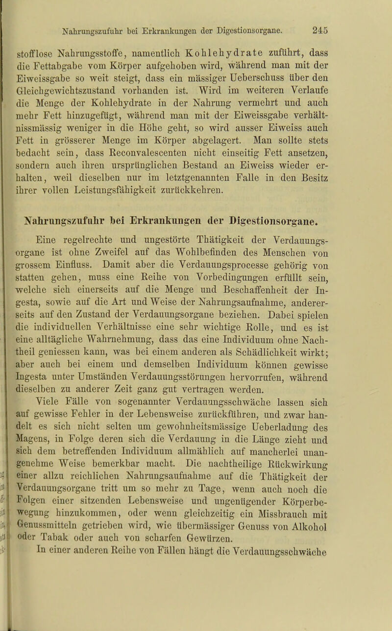 Stoff lose Nahrungsstoffe, namentlich Kohlehydrate zuflilirt, dass die Fettabgabe vom Körper aufgehoben wird, während man mit der Eiweissgabe so weit steigt, dass ein massiger Ueberschuss über den Gleichgewichtszustand vorhanden ist. Wird im weiteren Verlaufe die Menge der Kohlehydrate in der Nahrung vermehrt und auch mehr Fett hinzugefügt, während man mit der Eiweissgabe verhält- nissmässig weniger in die Höhe gebt, so wird ausser Eiweiss auch Fett in grösserer Menge im Körper abgelagert. Man sollte stets bedacht sein, dass Eeconvalescenten nicht einseitig Fett ansetzen, sondern auch ihren ursprünglichen Bestand an Eiweiss wieder er- halten, weil dieselben nur im letztgenannten Falle in den Besitz ihrer vollen Leistungsfähigkeit zurückkehren. Nahrnngszufiilir bei Erkrankungen der Digestionsorgane. Eine regelrechte und ungestörte Thätigkeit der Verdauungs- organe ist ohne Zweifel auf das Wohlbefinden des Menschen von grossem Einfluss. Damit aber die Verdauungsprocesse gehörig von statten gehen, muss eine Reihe von Vorbedingungen erfüllt sein, welche sich einerseits auf die Menge und Beschaffenheit der In- gesta, sowie auf die Art und Weise der Nahrungsaufnahme, anderer- seits auf den Zustand der Verdauungsorgane beziehen. Dabei spielen die individuellen Verhältnisse eine sehr wichtige Rolle, und es ist eine alltägliche Wahrnehmung, dass das eine Individuum ohne Nach- theil geniessen kann, was bei einem anderen als Schädlichkeit wirkt; aber auch bei einem und demselben Individuum können gewisse Ingesta unter Umständen Verdauungsstörungen hervorrufen, während dieselben zu anderer Zeit ganz gut vertragen werden. Viele Fälle von sogenannter Verdauungsschwäche lassen sich auf gewisse Fehler in der Lebensweise zurückführen, und zwar han- delt es sich nicht selten um gewohnheitsmässige Ueberiadung des Magens, in Folge deren sich die Verdauung in die Länge zieht und sich dem betreffenden Individuum allmählich auf mancherlei unan- genehme Weise bemerkbar macht. Die nachtheilige Rückwirkung einer allzu reichlichen Nahrungsaufnahme auf die Thätigkeit der Verdauungsorgane tritt um so mehr zu Tage, wenn auch noch die Folgen einer sitzenden Lebensweise und ungenügender Körperbe- wegung hinzukommen, oder wenn gleichzeitig ein Missbrauch mit Genussmitteln getrieben wird, wie übermässiger Genuss von Alkohol oder Tabak oder auch von scharfen Gewürzen. In einer anderen Reihe von Fällen hängt die Verdauungsschwäche