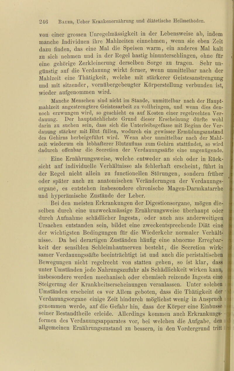 von einer grossen Unregelmässigkeit in der Lebensweise ab, indem manche Individuen ihre Mahlzeiten einnehmen, wenn sie eben Zeit dazu finden, das eine Mal die Speisen warm, ein anderes Mal kalt zu sich nehmen und in der Kegel hastig hinunterschlingen, ohne für eine gehörige Zerkleinerung derselben Sorge zu tragen. Sehr un- günstig auf die Verdauung wirkt ferner, wenn unmittelbar nach der Mahlzeit eine Thätigkeit, welche mit stärkerer Geistesanstrengung und mit sitzender, vornübergebeugter Körperstellung verbunden ist, wieder aufgenommen wird. Manche Menschen sind nicht im Stande, unmittelbar nach der Haupt- mahlzeit angestrengtere Geistesarbeit zu vollbringen, und wenn dies den- noch erzwungen wird, so geschieht es auf Kosten einer regelrechten Ver- dauung. Der hauptsächlichste Grund dieser Erscheinung dürfte wohl darin zu suchen sein, dass sich die Unterleibsgefässe mit Beginn der Ver- dauung stärker mit Blut füllen, wodurch ein gewisser Ermüdungszustand des Gehirns herbeigeführt wird. Wenn aber unmittelbar nach der Mahl- zeit wiederum ein lebhafterer Blutzufluss zum Gehirn stattfindet, so wird dadurch offenbar die Secretion der Verdauungssäfte eine ungenügende. Eine Ernährungsweise, welche entweder an sich oder in Eück- sicht auf individuelle Verhältnisse als fehlerhaft erscheint, führt in der Regel nicht allein zu functionellen Störungen, sondern früher oder später auch zu anatomischen Veränderungen der Verdauuugs- organe, es entstehen insbesondere chronische Magen-Darmkatarrhe und hyperämische Zustände der Leber. Bei den meisten Erkrankungen der Digestionsorgane, mögen die- selben durch eine unzweckmässige Ernährungsweise überhaupt oder durch Aufnahme schädlicher Ingesta, oder auch aus anderweitigen Ursachen entstanden sein, bildet eine zweckentsprechende Diät eine der wichtigsten Bedingungen für die Wiederkehr normaler Verhält- nisse. Da bei derartigen Zuständen häufig eine abnorme Erregbar- keit der sensiblen Schleimhautnerven besteht, die Secretion wirk- samer Verdauungssäfte beeinträchtigt ist und auch die peristaltischen Bewegungen nicht regelrecht von statten gehen, so ist klar, dass unter Umständen jede Nahrungszufuhr als Schädlichkeit wirken kann, insbesondere werden mechanisch oder chemisch reizende Ingesta eine Steigerung der Krankheitserscheinungen veranlassen. Unter solchen Umständen erscheint es vor Allem geboten, dass die Thätigkeit der Verdauungsorgane einige Zeit hindurch möglichst wenig in Anspruch genommen werde, auf die Gefahr hin, dass der Körper eine Einbusse seiner Bestandtheile erleide. Allerdings kommen auch Erkrankungs- formen des Verdauungsapparates vor, bei welchen die Aufgabe, den allgemeinen Ernährungszustand zu bessern, in den Vordergrund tritt