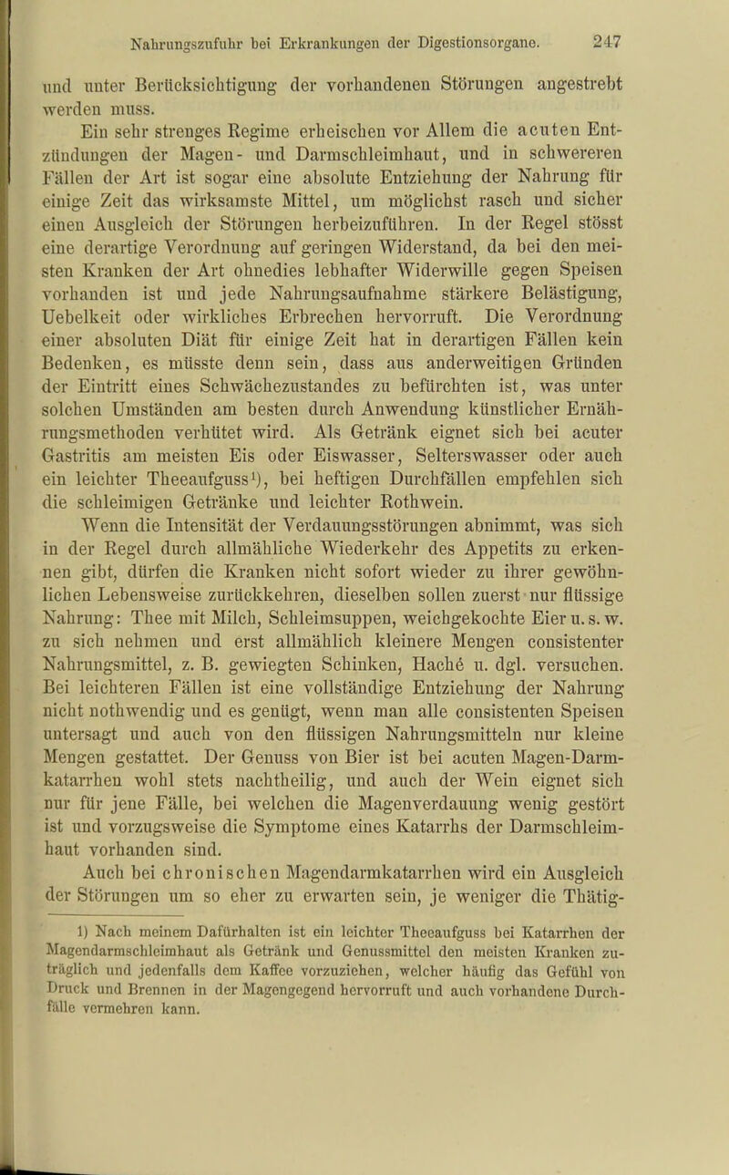 imd unter Berücksichtigung der vorhandenen Störungen angestrebt werden muss. Ein sehr strenges Regime erheischen vor Allem die acuten Ent- zündungen der Magen- und Darmschleimhaut, und in schwereren Fällen der Art ist sogar eine absolute Entziehung der Nahrung für einige Zeit das wirksamste Mittel, um möglichst rasch und sicher einen Ausgleich der Störungen herbeizuführen. In der Regel stösst eine derartige Verordnung auf geringen Widerstand, da bei den mei- sten Kranken der Art ohnedies lebhafter Widerwille gegen Speisen vorhanden ist und jede Nahrungsaufnahme stärkere Belästigung, Uebelkeit oder wirkliches Erbrechen hervorruft. Die Verordnung einer absoluten Diät für einige Zeit hat in derartigen Fällen kein Bedenken, es müsste denn sein, dass aus anderweitigen Gründen der Eintritt eines Schwächezustandes zu befürchten ist, was unter solchen Umständen am besten durch Anwendung künstlicher Ernäh- rungsmethoden verhütet wird. Als Getränk eignet sich bei acuter Gastritis am meisten Eis oder Eiswasser, Selterswasser oder auch ein leichter Theeaufguss , bei heftigen Durchfällen empfehlen sich die schleimigen Getränke und leichter Rothwein. Wenn die Intensität der Verdauungsstörungen abnimmt, was sich in der Regel durch allmähliche Wiederkehr des Appetits zu erken- nen gibt, dürfen die Kranken nicht sofort wieder zu ihrer gewöhn- lichen Lebensweise zurückkehren, dieselben sollen zuerst nur flüssige Nahrung: Thee mit Milch, Schleimsuppen, weichgekochte Eieru.s.w. zu sich nehmen und erst allmählich kleinere Mengen consistenter Nahrungsmittel, z. B. gewiegten Schinken, Hachö u. dgl. versuchen. Bei leichteren Fällen ist eine vollständige Entziehung der Nahrung nicht nothwendig und es genügt, wenn man alle consistenten Speisen untersagt und auch von den flüssigen Nahrungsmitteln nur kleine Mengen gestattet. Der Genuss von Bier ist bei acuten Magen-Darm- katan-hen wohl stets nachtheilig, und auch der Wein eignet sich nur für jene Fälle, bei welchen die Magenverdauung wenig gestört ist und vorzugsweise die Symptome eines Katarrhs der Darmschleim- haut vorhanden sind. Auch bei chronischen Magendarmkatarrhen wird ein Ausgleich der Störungen um so eher zu erwarten sein, je weniger die Thätig- 1) Nach meinem Dafürhalten ist ein leichter Theeaufguss bei Katarrhen der Magendarmschleimhaut als Getränk und Genussmittel den meisten Kranken zu- träglich und jedenfalls dem Kaffee vorzuziehen, welcher häufig das Gefühl von Druck und Brennen in der Magengegend hervorruft und auch vorhandene Durch- t&We vermehren kann.