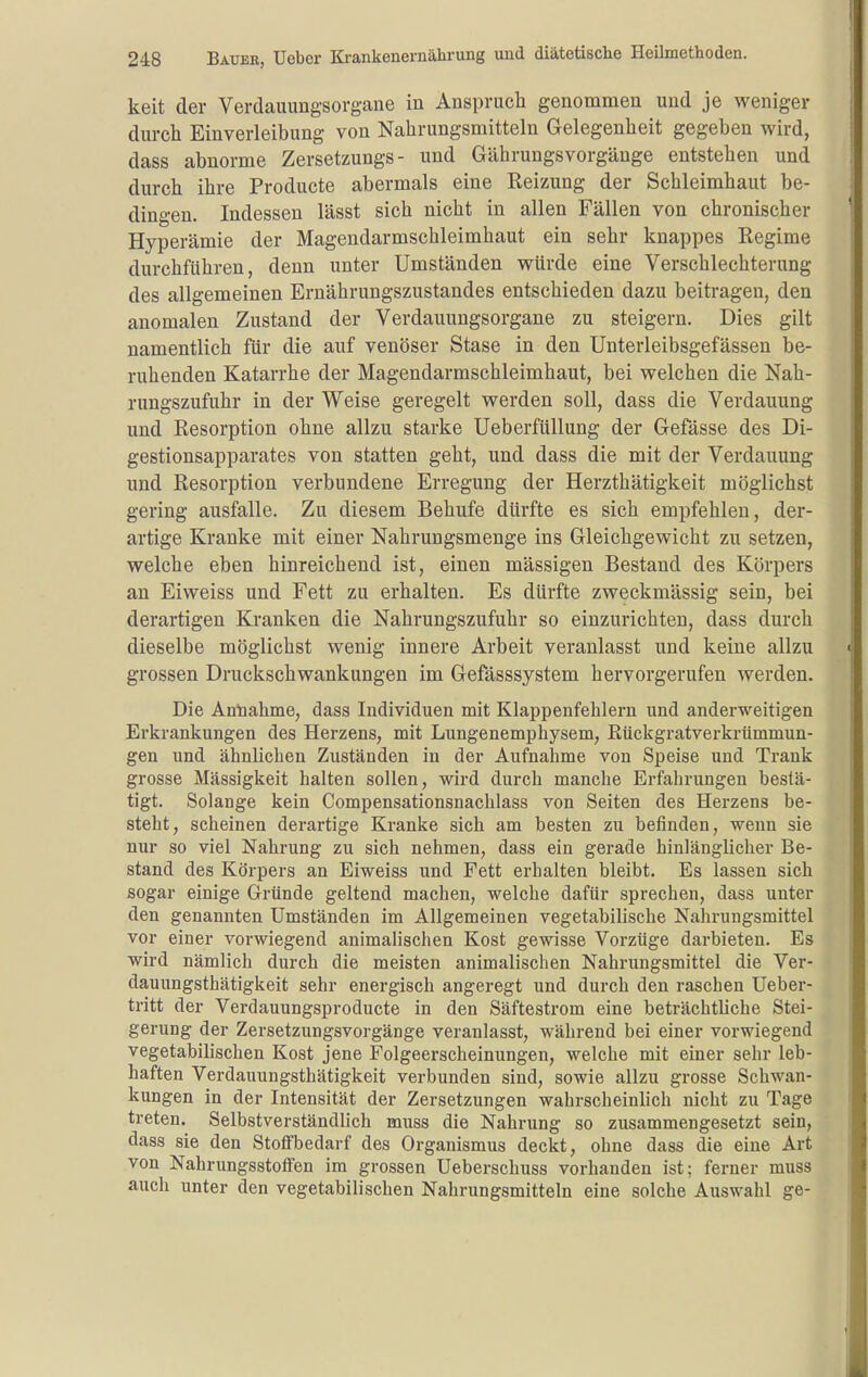 keit der Verdauungsorgane in Anspruch genommen und je weniger durch Einverleibung von Nahrungsmitteln Gelegenheit gegeben wird, dass abnorme Zersetzungs- und Gährungsvorgänge entstehen und durch ihre Producte abermals eine Reizung der Schleimhaut be- dingen. Indessen lässt sich nicht in allen Fällen von chronischer Hyperämie der Magendarmschleimhaut ein sehr knappes Regime durchführen, denn unter Umständen würde eine Verschlechterung des allgemeinen Ernährungszustandes entschieden dazu beitragen, den anomalen Zustand der Verdauungsorgane zu steigern. Dies gilt namentlich für die auf venöser Stase in den Unterleibsgefässen be- ruhenden Katarrhe der Magendarmschleimhaut, bei welchen die Nah- rungszufuhr in der Weise geregelt werden soll, dass die Verdauung und Resorption ohne allzu starke Ueberfüllung der Gefässe des Di- gestionsapparates von statten geht, und dass die mit der Verdauung und Resorption verbundene Erregung der Herzthätigkeit möglichst gering ausfalle. Zu diesem Behufe dürfte es sich empfehlen, der- artige Kranke mit einer Nahrungsmenge ins Gleichgewicht zu setzen, welche eben hinreichend ist, einen mässigen Bestand des Körpers an Eiweiss und Fett zu erhalten. Es dürfte zweckmässig sein, bei derartigen Kranken die Nahrungszufuhr so einzurichten, dass durch dieselbe möglichst wenig innere Arbeit veranlasst und keine allzu grossen Druckschwankungen im Gefässsystem hervorgerufen werden. Die Annahme, dass Individuen mit Klappenfehlern und anderweitigen Erkrankungen des Herzens, mit Lungenemphysem, Rückgratverkrümmun- gen und ähnlichen Zuständen in der Aufnahme von Speise und Trank grosse Massigkeit halten sollen, wird durch manche Erfahrungen bestä- tigt. Solange kein Compensationsnachlass von Seiten des Herzens be- steht, scheinen derartige Kranke sich am besten zu befinden, wenn sie nur so viel Nahrung zu sich nehmen, dass ein gerade hinlänglicher Be- stand des Körpers an Eiweiss und Fett erhalten bleibt. Es lassen sich sogar einige Gründe geltend machen, welche dafür sprechen, dass unter den genannten Umständen im Allgemeinen vegetabilische Nahrungsmittel vor einer vorwiegend animalischen Kost gewisse Vorzüge darbieten. Es wird nämlich durch die meisten animalischen Nahrungsmittel die Ver- dauungsthätigkeit sehr energisch angeregt und durch den raschen Ueber- tritt der Verdauungsproducte in den Säftestrom eine beträchtUche Stei- gerung der Zersetzungsvorgänge veranlasst, während bei einer vorwiegend vegetabilischen Kost jene Folgeerscheinungen, welche mit einer sehr leb- haften Verdauungsthätigkeit verbunden sind, sowie allzu grosse Schwan- kungen in der Intensität der Zersetzungen wahrscheinlich nicht zu Tage treten. Selbstverständlich muss die Nahrung so zusammengesetzt sein, dass sie den StofFbedarf des Organismus deckt, ohne dass die eine Art von Nahrungsstoffen im grossen Ueberschuss vorhanden ist; ferner muss auch unter den vegetabilischen Nahrungsmitteln eine solche Auswahl ge-
