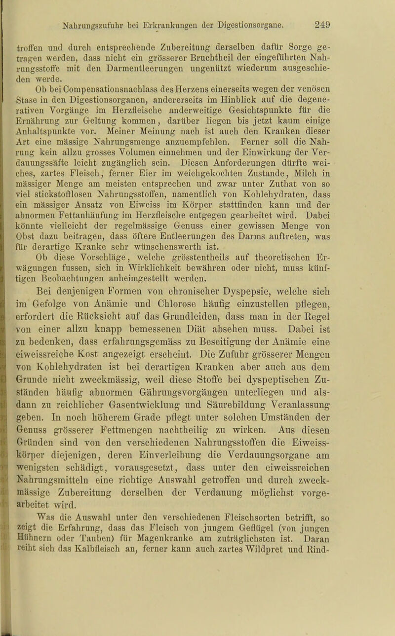 troften und durcli entsprechende Zubereitung derselben dafür Sorge ge- tragen werden, dass nicht ein grösserer Bruchtheil der eingeführten Nah- rungsstoffe mit den Darmentleerungen ungenützt wiederum ausgeschie- den werde. Ob bei Compensationsnachlass des Herzens einerseits wegen der venösen Stase in den Digestionsorganen, andererseits im Hinblick auf die degene- rativen Vorgänge im Herzfleische anderweitige Gesichtspunkte für die Ernährung zur Geltung kommen, darüber liegen bis jetzt kaum einige Anhaltspunkte vor. Meiner Meinung nach ist auch den Kranken dieser Art eine massige Nahrungsmenge anzuempfehlen. Ferner soll die Nah- rung kein allzu grosses Volumen einnehmen und der Einwirkung der Ver- dauungssäfte leicht zugänglich sein. Diesen Anforderungen dürfte wei- ches, zartes Fleisch, ferner Eier im weichgekochten Zustande, Milch in mässiger Menge am meisten entsprechen und zwar unter Zuthat von so viel stickstoftlosen Nahrungsstoffen, namentlich von Kohlehydraten, dass ein mässiger Ansatz von Eiweiss im Körper stattfinden kann und der abnormen Fettanhäufung im Herzfleische entgegen gearbeitet wird. Dabei könnte vielleicht der regelmässige Genuss einer gewissen Menge von Obst dazu beitragen, dass öftere Entleerungen des Darms auftreten, was für derartige Kranke sehr wünschenswerth ist. Ob diese Vorschläge, welche grösstentheils auf theoretischen Er- wägungen fussen, sich in Wirklichkeit bewähren oder nicht, muss künf- tigen Beobachtungen anheimgestellt werden. Bei denjenigen Formen von chronischer Dyspepsie, welche sich im Gefolge von Anämie und Chlorose häufig einzustellen pflegen, erfordert die Kücksicht auf das Grundleiden, dass man in der Regel von einer allzu knapp bemessenen Diät absehen muss. Dabei ist zu bedenken, dass erfahrungsgemäss zu Beseitigung der Anämie eine eiweissreiche Kost angezeigt erscheint. Die Zufuhr grösserer Mengen von Kohlehydraten ist bei derartigen Kranken aber auch aus dem Grunde nicht zweckmässig, weil diese Stoffe bei dyspeptischen Zu- ständen häufig abnormen Gährungsvorgängen unterliegen und als- dann zu reichlicher Gasentwicklung und Säurebildung Veranlassung geben. In noch höherem Grade pflegt unter solchen Umständen der Genuss grösserer Fettmengen nachtheilig zu wirken. Aus diesen Gründen sind von den verschiedenen Nahrungsstoffen die Eiweiss- körper diejenigen, deren Einverleibung die Verdauungsorgane am wenigsten schädigt, vorausgesetzt, dass unter den eiweissreichen Nahrungsmitteln eine richtige Auswahl geti'offen und durch zweck- mässige Zubereitung derselben der Verdauung möglichst vorge- arbeitet wird. Was die Auswahl unter den verschiedenen Fleischsorten betrifft, so zeigt die Erfahrung, dass das Fleisch von jungem Geflügel (von jungen Hühnern oder Tauben) für Magenkranke am zuträglichsten ist. Daran reiht sich das Kalbfleisch an, ferner kann auch zartes Wildpret und Rind-