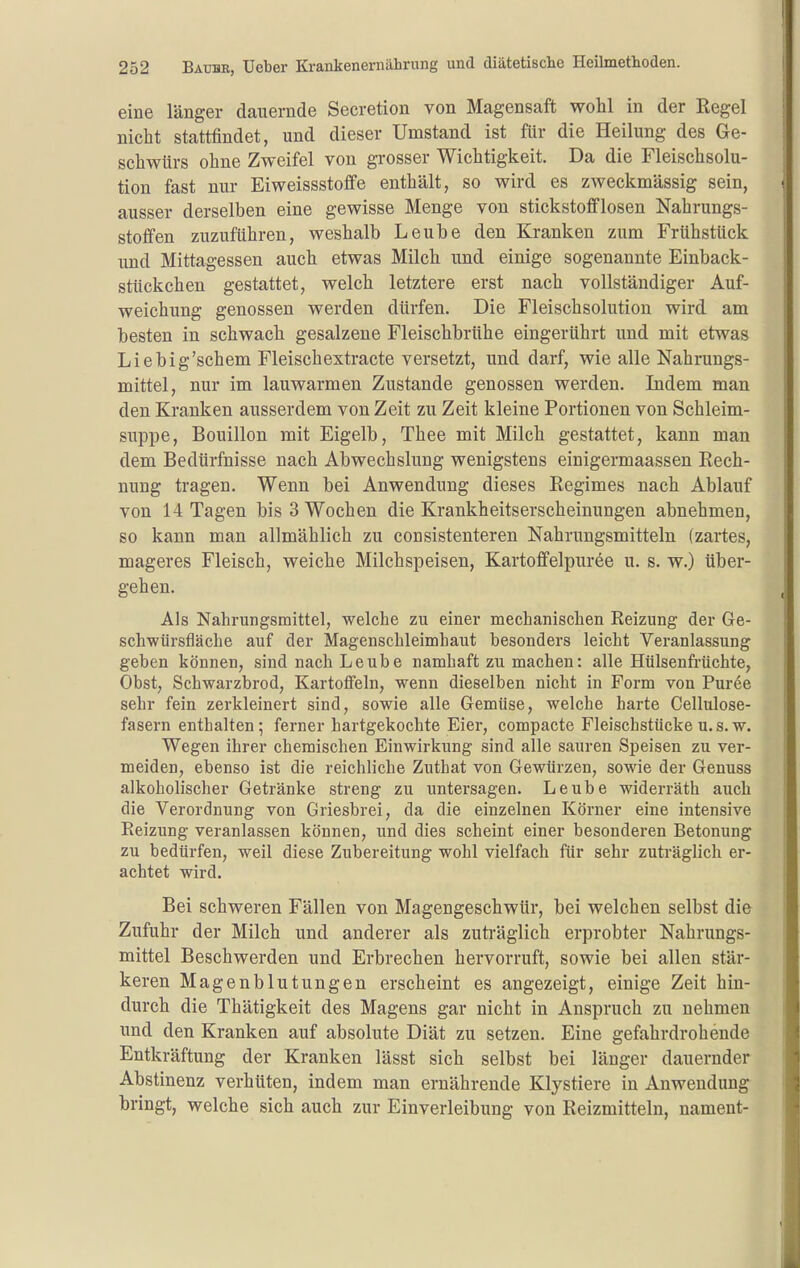 eine länger dauernde Secretion von Magensaft wohl in der Regel nicht stattfindet, und dieser Umstand ist für die Heilung des Ge- schwlirs ohne Zweifel von grosser Wichtigkeit. Da die Fleischsolu- tion fast nur Eiweissstoffe enthält, so wird es zweckmässig sein, ausser derselben eine gewisse Menge von stickstofflosen Nahrungs- stoffen zuzuführen, weshalb Leube den Kranken zum Frühstück und Mittagessen auch etwas Milch und einige sogenannte Einback- stückchen gestattet, welch letztere erst nach vollständiger Auf- weichung genossen werden dürfen. Die Fleischsolution wird am besten in schwach gesalzene Fleischbrühe eingerührt und mit etwas Liebig'schem Fleischextracte versetzt, und darf, wie alle Nahrungs- mittel, nur im lauwarmen Zustande genossen werden. Indem man den Kranken ausserdem von Zeit zu Zeit kleine Portionen von Schleim- suppe, Bouillon mit Eigelb, Thee mit Milch gestattet, kann man dem Bedürfnisse nach Abwechslung wenigstens einigermaassen Rech- nung tragen. Wenn bei Anwendung dieses Regimes nach Ablauf von 14 Tagen bis 3 Wochen die Krankheitserscheinungen abnehmen, so kann man allmählich zu consistenteren Nahrungsmitteln (zartes, mageres Fleisch, weiche Milchspeisen, Kartoffelpüree u. s. w.) über- gehen. Als Nahrungsmittel, welche zu einer mechanischen Reizung der Ge- schwürsfläcbe auf der Magenschleimhaut besonders leicht Veranlassung geben können, sind nach Leube namhaft zu machen: alle Hülsenfrüchte, Obst, Schwarzbrod, Kartoffeln, wenn dieselben nicht in Form von Püree sehr fein zerkleinert sind, sowie alle Gemüse, welche harte Cellulose- fasern enthalten; ferner hartgekochte Eier, compacte Fleischstücke u.s.w. Wegen ihrer chemischen Einwirkung sind alle sauren Speisen zu ver- meiden, ebenso ist die reichliche Zuthat von Gewürzen, sowie der Genuss alkoholischer Getränke streng zu untersagen. Leube widerräth auch die Verordnung von Griesbrei, da die einzelnen Körner eine intensive Reizung veranlassen können, und dies scheint einer besonderen Betonung zu bedürfen, weil diese Zubereitung wohl vielfach für sehr zuträglich er- achtet wird. Bei schweren Fällen von Magengeschwür, bei welchen selbst die Zufuhr der Milch und anderer als zuti-äglich erprobter Nahrungs- mittel Beschwerden und Erbrechen hervorruft, sowie bei allen stär- keren Magenblutungen erscheint es angezeigt, einige Zeit hin- durch die Thätigkeit des Magens gar nicht in Anspruch zu nehmen und den Kranken auf absolute Diät zu setzen. Eine gefahrdrohende Entkräftung der Kranken lässt sich selbst bei länger dauernder Abstinenz verhüten, indem man ernährende Klystiere in Anwendung bringt, welche sich auch zur Einverleibung von Reizmitteln, nament-