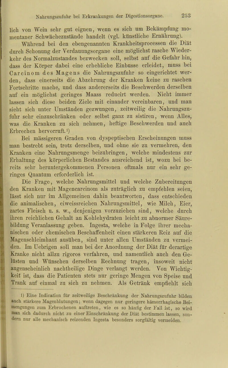 lieh von Wein sehr gut eignen, wenn es sich um Bekämpfung mo- mentaner Schwächezustände handelt (vgl. künstliche Ernährung). Während bei den ebengenannten Krankheitsprocessen die Diät durch Schonung der Verdauungsorgane eine möglichst rasche Wieder- kehr des Normalzustandes bezwecken soll, selbst auf die Gefahr hin, dass der Körper dabei eine erhebliche Einbusse erleidet, muss bei Carcinom des Magens die Nahrungszufuhr so eingerichtet wer- den, dass einerseits die Abzehrung der Kranken keine zu raschen Fortschritte mache, und dass andererseits die Beschwerden derselben auf ein möglichst geringes Maass reducirt werden. Nicht immer lassen sich diese beiden Ziele mit einander vereinbaren, und man sieht sich unter Umständen gezwungen, zeitweilig die Nahrungszu- fuhr sehr einzuschränken oder selbst ganz zu sistiren, wenn Alles, was die Elranken zu sich nehmen, heftige Beschwerden und auch Erbrechen hervorruft. ^) Bei mässigeren Graden von dyspeptischen Erscheinungen muss man bestrebt sein, trotz derselben, und ohne sie zu vermehren, den Kranken eine Nahrungsmenge beizubringen, welche mindestens zur Erhaltung des körperlichen Bestandes ausreichend ist, wozu bei be- reits sehr heruntergekommenen Personen oftmals nur ein sehr ge- ringes Quantum erforderlich ist. Die Frage, welche Nahrungsmittel und welche Zubereitungen den Kranken mit Magencarcinom als zuträglich zu empfehlen seien, lässt sich nur im Allgemeinen dahin beantworten, dass entschieden die animalischen, eiweissreichen Nahrungsmittel, wie Milch, Eier, zartes Fleisch u. s. w., denjenigen vorzuziehen sind, welche durch ihren reichlichen Gehalt an Kohlehydraten leicht zu abnormer Säure- bildung Veranlassung geben. Ingesta, welche in Folge ihrer mecha- nischen oder chemischen Beschaffenheit einen stärkeren Reiz auf die Magenschleimhaut ausüben, sind unter allen Umständen zu vermei- den. Im Uebrigen soll man bei der Anordnung der Diät für derartige Kranke nicht allzu rigoros verfahren, und namentlich auch den Ge- lüsten und Wünschen derselben Rechnung tragen, insoweit nicht augenscheinlich nachtheilige Dinge verlangt werden. Von Wichtig- keif ist, dass die Patienten stets nur geringe Mengen von Speise und Trank auf einmal zu sich zu nehmen. Als Getränk empfiehlt sich 1) Eine Indication für zeitweilige Beschränkung der Nahrungszufuhr büdeii auch stärkere Magenblutungcn; wenn dagegen nur geringere hämorrhagische Bei- mengungen zum Erbrochenen auftreten, wie es so häutig der Fall ist, so wii'd man sich dadurch nicht zu einer Einschränkung der Diät bestimmen lassen, son- dern nur alle mechanisch reizenden Ingesta besonders sorgfältig vermeiden.
