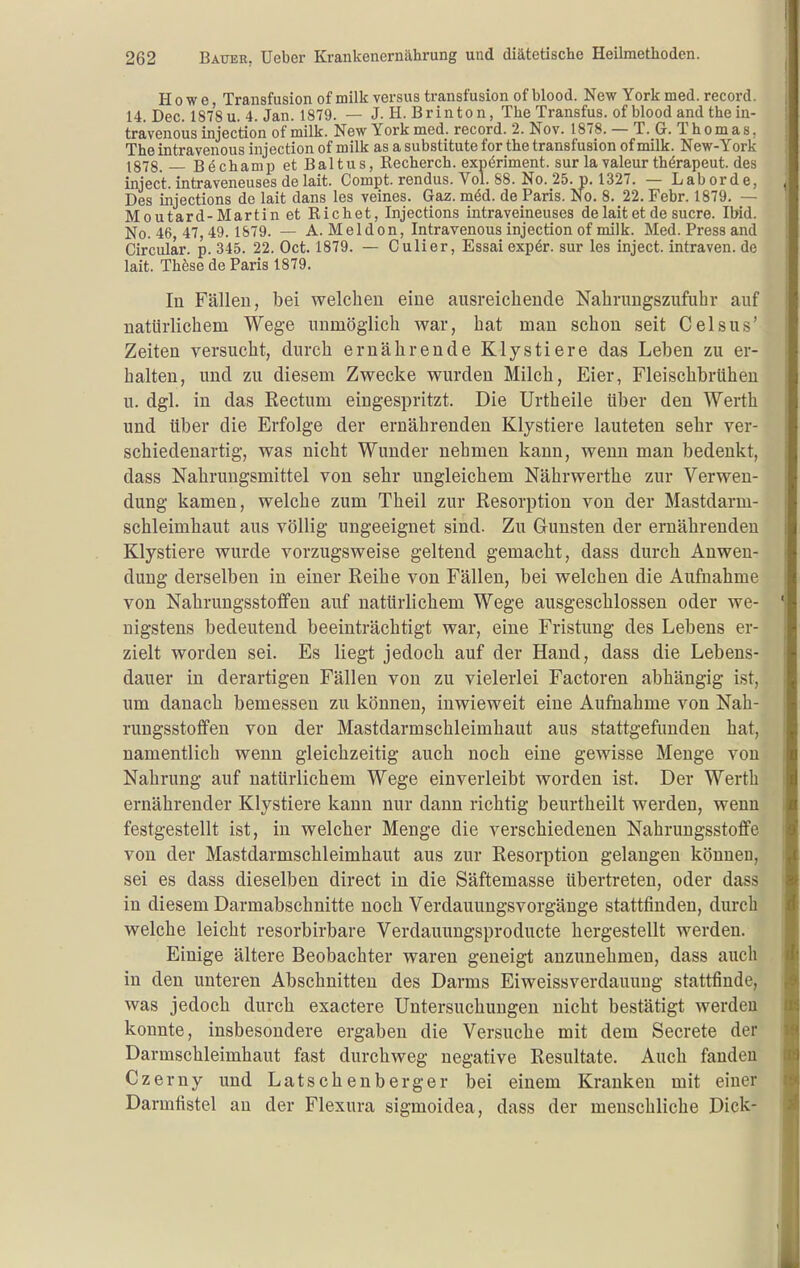 Howe Transfusion of milk versus transfusion of blood. New York med. record. 14. Dec. 1878 u. 4. Jan. 1879. — J. H. Brinton, The Transfus. of blood and the in- trävenoiis injection of milk. New York med. record. 2. Nov. 1878. — T. G. Thomas. The intravenous injection of milk as a Substitute for the transfusion of milk. New-York 1878. _ B^chami) et Bai tu s, Recherch. expöriment. sur la valeur thörapeut. des inject, intraveneuses delait. Compt. rendus. Vol. 88. No. 25. p. 1327. — Laborde, Des injections de lait dans les veines. Gaz. möd. de Paris. No. 8. 22. Febr. 1879. — Moutard-Martin et Riebet, Injections intraveineuses de lait et de sucre. Ibid. No. 46 47,49.1879. — A. Meldon, Intravenous injection of milk. Med. Press and Gircular. p. 345. 22. Oct. 1879. — Culier, Essai expör. sur les inject, intraven. de lait. These de Paris 1879. In Fällen, bei welchen eine ausreichende Nahrungszufuhr auf natürlichem Wege unmöglich war, hat man schon seit Celsus' Zeiten versucht, durch ernährende Klystiere das Leben zu er- halten, und zu diesem Zwecke wurden Milch, Eier, Fleischbrühen u. dgl. in das Rectum eingespritzt. Die Urtheile Uber den Werth und über die Erfolge der ernährenden Klystiere lauteten sehr ver- schiedenartig, was nicht Wunder nehmen kann, wenn man bedenkt, dass Nahrungsmittel von sehr ungleichem Nährwerthe zur Verwen- dung kamen, welche zum Theil zur Resorption von der Mastdarm- schleimhaut aus völlig ungeeignet sind. Zu G-unsten der ernährenden Klystiere wurde vorzugsweise geltend gemacht, dass durch Anwen- dung derselben in einer Reihe von Fällen, bei welchen die Aufnahme von Nahrungsstoflfen auf natürlichem Wege ausgeschlossen oder we- nigstens bedeutend beeinträchtigt war, eine Fristung des Lebens er- zielt worden sei. Es liegt jedoch auf der Hand, dass die Lebens- dauer in derartigen Fällen von zu vielerlei Factoren abhängig ist, um danach bemessen zu können, inwieweit eine Aufnahme von Nah- rungsstoflfen von der Mastdarmschleimhaut aus stattgefimdeu hat, namentlich wenn gleichzeitig auch noch eine gewisse Menge von Nahrung auf natürlichem Wege einverleibt worden ist. Der Werth ernährender Klystiere kann nur dann richtig beurtheilt werden, wenn festgestellt ist, in welcher Menge die verschiedenen Nahrungsstoffe von der Mastdarmschleimhaut aus zur Resorption gelangen können, sei es dass dieselben direct in die Säftemasse übertreten, oder dass in diesem Darmabschnitte noch Verdauungsvorgänge stattfinden, durch welche leicht resorbirbare Verdauimgsproducte hergestellt werden. Einige ältere Beobachter waren geneigt anzunehmen, dass auch in den unteren Abschnitten des Darms Eiweissverdauung stattfinde, was jedoch durch exactere Untersuchungen nicht bestätigt werden konnte, insbesondere ergaben die Versuche mit dem Secrete der Darmschleimhaut fast durchweg negative Resultate. Auch fanden Czerny und Latschenberger bei einem Krauken mit einer Darmfistel an der Flexura sigmoidea, dass der menschliche Dick-