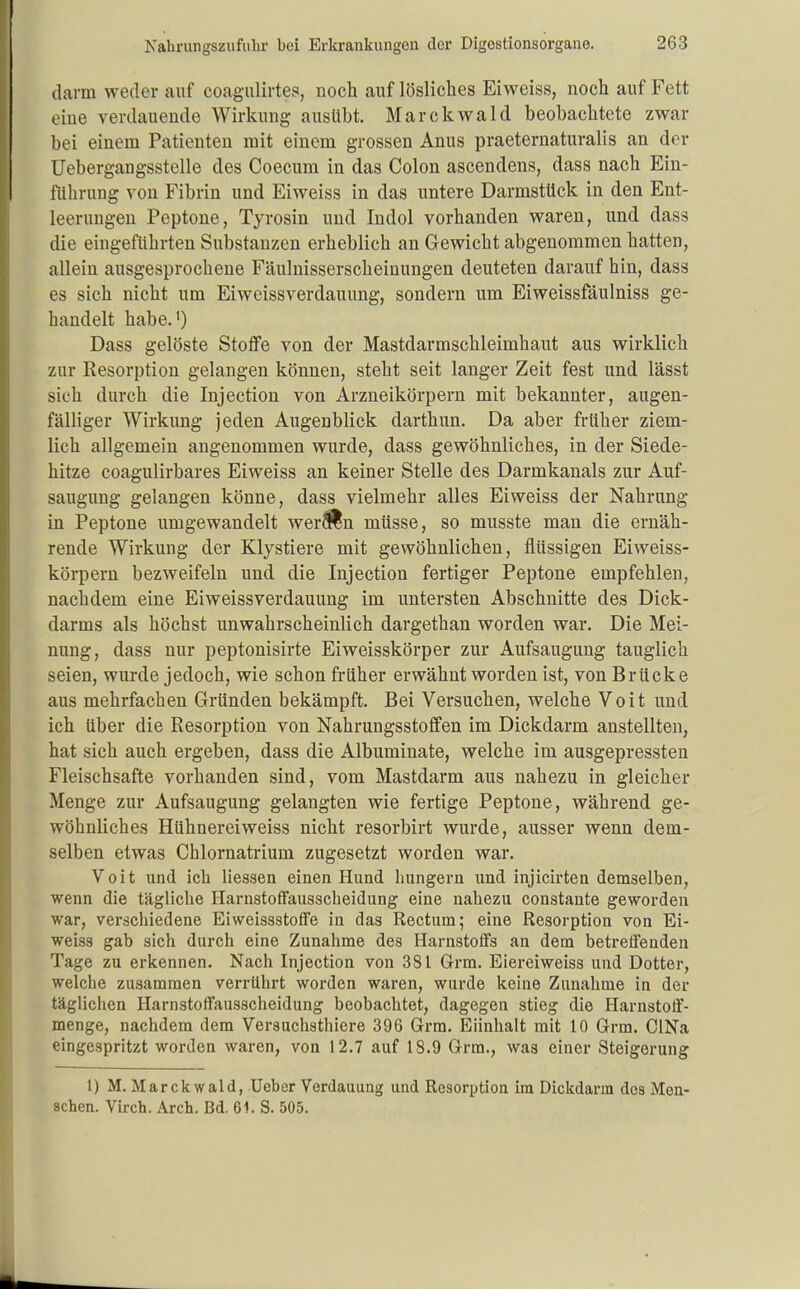 darm weder auf coagulirtes, noch auf lösliches Eiweiss, noch auf Fett eine verdauende Wirkung ausübt. Marckwald beobachtete zwar bei einem Patienten mit einem grossen Anus praeternaturalis an der Uebergangsstelle des Coecum in das Colon ascendens, dass nach Ein- flilirung von Fibrin und Eiweiss in das untere Darmstück in den Ent- leerungen Peptone, Tyrosin und ludol vorhanden waren, und dass die eingeführten Substanzen erheblich an Gewicht abgenommen hatten, allein ausgesprochene Fäulnisserscheinungen deuteten darauf hin, dass es sich nicht um Eiweissverdauung, sondern um Eiweissfäulniss ge- handelt habe.') Dass gelöste Stoffe von der Mastdarmschleimhaut aus wirklich zur Resorption gelangen können, steht seit langer Zeit fest und lässt sich durch die Injection von Arzneikörpern mit bekannter, augen- fälliger Wirkung jeden Augenblick darthun. Da aber früher ziem- lich allgemein angenommen wurde, dass gewöhnliches, in der Siede- hitze coagulirbares Eiweiss an keiner Stelle des Darmkanals zur Auf- saugung gelangen könne, dass vielmehr alles Eiweiss der Nahrung in Peptone umgewandelt werÄn müsse, so musste man die ernäh- rende Wirkung der Klystiere mit gewöhnlichen, flüssigen Eiweiss- körpern bezweifeln und die Injection fertiger Peptone empfehlen, nachdem eine Eiweissverdauung im untersten Abschnitte des Dick- darms als höchst unwahrscheinlich dargethan worden war. Die Mei- nung, dass nur peptonisirte Eiweisskörper zur Aufsaugung tauglich seien, wurde jedoch, wie schon früher erwähnt worden ist, von Brücke aus mehrfachen Gründen bekämpft. Bei Versuchen, welche Voit und ich über die Resorption von Nahrungsstoffen im Dickdarm anstellten, hat sich auch ergeben, dass die Albuminate, welche im ausgepressten Fleischsafte vorhanden sind, vom Mastdarm aus nahezu in gleicher Menge zur Aufsaugung gelangten wie fertige Peptone, während ge- wöhnliches Hühnerei weiss nicht resorbirt wurde, ausser wenn dem- selben etwas Chlornatrium zugesetzt worden war. Voit und ich Hessen einen Hund hungern und injicirten demselben, wenn die tägliche Harnstoffausscheidung eine nahezu constante geworden war, verschiedene Eiweissstoffe in das Rectum; eine Resorption von Ei- weiss gab sich durch eine Zunahme des Harnstoffs an dem betrelFenden Tage zu erkennen. Nach Injection von 381 Grm. Eiereiweiss und Dotter, welche zusammen verrührt worden waren, wurde keine Zunahme in der täglichen Harnstoffausscheidung beobachtet, dagegen stieg die Harnstoff- menge, nachdem dem Versuchsthiere 396 Grm. Eiinhalt mit 10 Grm. ClNa eingespritzt worden waren, von 12.7 auf 18.9 Grm., was einer Steigerung 1) M. Mar ckwald, Ueber Verdauung und Resorption im Dickdarm dos Men- schen. Virch. Arch. Bd. 61. S. 505.