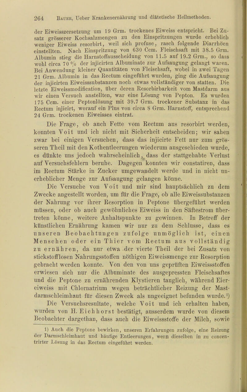 der Eiweisszersetzung um 19 Grm. trockenes Eiweiss entspricht. Bei Zu- satz grösserer Kocbsalzmengen zu den Einspritzungen wurde eriieblich weniger Eiweiss resorbirt, weil sich profuse, rasch folgende Diarrhöen einstellten. Nach Einspritzung von 630 Ccm, Fleischsaft mit 38.5 Grm. Albumin stieg die Harnstoffausscheidung von 11.5 auf 19.2 Grm., so dass wohl circa 70 /o der injicirten Albuminate zur Aufsaugung gelangt waren. Bei Anwendung kleiner Quantitäten von Fleischsaft, wobei in zwei Tagen 21 Grm. Albumin in das Rectum eingeführt wurden, ging die Aufsaugung der injicirten Eiweisssubstanzen noch etwas vollständiger von statten. Die letzte Eiweissmodification, über deren Resorbirbarkeit vom Mastdarm aus wir einen Versuch anstellten, war eine Lösung von Pepton. Es wurden 175 Ccm. einer Peptonlösung mit 39.7 Grm. trockener Substanz in das Rectum injicirt, worauf ein Plus von circa 8 Grm. Harnstoff, entsprechend 24 Grm. trockenen Eiweisses eintrat. Die Frage, ob auch Fette vom Rectum aus resorbirt werden, konnten Volt und ich nicht mit Sicherheit entscheiden; wir sahen zwar bei einigen Versuchen, dass das injicirte Fett nur zum grös- seren Theil mit den Kothentieerungen wiederum ausgeschieden wurde, es dünkte uns jedoch wahrscheinlich, dass der stattgehabte Verlust auf Versucbsfehlern beruhe. Dagegen konnten wir constatiren, dass im Rectum Stärke in Zucker umgewandelt werde und in nicht un- erheblicher Menge zur Aufsaugung gelangen könne. Die Versuche von Voit und mir sind hauptsächlich zu dem Zwecke angestellt worden, um für die Frage, ob alle Eiweissubstanzen der Nahrung vor ihrer Resorption in Peptone übergeführt werden müssen, oder ob auch gewöhnliches Eiweiss in den Säftesti-om über- treten könne, weitere Anhaltspunkte zu gewinnen. In Betreff der künstlichen Ernährung kamen wir nur zu dem Schlüsse, dass es unseren Beobachtungen zufolge unmöglich ist, einen Menschen oder ein Thier vom Rectum aus vollständig zu ernähren, da nur etwa-der vierte Theil der bei Zusatz von stickstofflosen Nahrungsstoffen nöthigen Eiweissmenge zur Resorption gebracht werden konnte. Von den von uns geprüften Eiweissstoffen erwiesen sich nur die Albuminate des ausgepressten Fleischsaftes und die Peptone zu ernährenden Klystieren tauglich, während Eier- eiweiss mit Chlornatrium wegen beträchtlicher Reizung der Mast- darmschleimhaut für diesen Zweck als ungeeignet befunden wurde.') Die Versuchsresultate, welche Voit und ich erhalten haben, wurden von H. Eichhorst bestätigt, ausserdem wurde von diesem Beobachter dargethan, dass auch die Eiweissstoffe der Milch, sowie 1) Auch die Peptone bewirken, unseren Erfahrungen zufolge, eine Reizung der Darmschleimhaut und häufige Entleerungen, wenn dieselben in zu concen- trirter Lösung in das Rectum eingeführt werden.