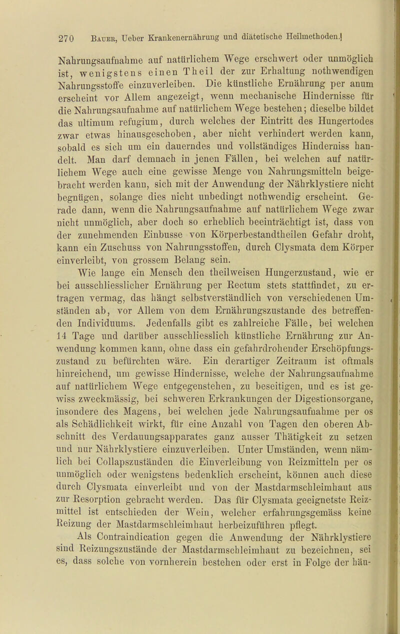 Nahrungsaufnahme auf natürlichem Wege erschwert oder unmöglich ist, wenigstens einen Theil der zur Erhaltung nothwendigen Nahrungsstoffe einzuverleiben. Die künstliche Ernährung per anum erscheint vor Allem angezeigt, wenn mechanische Hindernisse für die Nahrungsaufnahme auf natürlichem Wege bestehen; dieselbe bildet das ultimum refugium, durch welches der Eintritt des Hungertodes zwar etwas hinausgeschoben, aber nicht verhindert werden kann, sobald es sich um ein dauerndes und vollständiges Hinderniss han- delt. Man darf demnach in jenen Fällen, bei welchen auf natür- lichem Wege auch eine gewisse Menge von Nahrungsmitteln beige- bracht werden kann, sich mit der Anwendung der Nährklystiere nicht begnügen, solange dies nicht unbedingt nothwendig erscheint. Ge- rade dann, wenn die Nahrungsaufnahme auf natürlichem Wege zwar nicht unmöglich, aber doch so erheblich beeinträchtigt ist, dass von der zunehmenden Einbusse von Körperbestandtheilen Gefahr droht, kann ein Zuschuss von Nahrungsstoffen, durch Clysmata dem Körper einverleibt, von grossem Belang sein. Wie lange ein Mensch den theil weisen Hungerzustand, wie er bei ausschliesslicher Ernährung per Rectum stets stattfindet, zu er- tragen vermag, das hängt selbstverständlich von verschiedenen Um- ständen ab, vor Allem von dem Ernährungszustande des betreffen- den Individuums. Jedenfalls gibt es zahlreiche Fälle, bei welchen 14 Tage und darüber ausschliesslich künstliche Ernährung zur An- wendung kommen kann, ohne dass ein gefahrdrohender Erschöpfungs- zustand zu befürchten wäre. Ein derartiger Zeitraum ist oftmals hinreichend, um gewisse Hindernisse, welche der Nahrungsaufnahme auf natürlichem Wege entgegenstehen, zu beseitigen, und es ist ge- wiss zweckmässig, bei schweren Erkrankungen der Digestionsorgane, insondere des Magens, bei welchen jede Nahrungsaufnahme per os als Schädlichkeit wirkt, für eine Anzahl von Tagen den oberen Ab- schnitt des Verdauungsapparates ganz ausser Thätigkeit zu setzen und nur Nährklystiere einzuverleiben. Unter Umständen, wenn näm- lich bei Collapszuständen die Einverleibung von Reizmitteln per os unmöglich oder wenigstens bedenklich erscheint, können auch diese durch Clysmata einverleibt und von der Mastdarmschleimhaut aus zur Resorption gebracht werden. Das für Clysmata geeignetste Reiz- mittel ist entschieden der Wein, welcher erfahrungsgemäss keine Reizung der Mastdarmschleimhaut herbeizuführen pflegt. Als Contraindication gegen die Anwendung der Nährklystiere sind Reizungszustände der Mastdarmschleimhaut zu bezeichnen, sei es, dass solche von vornherein bestehen oder erst in Folge der häu-