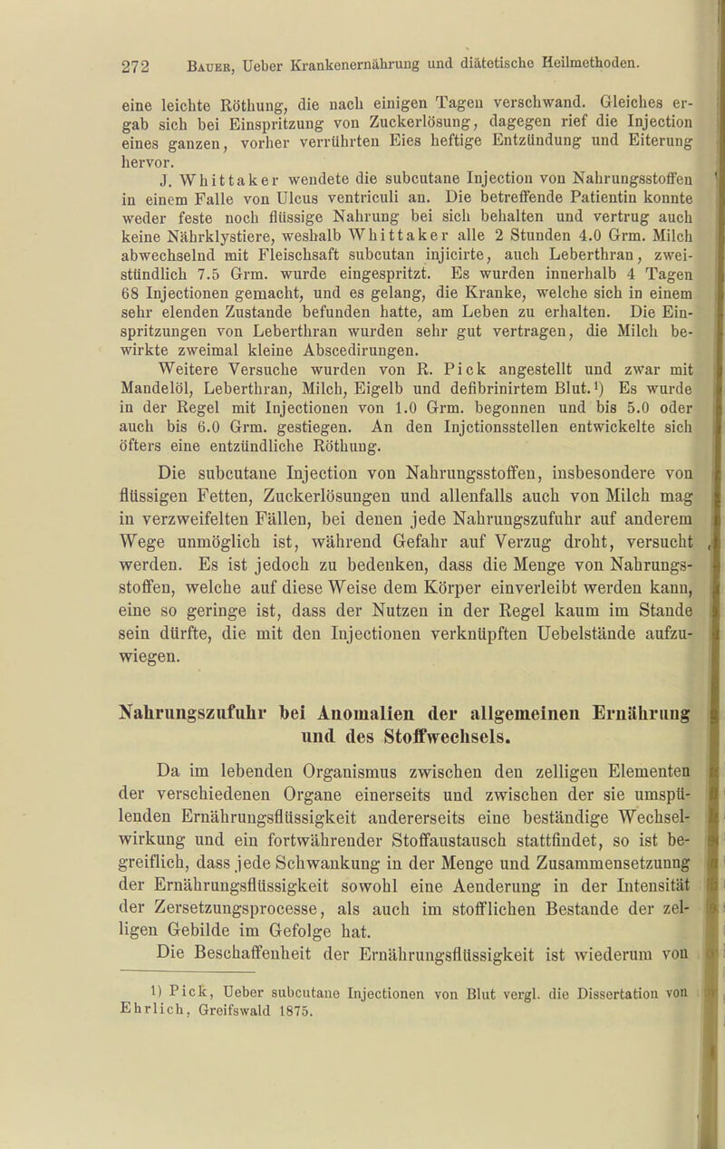 eine leichte Röthung, die nach einigen Tagen verschwand. Gleiches er- gab sich bei Einspritzung von Zuckerlösung, dagegen rief die Injection eines ganzen, vorher verrührten Eies heftige Entzündung und Eiterung hervor. J. Whittaker wendete die subcutane Injection von NahrungsstoflFen in einem Falle von Ulcus ventriculi an. Die betreffende Patientin konnte weder feste noch flüssige Nahrung bei sich behalten und vertrug auch keine Nährklystiere, weshalb Whittaker alle 2 Stunden 4.0 Grm. Milch abwechselnd mit Fleischsaft subcutan injicirte, auch Leberthran, zwei- stündlich 7.5 Grm. wurde eingespritzt. Es wurden innerhalb 4 Tagen 68 Injectionen gemacht, und es gelang, die Kranke, welche sich in einem sehr elenden Zustande befunden hatte, am Leben zu erhalten. Die Ein- spritzungen von Leberthran wurden sehr gut vertragen, die Milch be- wirkte zweimal kleine Abscedirungen. Weitere Versuche wurden von R. Pick angestellt und zwar mit Mandelöl, Leberthran, Milch, Eigelb und defibrinirtem Blut, i) Es wurde in der Regel mit Injectionen von 1.0 Grm. begonnen und bis 5.0 oder auch bis 6.0 Grm. gestiegen. An den Injctionsstellen entwickelte sich öfters eine entzündliche Röthung. Die subcutane Injection von Nahrungsstoffen, insbesondere von flüssigen Fetten, Zuckerlösungen und allenfalls auch von Milch mag in verzweifelten Fällen, bei denen jede Nahrungszufuhr auf anderem Wege unmöglich ist, während Gefahr auf Verzug droht, versucht werden. Es ist jedoch zu bedenken, dass die Menge von Nahrungs- stoffen, welche auf diese Weise dem Körper einverleibt werden kann, eine so geringe ist, dass der Nutzen in der Regel kaum im Stande sein dürfte, die mit den Injectionen verknüpften Uebelstände aufzu- wiegen. Kahrungszufuhr bei Anomalien der allgemeinen Ernährung und des Stoffwechsels. Da im lebenden Organismus zwischen den zelligen Elementen der verschiedenen Organe einerseits und zwischen der sie umspü- lenden Ernährungsflüssigkeit andererseits eine beständige Wechsel- wirkung und ein fortwährender Stoffaustausch stattfindet, so ist be- greiflich, dass jede Schwankung in der Menge und Zusammensetzunng der Ernährungsflüssigkeit sowohl eine Aenderuug in der Intensität der Zersetzungsprocesse, als auch im stofflichen Bestände der zel- ligen Gebilde im Gefolge hat. Die Beschaffenheit der Ernährungsflüssigkeit ist wiederum von 1) Pick, Ueber subcutane Injectionen von Blut vergl. die Dissertation von : Ehrlich, Greifswald 1875.